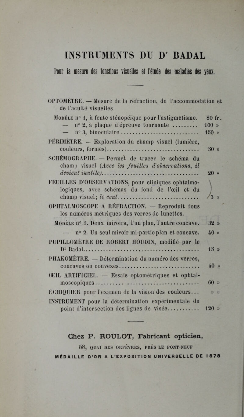 INSTRUMENTS DU D' BADAL Pour la mesure des fouctlons visuelles et l’étude des maladies des yeux. OPTOMÈTRE. — Mesure de la réfraction, de l’accommodation et de l’acuité visuelles Modèle n° 1, à fente sténopéique pour l’astigmatisme. 80 fr. — n° 2, à plaque d’épreuve tournante 100 » — n° 3, binoculaire 150 » PÉRIMÈTRE. — Exploration du champ visuel (lumière, couleurs, formes) 50 » SCHÉMOGRAPHE. — Permet de tracer le schéma du champ visuel [Axec les feuilles d'oh s er Talions, il devient inutile) 20 » FEUILLES D’OBSERVATIONS, pour cliniques ophtalmo- \ logiques, avec schémas du fond cle l’œil et du I champ visuel; le cent /3 » OPHTALMOSGOPE A RÉFRACTION. — Reproduit tous les numéros métriques des verres de lunettes. Modèle n° 1. Deux miroirs, l’un plan, l’autre concave. 32 » — 11° 2. Un seul miroir mi-partie plan et concave. 40 » PUPILLOMÈTRE DE ROBERT HOUDIN, modifié par le D^* Badal 15 » PIIAKOMÈTRE. — Détermination du numéro des verres, concaves ou convexes 40 » OEIL ARTIFICIEL. — Essais optométriques et ophtal- moscopiques 60 » ÉCHIQUIER pour l’examen de la vision des couleurs... » » INSTRUMENT pour la détermination expérimentale du point d’intersection des lignes de visée 120 » Chez P. ROULOT, Fabricant opticien, 58, QUAI DES ORFÈVRES, PRÈS LE PONT-NEUF MÉDAILLE D’OR A L’EXPOSITION UNIVERSELLE DE 1878