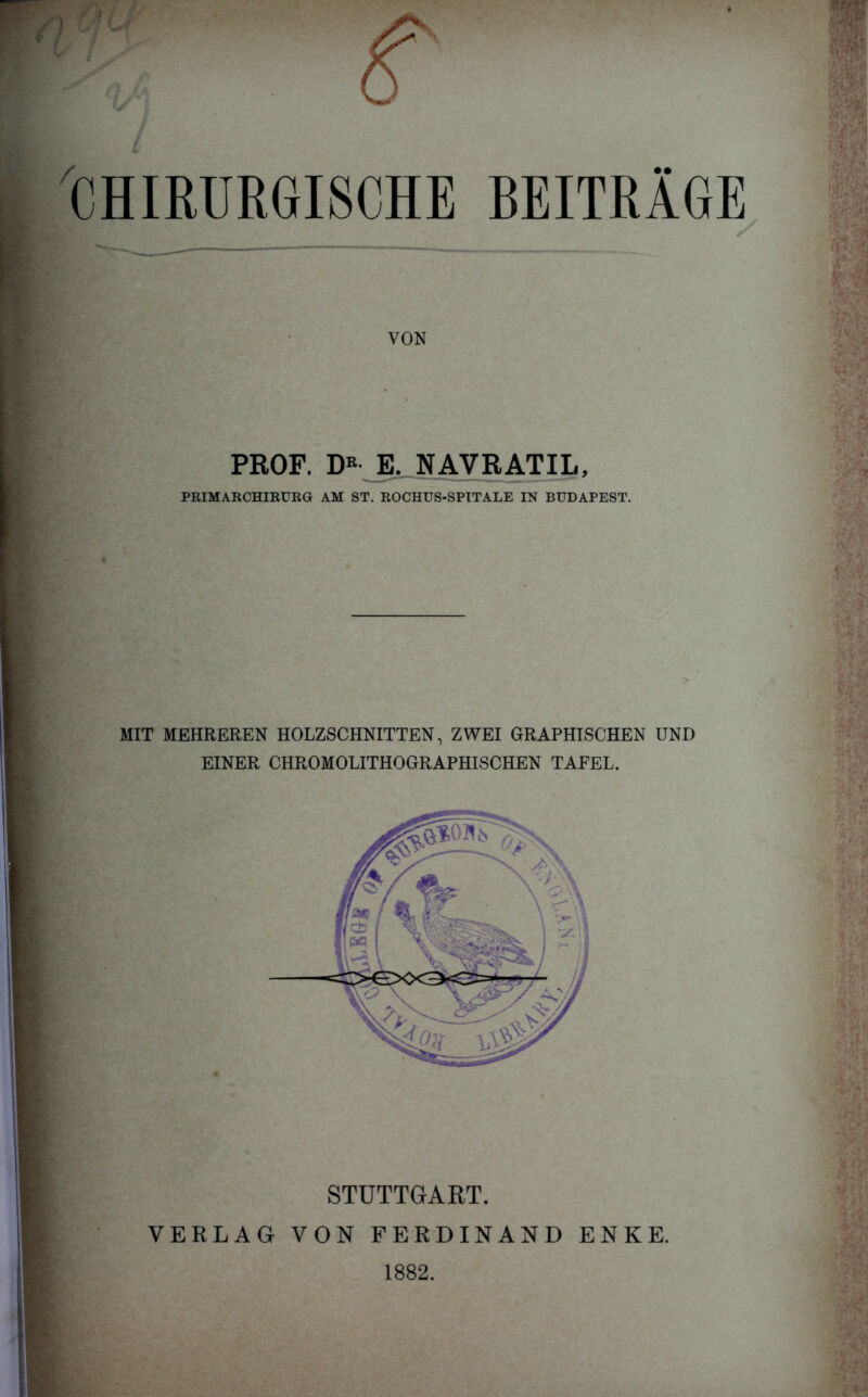 CHIRURGISCHE BEITRAGE VON PROF. D« E. NAVRATIL, PRIMARCHIRUEG AM ST. ROCHUS-SPTTALE IN BUDAPEST. MIT MEHREREN HOLZSCHNITTEN, ZWEI GRAPHISCHEN UND EINER CHROMOLITHOGRAPHISCHEN TAFEL. STUTTGART. VERLAG VON FERDINAND ENKE. 1882.