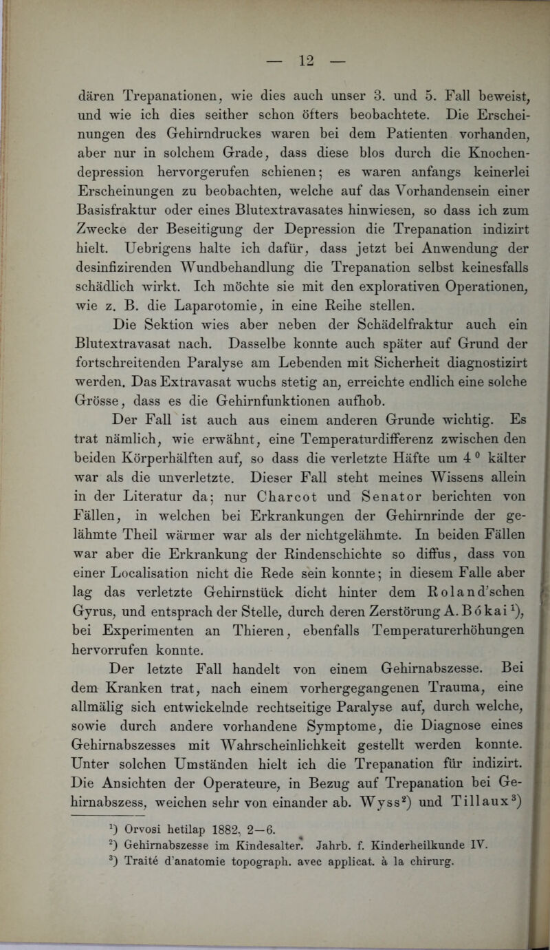 dären Trepanationen, wie dies auch unser 3. und 5. Fall beweist, und wie ich dies seither schon öfters beobachtete. Die Erschei- nungen des Gehirndruckes waren bei dem Patienten vorhanden, aber nur in solchem Grade, dass diese blos durch die Knochen- depression hervorgerufen schienen; es waren anfangs keinerlei Erscheinungen zu beobachten, welche auf das Vorhandensein einer Basisfraktur oder eines Blutextravasates hinwiesen, so dass ich zum Zwecke der Beseitigung der Depression die Trepanation indizirt hielt. Uebrigens halte ich dafür, dass jetzt bei Anwendung der desinfizirenden Wundbehandlung die Trepanation selbst keinesfalls schädlich wirkt. Ich möchte sie mit den explorativen Operationen, wie z. B. die Laparotomie, in eine Reihe stellen. Die Sektion wies aber neben der Schädelfraktur auch ein i Blutextravasat nach. Dasselbe konnte auch später auf Grund der fortschreitenden Paralyse am Lebenden mit Sicherheit diagnostizirt werden. Das Extravasat wuchs stetig an, erreichte endlich eine solche Grösse, dass es die Gehirnfunktionen aufhob. Der Fall ist auch aus einem anderen Grunde wichtig. Es trat nämlich, wie erwähnt, eine Temperaturdifferenz zwischen den beiden Körperhälften auf, so dass die verletzte Häfte um 4 ® kälter war als die unverletzte. Dieser Fall steht meines Wissens allein in der Literatur da; nur C har cot und Senator berichten von Fällen, in welchen bei Erkrankungen der Gehirnrinde der ge- lähmte Theil wärmer war als der nichtgelähmte. In beiden Fällen war aber die Erkrankung der Rindenschichte so diffus, dass von einer Localisation nicht die Rede sein konnte; in diesem Falle aber lag das verletzte Gehirnstück dicht hinter dem Rol an duschen \ Gyrus, und entsprach der Stelle, durch deren Zerstörung A. Bökai ^), bei Experimenten an Thieren, ebenfalls Temperaturerhöhungen hervorrufen konnte. Der letzte Fall handelt von einem Gehirnabszesse. Bei dem Kranken trat, nach einem vorhergegangenen Trauma, eine allmälig sich entwickelnde rechtseitige Paralyse auf, durch welche, sowie durch andere vorhandene Symptome, die Diagnose eines Gehirnabszesses mit Wahrscheinlichkeit gestellt werden konnte. Unter solchen Umständen hielt ich die Trepanation für indizirt. Die Ansichten der Operateure, in Bezug auf Trepanation bei Ge- hirnabszess, weichen sehr von einander ab. Wyss^) und Tillaux^) Orvosi hetilap 1882, 2—6. Gehirnabszesse im Kindesalter. Jahrb. f. Kinderheilkunde IV. Tratte d’anatomie topograph. avec applicat. ä la Chirurg.