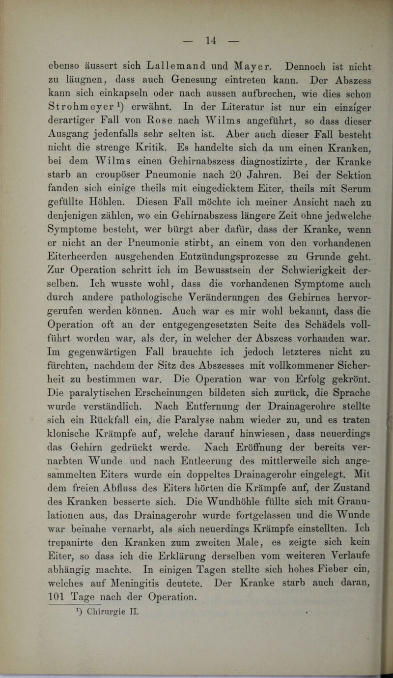 ebenso äussert sich Lallemand und Mayer. Dennoch ist nicht zu läugnen, dass auch Genesung eintreten kann. Der Abszess kann sich einkapseln oder nach aussen aufbrechen^ wie dies schon Strohmeyer erwähnt. In der Literatur ist nur ein einziger derartiger Fall von Rose nach Wilms angeführt^ so dass dieser Ausgang jedenfalls sehr selten ist. Aber auch dieser Fall besteht nicht die strenge Kritik. Es handelte sich da um einen Kranken, bei dem Wilms einen Gehirnabszess diagnostizirte, der Kranke starb an croupöser Pneumonie nach 20 Jahren. Bei der Sektion fanden sich einige theils mit eingedicktem Eiter, theils mit Serum gefüllte Höhlen. Diesen Fall möchte ich meiner Ansicht nach zu denjenigen zählen, wo ein Gehirnabszess längere Zeit ohne jedwelche Symptome besteht, wer bürgt aber dafür, dass der Kranke, wenn er nicht an der Pneumonie stirbt, an einem von den vorhandenen Eiterheerden ausgehenden Entzündungsprozesse zu Grunde geht. Zur Operation schritt ich im Bewusstsein der Schwierigkeit der- selben. Ich wusste wohl, dass die vorhandenen Symptome auch durch andere pathologische Veränderungen des Gehirnes hervor- gerufen werden können. Auch war es mir wohl bekannt, dass die Operation oft an der entgegengesetzten Seite des Schädels voll- führt worden war, als der, in welcher der Abszess vorhanden war. Im gegenwärtigen Fall brauchte ich jedoch letzteres nicht zu fürchten, nachdem der Sitz des Abszesses mit vollkommener Sicher- heit zu bestimmen war. Die Operation war von Erfolg gekrönt. Die paralytischen Erscheinungen bildeten sich zurück, die Sprache wurde verständlich. Nach Entfernung der Drainagerohre stellte sich ein Rückfall ein, die Paralyse nahm wieder zu, und es traten klonische Krämpfe auf, welche darauf hinwiesen, dass neuerdings das Gehirn gedrückt werde. Nach Eröffnung der bereits ver- narbten Wunde und nach Entleerung des mittlerweile sich ange- sammelten Eiters wurde ein doppeltes Drainagerohr eingelegt. Mit dem freien Abfluss des Eiters hörten die Krämpfe auf, der Zustand des Kranken besserte sich. Die Wundhöhle füllte sich mit Granu- lationen aus, das Drainagerohr wurde fortgelassen und die Wunde war beinahe vernarbt, als sich neuerdings Krämpfe einstellten. Ich trepanirte den Kranken zum zweiten Male, es zeigte sich kein Eiter, so dass ich die Erklärung derselben vom weiteren Verlaufe abhängig machte. In einigen Tagen stellte sich hohes Fieber ein, welches auf Meningitis deutete. Der Kranke starb auch daran, 101 Tage nach der Operation. 0 Chirurgie II.