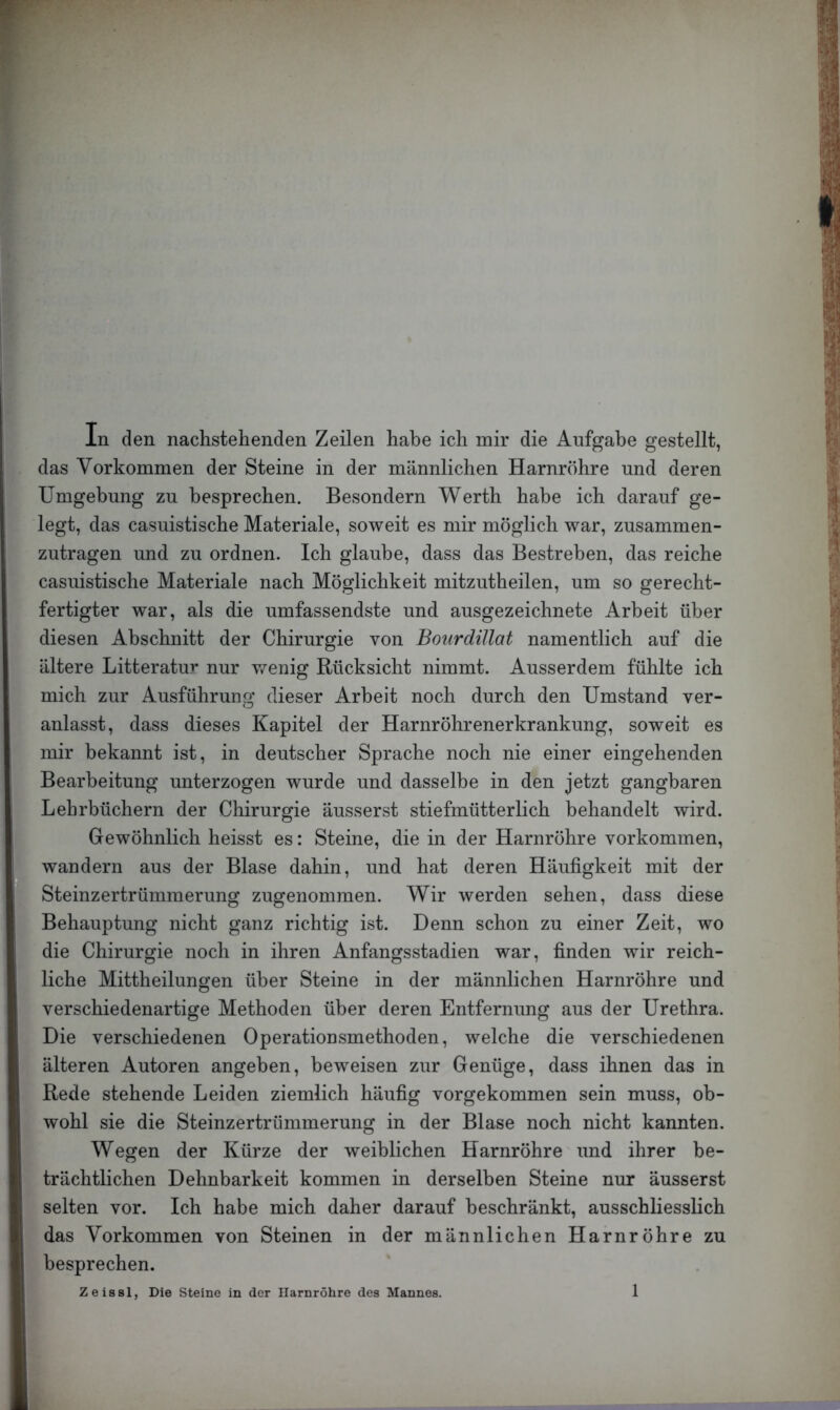 In den nachstehenden Zeilen habe ich mir die Aufgabe gestellt, das Vorkommen der Steine in der männlichen Harnröhre und deren Umgebung zu besprechen. Besondern Werth habe ich darauf ge- legt, das casuistische Materiale, soweit es mir möglich war, zusammen- zutragen und zu ordnen. Ich glaube, dass das Bestreben, das reiche casuistische Materiale nach Möglichkeit mitzutheilen, um so gerecht- fertigter war, als die umfassendste und ausgezeichnete Arbeit über diesen Abschnitt der Chirurgie von BourdiUat namentlich auf die ältere Litteratur nur v/enig Rücksicht nimmt. Ausserdem fühlte ich mich zur Ausführung dieser Arbeit noch durch den Umstand ver- anlasst, dass dieses Kapitel der Harnröhrenerkrankung, soweit es mir bekannt ist, in deutscher Sprache noch nie einer eingehenden Bearbeitung unterzogen wurde und dasselbe in den jetzt gangbaren Lehrbüchern der Chirurgie äusserst stiefmütterlich behandelt wird. Gewöhnlich heisst es: Steine, die in der Harnröhre Vorkommen, wandern aus der Blase dahin, und hat deren Häufigkeit mit der Steinzertrümmerung zugenommen. Wir werden sehen, dass diese Behauptung nicht ganz richtig ist. Denn schon zu einer Zeit, wo die Chirurgie noch in ihren Anfangsstadien war, finden wir reich- liche Mittheilungen über Steine in der männlichen Harnröhre und verschiedenartige Methoden über deren Entfernung aus der Urethra. Die verschiedenen Operationsmethoden, welche die verschiedenen älteren Autoren angeben, beweisen zur Genüge, dass ihnen das in Rede stehende Leiden ziemlich häufig vorgekommen sein muss, ob- wohl sie die Steinzertrümmerung in der Blase noch nicht kannten. Wegen der Kürze der weiblichen Harnröhre und ihrer be- trächtlichen Dehnbarkeit kommen in derselben Steine nur äusserst selten vor. Ich habe mich daher darauf beschränkt, ausschliesslich das Vorkommen von Steinen in der männlichen Harnröhre zu besprechen. Zeissl, Die Steine in der Harnröhre des Mannes.