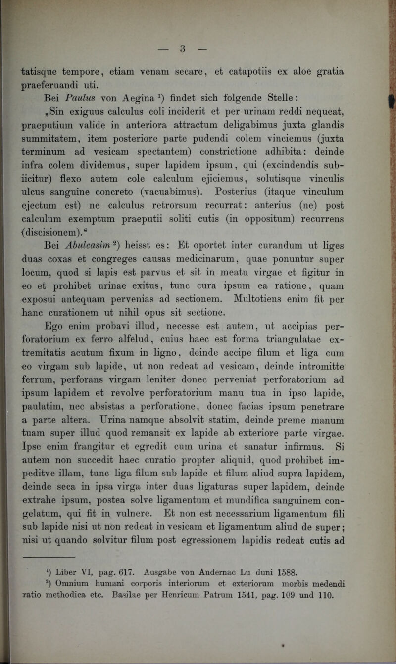 tatisque tempore, etiam venam secare, et catapotiis ex aloe gratia praeferuandi uti. Bei Paulus von Aegina findet sich folgende Stelle: „Sin exiguus calculus coli inciderit et per urinam reddi nequeat, praeputium valide in anteriora attractum deligabimus juxta glandis summitatem, item posteriore parte piidendi colem vinciemus (juxta terminum ad vesicam spectantem) constrictione adhibita: deinde infra colem dividemus, super lapidem ipsum, qui (excindendis sub- iicitur) fiexo autem cole calculum ejiciemus, solutisque vinculis ulcus sanguine concreto (vacuabimus). Posterius (itaque vinculum ejectum est) ne calculus retrorsum recurrat: anterius (ne) post calculum exemptum praeputii soliti cutis (in oppositum) recurrens (discisionem).“ Bei Ähulcasim heisst es: Et oportet inter curandum ut liges duas coxas et congreges causas medicinarum, quae ponuntur super locum, quod si lapis est parvus et sit in meatu virgae et figitur in eo et prohibet urinae exitus, tune cura ipsum ea ratione, quam exposui antequam pervenias ad sectionem. Multotiens enim fit per hanc curationem ut nihil opus sit sectione. Ego enim probavi illud^ necesse est autem, ut accipias per- foratorium ex ferro alfelud, cuius baec est forma triangulatae ex- tremitatis acutum fixum in ligno, deinde accipe filum et liga cum eo virgam sub lapide, ut non redeat ad vesicam, deinde intromitte ferrum, perforans virgam leniter donec perveniat perforatorium ad ipsum lapidem et revolve perforatorium manu tua in ipso lapide, paulatim, nec absistas a perforatione, donec facias ipsum penetrare a parte altera. Urina namque absolvit statim, deinde preme manum tuam super illud quod remansit ex lapide ab exteriore parte virgae. Ipse enim frangitur et egredit cum urina et sanatur infirmus. Si autem non succedit baec curatio propter aliquid, quod prohibet im- peditve illam, tune liga filum sub lapide et filum aliud supra lapidem, deinde seca in ipsa virga inter duas ligaturas super lapidem, deinde oxtrahe ipsum, postea solve ligamentum et mundifica sanguinem con- gelatum, qui fit in vulnere. Et non est necessarium ligamentum fili sub lapide nisi ut non redeat in vesicam et ligamentum aliud de super; nisi ut quando solvitur filum post egressionem lapidis redeat cutis ad Liber VI, pag. 617. Ausgabe von Andemac Lu duni 1588. Omnium huniani corporis interiorum et exteriorum morbis medendi