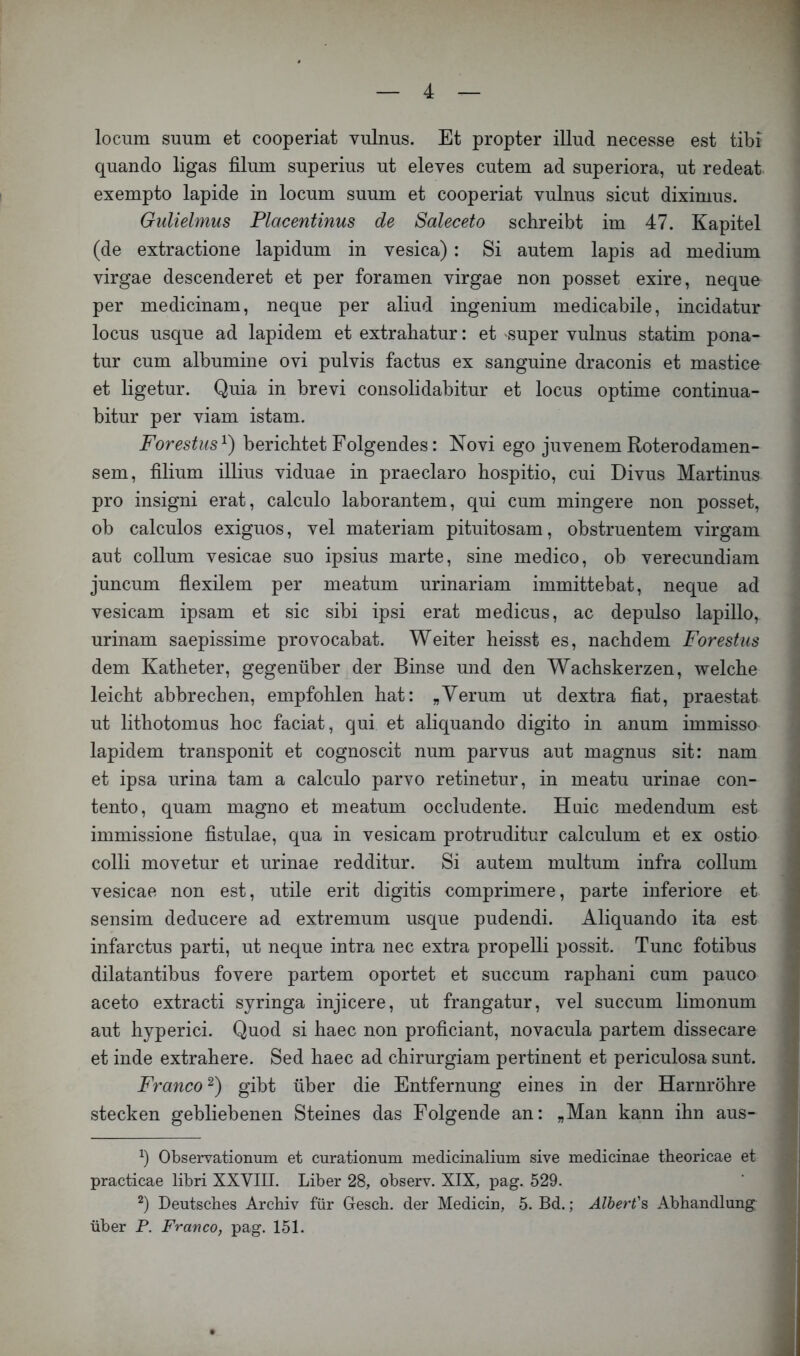 locum suum et cooperiat vulnus. Et propter illud necesse est tibi quando ligas filum superius ut eleves cutem ad superiora, ut redeat. exempto lapide in locum suum et cooperiat vulnus sicut diximus. Gulielmus Placentinus de Saleceto schreibt im 47. Kapitel (de extractione lapidum in vesica) : Si autem lapis ad medium virgae descenderet et per foramen virgae non posset exire, neque per medicinam, neque per aliud ingenium medicabile, incidatur locus usque ad lapidem et extrabatur: et super vulnus statim pona- tur cum albumine ovi pulvis factus ex sanguine draconis et mastice et ligetur. Quia in brevi consolidabitur et locus optime continua- bitur per viam istam. Forestus^) berichtet Folgendes: Novi ego juvenem Roterodamen- sem, filium illius viduae in praeclaro hospitio, cui Divus Martinus pro insigni erat, calculo laborantem, qui cum mingere non posset, ob calculos exiguos, vel materiam pituitosam, obstruentem virgam aut collum vesicae suo ipsius marte, sine medico, ob verecundiam juncum flexilem per meatum urinariam immittebat, neque ad vesicam ipsam et sic sibi ipsi erat medicus, ac depulso lapillo, urinam saepissime provocabat. Weiter heisst es, nachdem Forestiis dem Katheter, gegenüber der Binse und den Wachskerzen, welche leicht abbrechen, empfohlen hat: „Verum ut dextra fiat, praestat ut lithotomus hoc faciat, qui et aliquando digito in anum immisso lapidem transponit et cognoscit num parvus aut magnus sit: nam et ipsa urina tarn a calculo parvo retinetur, in meatu urinae con- tento, quam magno et meatum occludente. Haie medendum est immissione fistulae, qua in vesicam protruditur calculum et ex ostio colli movetur et urinae redditur. Si autem multum infra collum vesicae non est, utile erit digitis comprimere, parte inferiore et sensim deducere ad extremum usque pudendi. Aliquando ita est infarctus parti, ut neque intra nec extra propelli possit. Tune fotibus dilatantibus fovere partem oportet et succum raphani cum pauco aceto extracti syringa injicere, ut frangatur, vel succum limonum aut hyperici. Quod si haec non proficiant, novacula partem dissecare et inde extrahere. Sed haec ad chirurgiam pertinent et periculosa sunt. Franco'^) gibt über die Entfernung eines in der Harnröhre stecken gebliebenen Steines das Folgende an: „Man kann ihn aus- b Observationum et curationum medicinalium sive medicinae theoricae et practicae libri XXVIII. Liber 28, observ. XIX, pag. 529. Deutsches Archiv für Gesch. der Medicin, 5. Bd.; Älhert'^ Abhandlung über P. Franco, pag. 151.