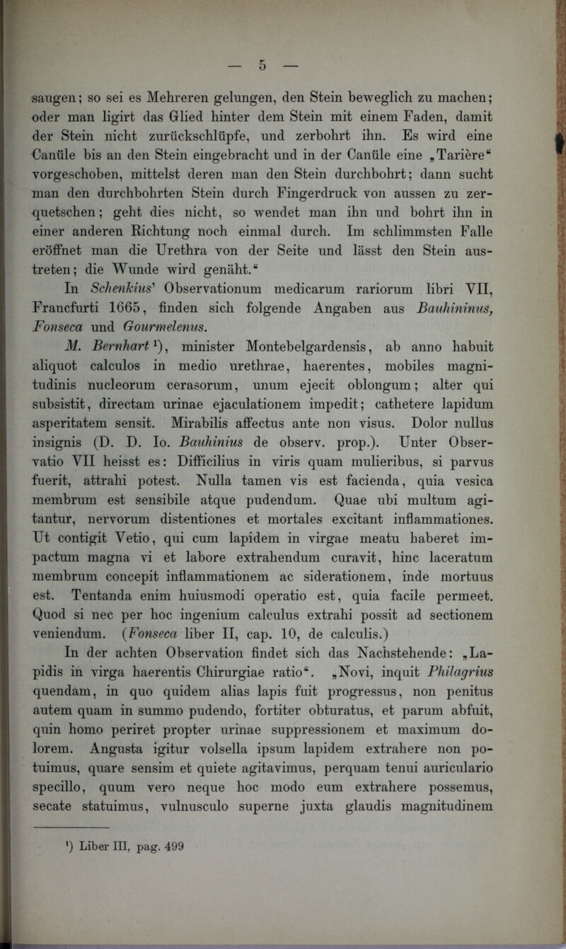 saugen; so sei es Mehreren gelungen, den Stein beweglich zu machen; oder man ligirt das Glied hinter dem Stein mit einem Faden, damit der Stein nicht zurückschlüpfe, und zerbohrt ihn. Es wird eine Canüle bis an den Stein eingebracht und in der Canüle eine „Tariere“ vorgeschoben, mittelst deren man den Stein durchbohrt; dann sucht man den durchbohrten Stein durch Fingerdruck von aussen zu zer- quetschen ; geht dies nicht, so wendet man ihn und bohrt ihn in einer anderen Richtung noch einmal durch. Im schlimmsten Falle eröffnet man die Urethra von der Seite und lässt den Stein aus- treten; die Wunde wird genäht.“ In Schenkiiis' Observationum medicarum rariorum libri VII, Francfurti 1665, finden sich folgende Angaben aus Bauhininus, Fonseca und Gourmelenus. M. Bernhart , minister Montebelgardensis, ab anno habuit aliquot calculos in medio urethrae, haerentes, mobiles magni- tudinis nucleorum cerasorum, unum ejecit oblongum; alter qui subsistit, directam urinae ejaculationem impedit; cathetere lapidum asperitatem sensit. Mirabilis affectus ante non visus. Dolor nullus insignis (D. D. Io. Bauhinim de observ. prop.). Unter Obser- vatio VII heisst es: Difficilius in viris quam mulieribus, si parvus fuerit, attrahi potest. Nulla tarnen vis est facienda, quia vesica membrum est sensibile atque pudendum. Quae ubi multum agi- tantur, nervorum distentiones et mortales excitant infiammationes. Ut contigit Vetio, qui cum lapidem in virgae meatu haberet im- pactum magna vi et labore extrahendum curavit, hinc laceratum membrum concepit infiammationem ac siderationem, inde mortuus est. Tentanda enim huiusmodi operatio est, quia facile permeet. Quod si nec per hoc ingenium calculus extrahi possit ad sectionem veniendum. {Fonseca über II, cap. 10, de calculis.) In der achten Observation findet sich das Nachstehende: „La- pidis in virga haerentis Chirurgiae ratio“. »Novi, inquit Philagrius quendam, in quo quidem alias lapis fuit progressus, non penitus autem quam in summo pudendo, fortiter obturatus, et parum abfuit, quin homo periret propter urinae suppressionem et maximum do- lorem. Angusta igitur volsella ipsum lapidem extrahere non po- tuimus, quare sensim et quiete agitavimus, perquam tenui auriculario specillo, quum vero neque hoc modo eum extrahere possemus, secate statuimus, vulnusculo superne juxta glaudis magnitudinem ') Liber III, pag. 499