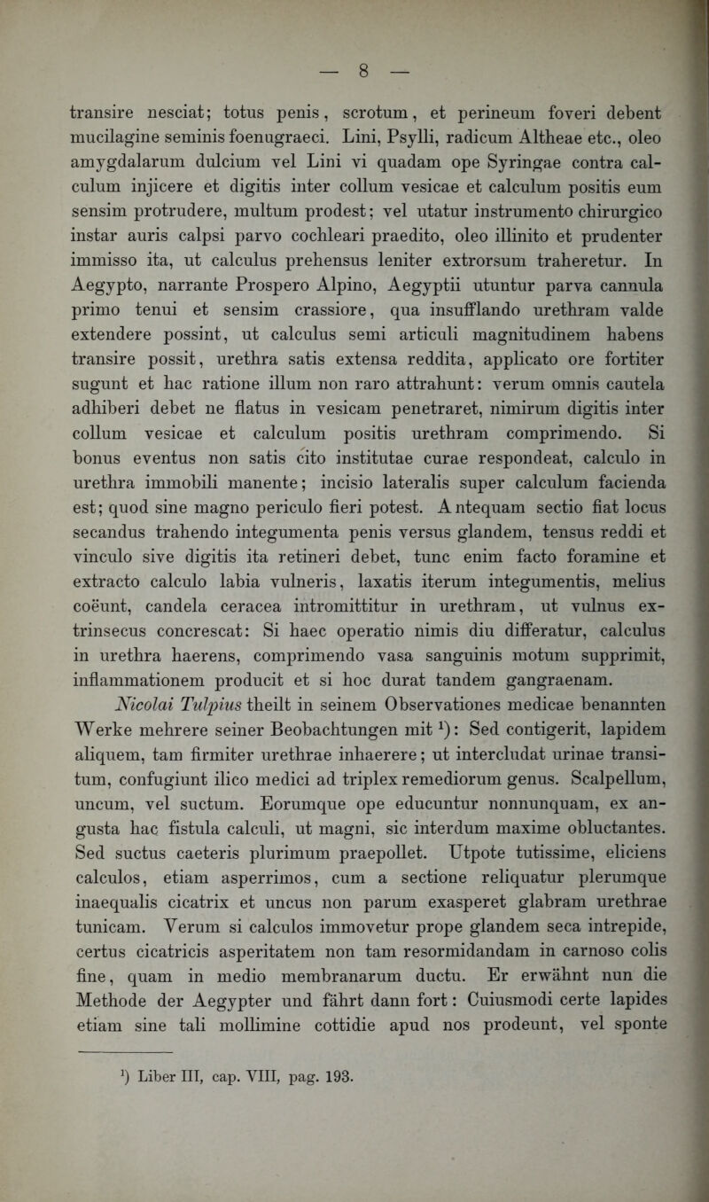 transire nesciat; totus penis, scrotum, et perineum foveri debent mucilagine seminis foenugraeci. Lini, Psylli, radicmn Altheae etc., oleo amjgdalarum dulcium vel Lini vi quadam ope Syringae contra cal- culum injicere et digitis inter collum vesicae et calculum positis eum sensim protrudere, multum prodest; vel utatur instrumento chirurgico instar auris calpsi parvo cochleari praedito, oleo illinito et prudenter immisso ita, ut calculus prehensus leniter extrorsum traheretur. In Aegypto, narrante Prospero Alpino, Aegyptii utuntur parva cannula primo tenui et sensim crassiore, qua insufflando uretbram valde extendere possint, ut calculus semi articuli magnitudinem babens transire possit, uretbra satis extensa reddita, applicato ore fortiter sugunt et bac ratione illum non raro attrabunt: verum omnis cautela adbiberi debet ne flatus in vesicam penetraret, nimirum digitis inter collum vesicae et calculum positis uretbram comprimendo. Si bonus eventus non satis cito institutae curae respondeat, calculo in uretbra immobili manente; incisio lateralis super calculum facienda est; quod sine magno periculo fleri potest. Antequam sectio fiat locus secandus trahendo integumenta penis versus glandem, tensus reddi et vinculo sive digitis ita retineri debet, tune enim facto foramine et extracto calculo labia vulneris, laxatis iterum integumentis, melius coeunt, Candela ceracea intromittitur in uretbram, ut vulnus ex- trinsecus concrescat: Si baec operatio nimis diu differatur, calculus in uretbra baerens, comprimendo vasa sanguinis motum supprimit, inflammationem producit et si boc durat tandem gangraenam. Nicolai Tulpius tbeilt in seinem Observationes medicae benannten Werke mehrere seiner Beobachtungen mit ^): Sed contigerit, lapidem aliquem, tarn firmiter uretbrae inhaerere; ut intercludat urinae transi- tum, confugiunt ilico medici ad triplex remediorum genus. Scalpellum, uncum, vel suctum. Eorumque ope educuntur nonnunquam, ex an- gusta bac fistula calculi, ut magni, sic interdum maxime obluctantes. Sed suctus caeteris plurimum praepollet. Utpote tutissime, eliciens calculos, etiam asperrimos, cum a sectione reliquatur plerumque inaequalis cicatrix et uncus non parum exasperet glabram uretbrae tunicam. Verum si calculos immovetur prope glandem seca intrepide, certu s cicatricis asperitatem non tarn resormidandam in carnoso colis fine, quam in medio membranarum ductu. Er erwähnt nun die Methode der Aegypter und fährt dann fort: Cuiusmodi certe lapides etiam sine tali mollimine cottidie apud nos prodeunt, vel sponte b Liber III, cap. VIII, pag. 193.