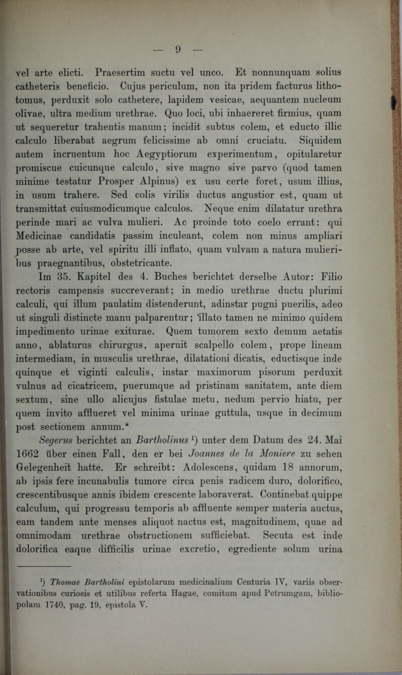 vel arte elicti. Praesertim suctu vel unco. Et nonnunquam solius catheteris beneficio. Cujus periculum, non ita pridem facturus litho- tomus, perduxit solo cathetere, lapidem vesicae, aequantem nucleum olivae, ultra medium urethrae. Quo loci, ubi inhaereret firmius, quam ut sequeretur trahentis manum; incidit subtus colem, et educto illic calculo liberabat aegrum felicissime ab omni cruciatu. Siquidem autem incruentum hoc Aegyptiorum experimentum, opitularetur promiscue cuicunque calculo, sive magno sive parvo (quod tarnen minime testatur Prosper Alpinus) ex usu certe foret, usum illius, in usum trahere. Sed colis virilis ductus angustior est, quam ut transmittat cuiusmodicumque calculos. Neque enim dilatatur uretlira perinde mari ac vulva mulieri. Ac proinde toto coelo errant: qui Medicinae candidatis passim inculeant, colem non minus ampliari posse ab arte, vel spiritu illi inflato, quam vulvam a natura mulieri- bus praegnantibus, obstetricante. Im 35. Kapitel des 4. Buches berichtet derselbe Autor: Filio rectoris campensis succreverant; in medio urethrae ductu plurimi calculi, qui illum paulatim distenderunt, adinstar pugni puerilis, adeo ut singuli distincte manu palparentur; lllato tarnen ne minimo quidem impedimento urinae exiturae. Quem tumorem sexto demum aetatis anno, ablaturus chirurgus, aperuit scalpello colem, prope lineam intermediam, in musculis urethrae, dilatationi dicatis, eductisque inde quinque et viginti calculis, instar maximorum pisorum perduxit vulnus ad cicatricem, puerumque ad pristinam sanitatem, ante diem sextum, sine ullo alicujus fistulae metu, nedum pervio hiatu, per quem invito afflueret vel minima urinae guttula, usque in decimum post sectionem annum.“ Segerus berichtet an BarthoUnus unter dem Datum des 24. Mai 1662 über einen Fall, den er bei Joannes de la Moniere zu sehen Gelegenheit hatte. Er schreibt: Adolescens, quidam 18 annorum, ab ipsis fere incunabulis tumore circa penis radicem duro, dolorifico, crescentibusque annis ibidem crescente laboraverat. Continebat quippe calculum, qui progressu temporis ab affluente semper materia auctus, eam tandem ante menses aliquot nactus est, magnitudinem, quae ad omnimodam urethrae obstructionem sufficiebat. Secuta est inde dolorifica eaque difficilis urinae excretio, egrediente solum urina 9 Thomae Bartholini epistolarum medicinaliiiin Centuria IV, variLs obser- vationibus curiosis et utilibus referta Hagae, comitum apud Petruingam, biblio- polam 1740, pag. 19, epistola V.