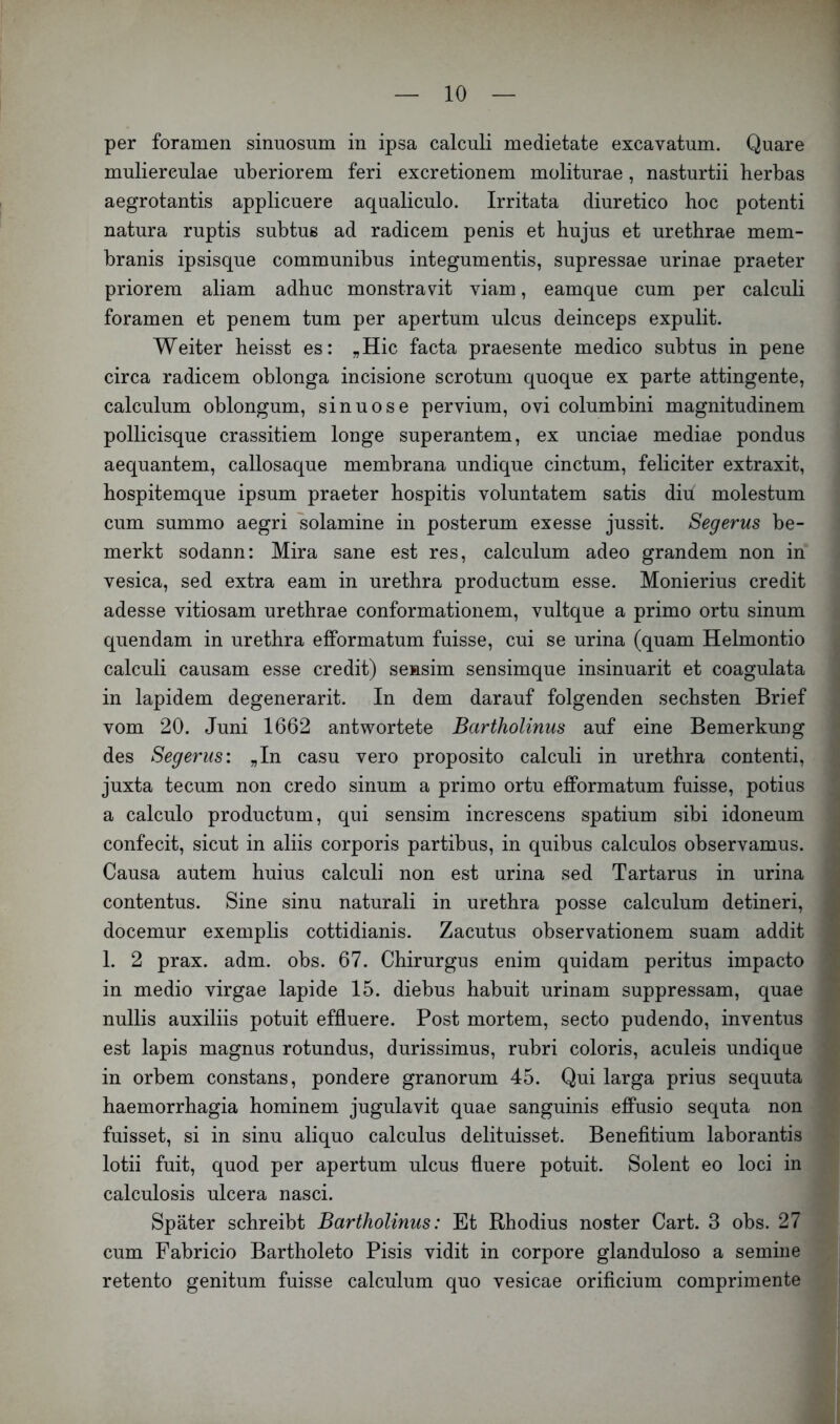 per foramen sinuosum in ipsa calculi medietate excavatum. Quare muliereulae uberiorem feri excretionem moliturae, nasturtii berbas aegrotantis applicuere aqualiculo. Irritata diuretico hoc potenti natura ruptis subtus ad radicem penis et hujus et urethrae mem- branis ipsisque communibus integumentis, supressae urinae praeter priorem aliam adhuc monstravit viam, eamque cum per calculi foramen et penem tum per apertum ulcus deinceps expulit. Weiter heisst es: „Hic facta praesente medico subtus in pene circa radicem oblonga incisione scrotum quoque ex parte attingente, calculum oblongum, sinuose pervium, ovi columbini magnitudinem pollicisque crassitiem longe superantem, ex unciae mediae pondus aequantem, callosaque membrana undique cinctum, feliciter extraxit, hospitemque ipsum praeter hospitis voluntatem satis diu molestum cum summo aegri solamine in posterum exesse jussit. Segerus be- merkt sodann: Mira sane est res, calculum adeo grandem non in vesica, sed extra eam in urethra productum esse. Monierius credit adesse vitiosam urethrae conformationem, vultque a primo ortu sinum quendam in urethra efformatum fuisse, cui se urina (quam Helmontio calculi causam esse credit) sensim sensimque insinuarit et coagulata in lapidem degenerarit. In dem darauf folgenden sechsten Brief vom 20. Juni 1662 antwortete Bartholinus auf eine Bemerkung des Segerus: „In casu vero proposito calculi in urethra contenti, juxta tecum non credo sinum a primo ortu efformatum fuisse, potius a calculo productum, qui sensim increscens spatium sibi idoneum confecit, sicut in aliis corporis partibus, in quibus calculos observamus. Causa autem huius calculi non est urina sed Tartarus in urina contentus. Sine sinu naturali in urethra posse calculum detineri, docemur exemplis cottidianis. Zacutus observationem suam addit 1. 2 prax. adm. obs. 67. Chirurgus enim quidam peritus impacto in medio virgae lapide 15. diebus habuit urinam suppressam, quae nullis auxiliis potuit effluere. Post mortem, secto pudendo, inventus est lapis magnus rotundus, durissimus, rubri coloris, aculeis undique in orbem constans, pondere granorum 45. Qui larga prius sequuta haemorrhagia hominem jugulavit quae sanguinis effusio sequta non fuisset, si in sinu aliquo calculus delituisset. Benefitium laborantis lotii fuit, quod per apertum ulcus fluere potuit. Solent eo loci in calculosis ulcera nasci. Später schreibt Bartholinus: Et Rhodius noster Cart. 3 obs. 27 cum Fabricio Bartholeto Pisis vidit in corpore glanduloso a semine retento genitum fuisse calculum quo vesicae orificium comprimente