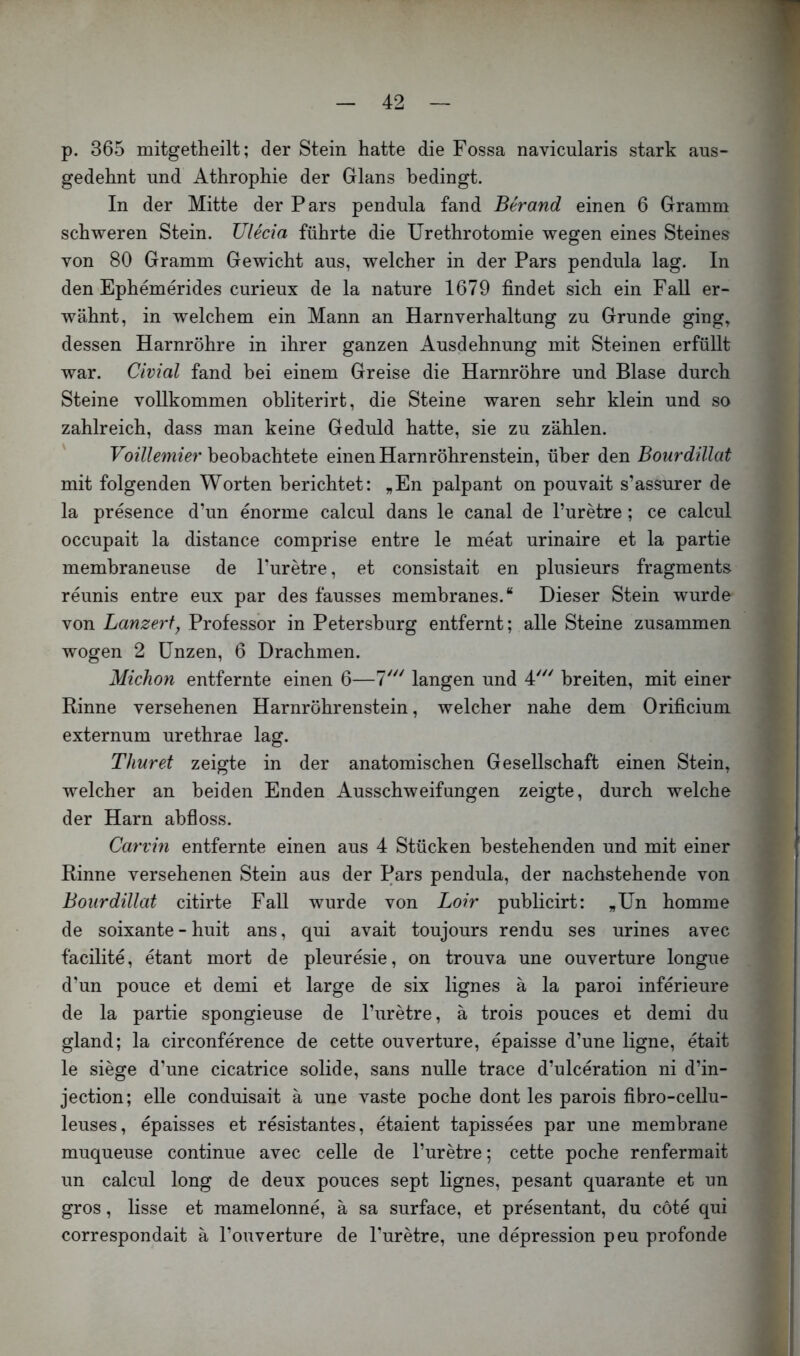 1 — 42 — p. 365 mitgetheilt; der Stein hatte die Fossa navicularis stark aus- gedehnt und Athrophie der Glans bedingt. In der Mitte der Pars pendula fand Berand einen 6 Gramm schweren Stein. TJlecia führte die Urethrotomie wegen eines Steines von 80 Gramm Gewicht aus, welcher in der Pars pendula lag. In den Ephemerides curieux de la nature 1679 findet sich ein FaU er- wähnt, in welchem ein Mann an Harnverhaltung zu Grunde ging, dessen Harnröhre in ihrer ganzen Ausdehnung mit Steinen erfüllt war. Civial fand bei einem Greise die Harnröhre und Blase durch Steine vollkommen obliterirt, die Steine waren sehr klein und so zahlreich, dass man keine Geduld hatte, sie zu zählen. ' Voülemier beobachtete einen Harnröhrenstein, über den Bourdülat mit folgenden Worten berichtet: „En palpant on pouvait s’assurer de la presence d’un enorme calcul dans le canal de l’uretre ; ce calcul occupait la distance comprise entre le meat urinaire et la partie membraneuse de Puretre, et consistait en plusieurs fragments reunis entre eux par des fausses membranes.“ Dieser Stein wurde von Lanzerty Professor in Petersburg entfernt; alle Steine zusammen wogen 2 Unzen, 6 Drachmen. Michon entfernte einen 6—1'^' langen und 4''' breiten, mit einer Rinne versehenen Harnröhrenstein, welcher nahe dem Orificium externum urethrae lag. Thur et zeigte in der anatomischen Gesellschaft einen Stein, welcher an beiden Enden Ausschweifungen zeigte, durch welche der Harn abfloss. Carvm entfernte einen aus 4 Stücken bestehenden und mit einer Rinne versehenen Stein aus der Pars pendula, der nachstehende von Bourdülat citirte Fall wurde von Loir publicirt: „Un homme de soixante - huit ans, qui avait toujours rendu ses urines avec facilite, etant mort de pleuresie, on trouva une ouverture longue d’un pouce et demi et large de six lignes ä la paroi inferieure de la partie spongieuse de l’uretre, ä trois pouces et demi du gland; la circonference de cette ouverture, epaisse d’une ligne, etait le siege d’une cicatrice solide, sans nulle trace d’ulceration ni d’in- jection; eile conduisait ä une vaste poche dont les parois fibro-cellu- leuses, epaisses et resistantes, etaient tapissees par une membrane muqueuse continue avec celle de l’uretre; cette poche renfermait un calcul long de deux pouces sept lignes, pesant quarante et un gros, lisse et mamelonne, ä sa surface, et presentant, du cote qui correspondait ä l’ouverture de Puretre, une depression peu profonde t