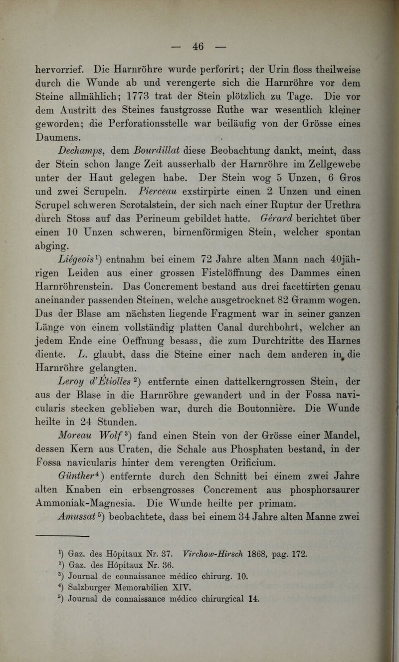 hervorrief. Die Harnröhre wurde perforirt; der Urin floss theilweise durch die Wunde ah und verengerte sich die Harnröhre vor dem Steine allmählich; 1773 trat der Stein plötzlich zu Tage. Die vor dem Austritt des Steines faustgrosse Ruthe war wesentlich kleiner geworden; die Perforationsstelle war beiläuflg von der Grösse eines Daumens. Dechamps^ dem Bourdillat diese Beobachtung dankt, meint, dass der Stein schon lange Zeit ausserhalb der Harnröhre im Zellgewebe unter der Haut gelegen habe. Der Stein wog 5 Unzen, 6 Gros und zwei Scrupeln. Pierceau exstirpirte einen 2 Unzen und einen Scrupel schweren Scrotalstein, der sich nach einer Ruptur der Urethra durch Stoss auf das Perineum gebildet hatte. Gerard berichtet über einen 10 Unzen schweren, birnenförmigen Stein, welcher spontan abging. Liegeois'^) entnahm bei einem 72 Jahre alten Mann nach 40jäh- rigen Leiden aus einer grossen Fistelöfihung des Dammes einen Harnröhrenstein. Das Concrement bestand aus drei facettirten genau aneinander passenden Steinen, welche ausgetrocknet 82 Gramm wogen. Das der Blase am nächsten liegende Fragment war in seiner ganzen Länge von einem vollständig platten Canal durchbohrt, welcher an jedem Ende eine Oefi*nung besass, die zum Durchtritte des Harnes diente. L. glaubt, dass die Steine einer nach dem anderen in^ die Harnröhre gelangten. Leroy d'Etiolles entfernte einen dattelkerngrossen Stein, der aus der Blase in die Harnröhre gewandert und in der Fossa navi- cularis stecken geblieben war, durch die Boutonniere. Die Wunde heilte in 24 Stunden. Moreau Wolf^) fand einen Stein von der Grösse einer Mandel, dessen Kern aus Uraten, die Schale aus Phosphaten bestand, in der Fossa navicularis hinter dem verengten Oriflcium. Günther^) entfernte durch den Schnitt bei einem zwei Jahre alten Knaben ein erbsengrosses Concrement aus phosphorsaurer Ammoniak-Magnesia. Die Wunde heilte per primam. Amussat beobachtete, dass bei einem 34 Jahre alten Manne zwei b Gaz. des Höpitaux Nr. 37. Virchoiv-Hirsch 1868, pag. 172. 0 Gaz. des Höpitaux Nr. 36. Journal de connaissance medico cMrurg. 10. Salzburger Memorabilien XIV. b Journal de connaissance medico chirurgical 14.