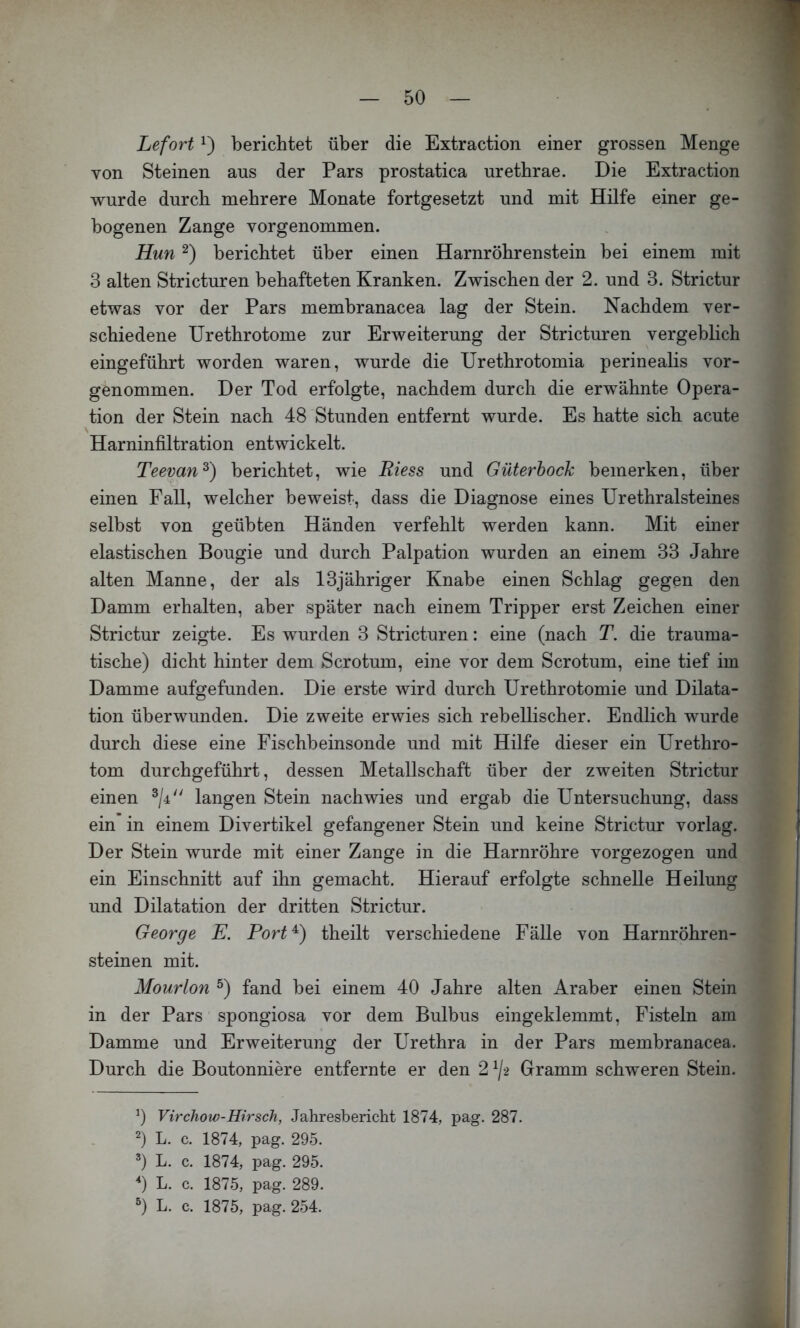 Lefort 1) berichtet über die Extraction einer grossen Menge von Steinen aus der Pars prostatica urethrae. Die Extraction wurde durch mehrere Monate fortgesetzt und mit Hilfe einer ge- bogenen Zange vorgenommen. Hun berichtet über einen Harnröhrenstein bei einem mit 3 alten Stricturen behafteten Kranken. Zwischen der 2. und 3. Strictur etwas vor der Pars membranacea lag der Stein. Nachdem ver- schiedene Urethrotome zur Erweiterung der Stricturen vergeblich eingeführt worden waren, wurde die Urethrotomia perinealis vor- genommen. Der Tod erfolgte, nachdem durch die erwähnte Opera- tion der Stein nach 48 Stunden entfernt wurde. Es hatte sich acute Harninfiltration entwickelt. Teevan^) berichtet, wie Riess und Güterbock bemerken, über Ti ' einen Fall, welcher beweist, dass die Diagnose eines Urethralsteines selbst von geübten Händen verfehlt werden kann. Mit einer elastischen Bougie und durch Palpation wurden an einem 33 Jahre alten Manne, der als 13jähriger Knabe einen Schlag gegen den Damm erhalten, aber später nach einem Tripper erst Zeichen einer Strictur zeigte. Es wurden 3 Stricturen: eine (nach T. die trauma- tische) dicht hinter dem Scrotum, eine vor dem Scrotum, eine tief im Damme aufgefunden. Die erste wird durch Urethrotomie und Dilata- tion überwunden. Die zweite erwies sich rebellischer. Endlich wurde durch diese eine Fischbeinsonde und mit Hilfe dieser ein Urethro- tom durchgeführt, dessen Metallschaft über der zweiten Strictur einen langen Stein nachwies und ergab die Untersuchung, dass ein in einem Divertikel gefangener Stein und keine Strictur vorlag. Der Stein wurde mit einer Zange in die Harnröhre vorgezogen und ein Einschnitt auf ihn gemacht. Hierauf erfolgte schnelle Heilung und Dilatation der dritten Strictur. George E. Port^) theilt verschiedene Fälle von Harnröhren- steinen mit. Mourlon fand bei einem 40 Jahre alten Araber einen Stein in der Pars spongiosa vor dem Bulbus eingeklemmt, Fisteln am Damme und Erweiterung der Urethra in der Pars membranacea. Durch die Boutonniere entfernte er den 2 ^/-2 Gramm schweren Stein. 0 Virchow-Hirsch, Jahresbericht 1874, pag. 287. 0 L. c. 1874, pag. 295. L. c. 1874, pag. 295. 0 L. c. 1875, pag. 289.