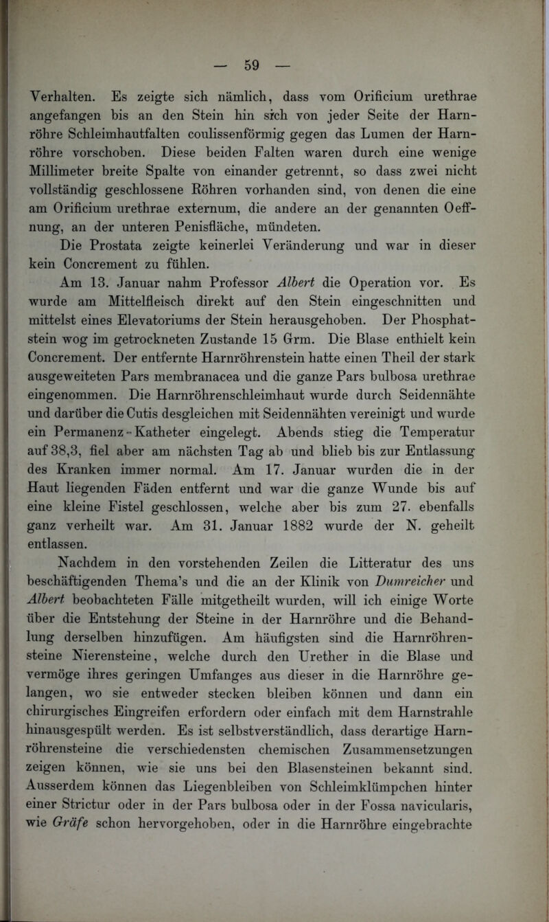 Verhalten. Es zeigte sich nämlich, dass vom Orificium urethrae angefangen bis an den Stein hin sich von jeder Seite der Harn- röhre Schleimhautfalten coulissenförmig gegen das Lumen der Harn- röhre vorschoben. Diese beiden Falten waren durch eine wenige Millimeter breite Spalte von einander getrennt, so dass zwei nicht vollständig geschlossene Röhren vorhanden sind, von denen die eine am Orificium urethrae externum, die andere an der genannten Oeff- nung, an der unteren Penisfiäche, mündeten. Die Prostata zeigte keinerlei Veränderung und war in dieser kein Concrement zu fühlen. Am 13. Januar nahm Professor Albert die Operation vor. Es wurde am Mittelfleisch direkt auf den Stein eingeschnitten und mittelst eines Elevatoriums der Stein herausgehoben. Der Phosphat- stein wog im getrockneten Zustande 15 Grm. Die Blase enthielt kein Concrement. Der entfernte Harnröhrenstein hatte einen Theil der stark ausgeweiteten Pars membranacea und die ganze Pars bulbosa urethrae eingenommen. Die Harnröhrenschleimhaut wurde durch Seidennähte und darüber die Cutis desgleichen mit Seidennähten vereinigt und wurde ein Permanenz - Katheter eingelegt. Abends stieg die Temperatur auf 38,3, fiel aber am nächsten Tag ab und blieb bis zur Entlassung des Kranken immer normal. Am 17. Januar wurden die in der Haut liegenden Fäden entfernt und war die ganze Wunde bis auf eine kleine Fistel geschlossen, welche aber bis zum 27. ebenfalls ganz verheilt war. Am 31. Januar 1882 wurde der N. geheilt entlassen. ^ Nachdem in den vorstehenden Zeilen die Litteratur des uns beschäftigenden Thema’s und die an der Klinik von Dumreicher und Albert beobachteten Fälle mitgetheilt wurden, will ich einige Worte über die Entstehung der Steine in der Harnröhre und die Behand- lung derselben hinzufügen. Am häufigsten sind die Harnröhren- steine Nierensteine, welche durch den Urether in die Blase und vermöge ihres geringen Umfanges aus dieser in die Harnröhre ge- langen, wo sie entweder stecken bleiben können und dann ein chirurgisches Eingreifen erfordern oder einfach mit dem Harnstrahle hinausgespült werden. Es ist selbstverständlich, dass derartige Harn- röhrensteine die verschiedensten chemischen Zusammensetzungen zeigen können, wie sie uns bei den Blasensteinen bekannt sind. Ausserdem können das Liegenbleiben von Schleimklümpchen hinter einer Strictur oder in der Pars bulbosa oder in der Fossa navicularis, wie Gräfe schon hervorgehoben, oder in die Harnröhre eingebrachte