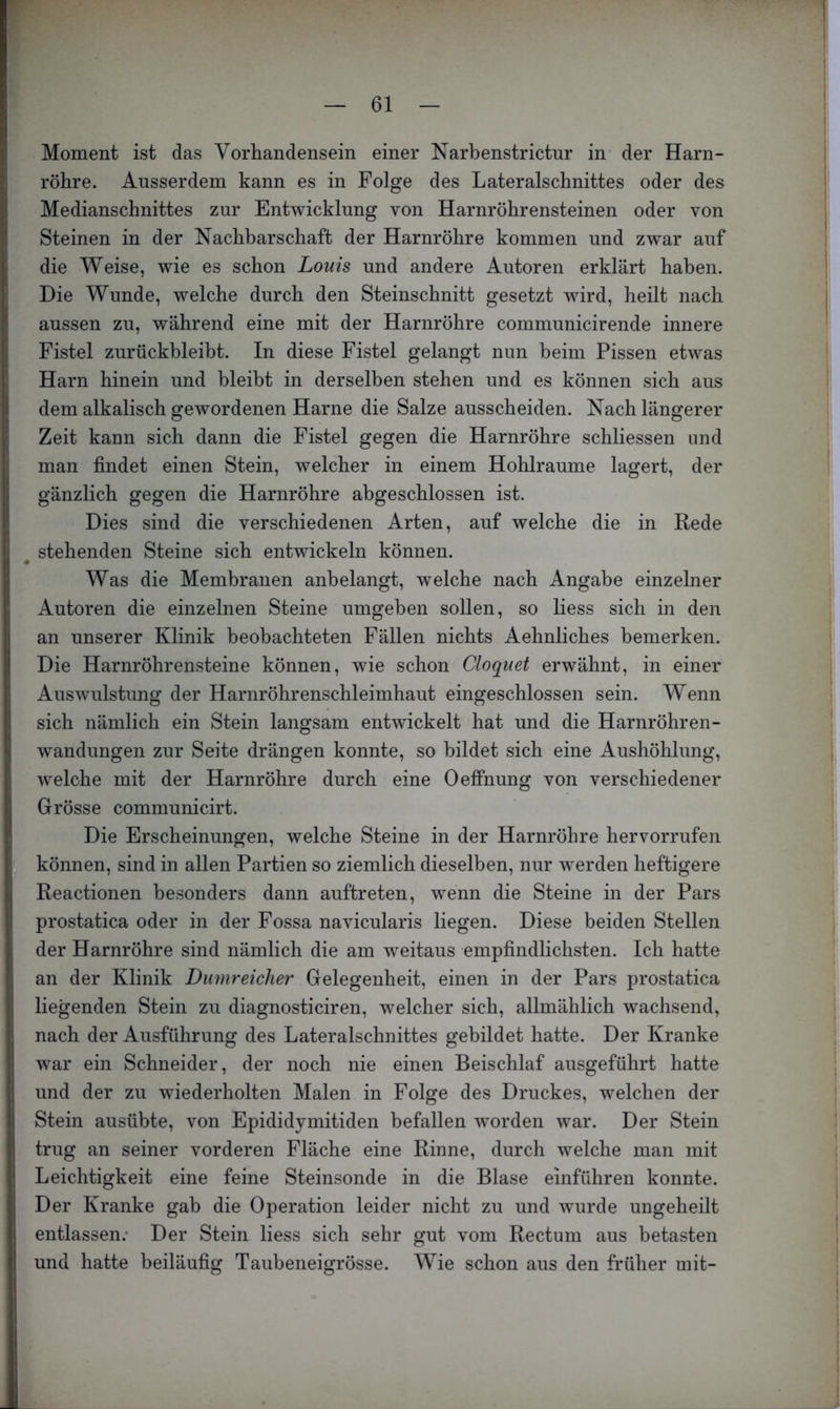 Moment ist das Vorhandensein einer Narbenstrictur in der Harn- röhre. Ausserdem kann es in Folge des Lateralschnittes oder des Medianschnittes zur Entwicklung von Harnröhrensteinen oder von Steinen in der Nachbarschaft der Harnröhre kommen und zwar auf die Weise, wie es schon Louis und andere Autoren erklärt haben. Die Wunde, welche durch den Steinschnitt gesetzt wird, heilt nach aussen zu, während eine mit der Harnröhre communicirende innere Fistel zurückbleibt. In diese Fistel gelangt nun beim Pissen etwas Harn hinein und bleibt in derselben stehen und es können sich aus dem alkalisch gewordenen Harne die Salze ausscheiden. Nach längerer Zeit kann sich dann die Fistel gegen die Harnröhre schliessen und man findet einen Stein, welcher in einem Hohlraume lagert, der gänzlich gegen die Harnröhre abgeschlossen ist. Dies sind die verschiedenen Arten, auf welche die in Rede stehenden Steine sich entwickeln können. Was die Membranen anbelangt, welche nach Angabe einzelner Autoren die einzelnen Steine umgeben sollen, so Hess sich in den an unserer Klinik beobachteten Fällen nichts Aehnliches bemerken. Die Harnröhrensteine können, wie schon Cloquet erwähnt, in einer Auswulstung der Harnröhrenschleimhaut eingeschlossen sein. Wenn sich nämlich ein Stein langsam entwickelt hat und die Harnröhren- wandungen zur Seite drängen konnte, so bildet sich eine Aushöhlung, welche mit der Harnröhre durch eine Oefihung von verschiedener Grösse communicirt. Die Erscheinungen, welche Steine in der Harnröhre hervorrufen können, sind in allen Partien so ziemlich dieselben, nur werden heftigere I Reactionen besonders dann auftreten, wenn die Steine in der Pars prostatica oder in der Fossa navicularis liegen. Diese beiden Stellen der Harnröhre sind nämlich die am weitaus empfindlichsten. Ich hatte an der Klinik Dumreiclier Gelegenheit, einen in der Pars prostatica liegenden Stein zu diagnosticiren, welcher sich, allmählich wachsend, nach der Ausführung des Lateralschnittes gebildet hatte. Der Kranke war ein Schneider, der noch nie einen Beischlaf ausgeführt hatte und der zu wiederholten Malen in Folge des Druckes, welchen der Stein ausübte, von Epididymitiden befallen worden war. Der Stein trug an seiner vorderen Fläche eine Rinne, durch welche man mit Leichtigkeit eine feine Steinsonde in die Blase einführen konnte. Der Kranke gab die Operation leider nicht zu und wurde ungeheilt entlassen.' Der Stein liess sich sehr gut vom Rectum aus betasten und hatte beiläufig Taubeneigrösse. Wie schon aus den früher mit- i