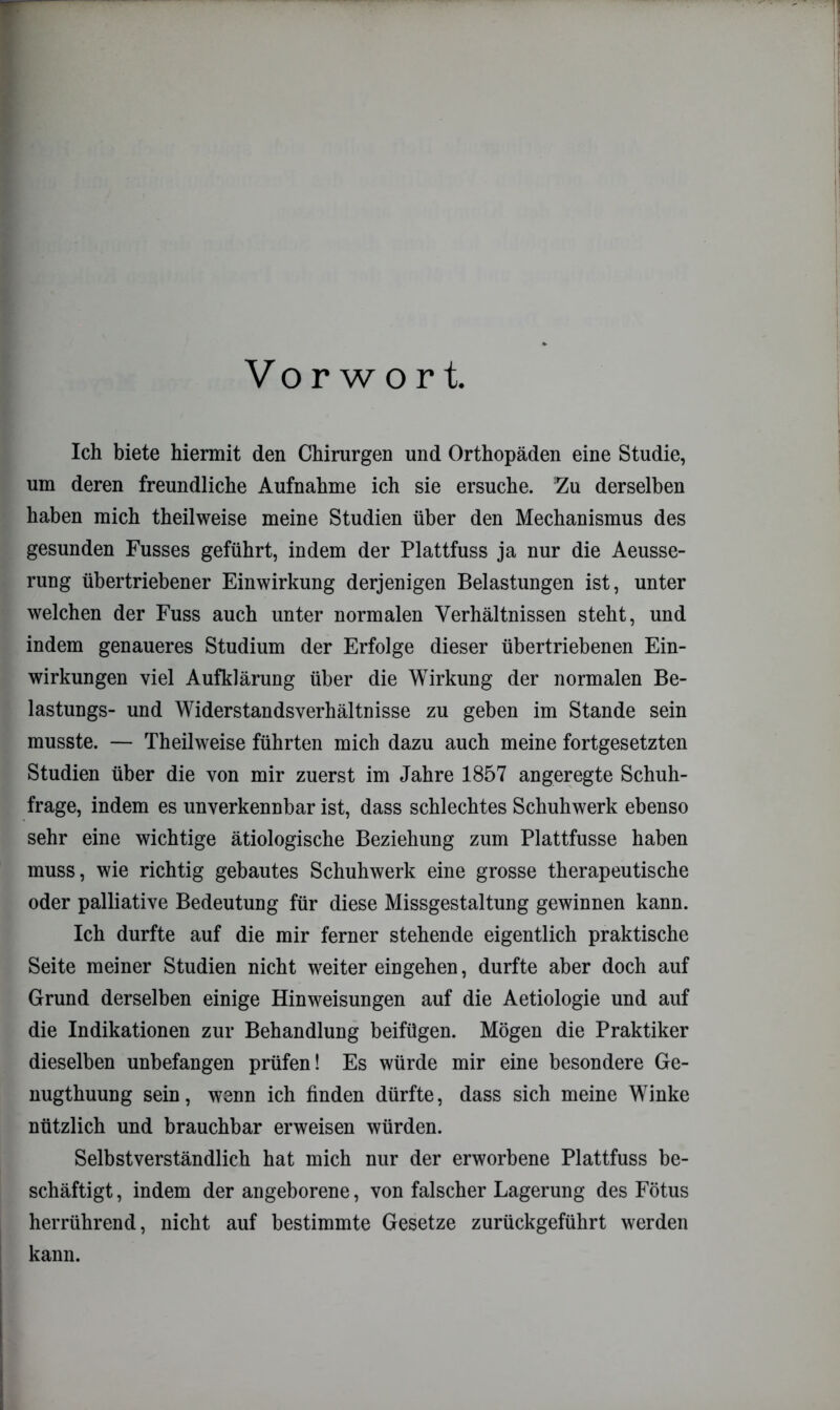 Vorwort. Ich biete hiermit den Chirurgen und Orthopäden eine Studie, um deren freundliche Aufnahme ich sie ersuche. Zu derselben haben mich theilweise meine Studien über den Mechanismus des gesunden Fusses geführt, indem der Plattfuss ja nur die Aeusse- rung übertriebener Einwirkung derjenigen Belastungen ist, unter welchen der Fuss auch unter normalen Verhältnissen steht, und indem genaueres Studium der Erfolge dieser übertriebenen Ein- wirkungen viel Aufklärung über die Wirkung der normalen Be- lastungs- und Widerstandsverhältnisse zu geben im Stande sein musste. — Theilweise führten mich dazu auch meine fortgesetzten Studien über die von mir zuerst im Jahre 1857 angeregte Schuh- frage, indem es unverkennbar ist, dass schlechtes Schuhwerk ebenso sehr eine wichtige ätiologische Beziehung zum Plattfusse haben muss, wie richtig gebautes Schuhwerk eine grosse therapeutische oder palliative Bedeutung für diese Missgestaltung gewinnen kann. Ich durfte auf die mir ferner stehende eigentlich praktische Seite meiner Studien nicht weiter eingehen, durfte aber doch auf Grund derselben einige Hinweisungen auf die Aetiologie und auf die Indikationen zur Behandlung beifügen. Mögen die Praktiker dieselben unbefangen prüfen! Es würde mir eine besondere Ge- nugthuung sein, wenn ich finden dürfte, dass sich meine Winke nützlich und brauchbar erweisen würden. Selbstverständlich hat mich nur der erworbene Plattfuss be- schäftigt , indem der angeborene, von falscher Lagerung des Fötus herrührend, nicht auf bestimmte Gesetze zurückgeführt werden kann.