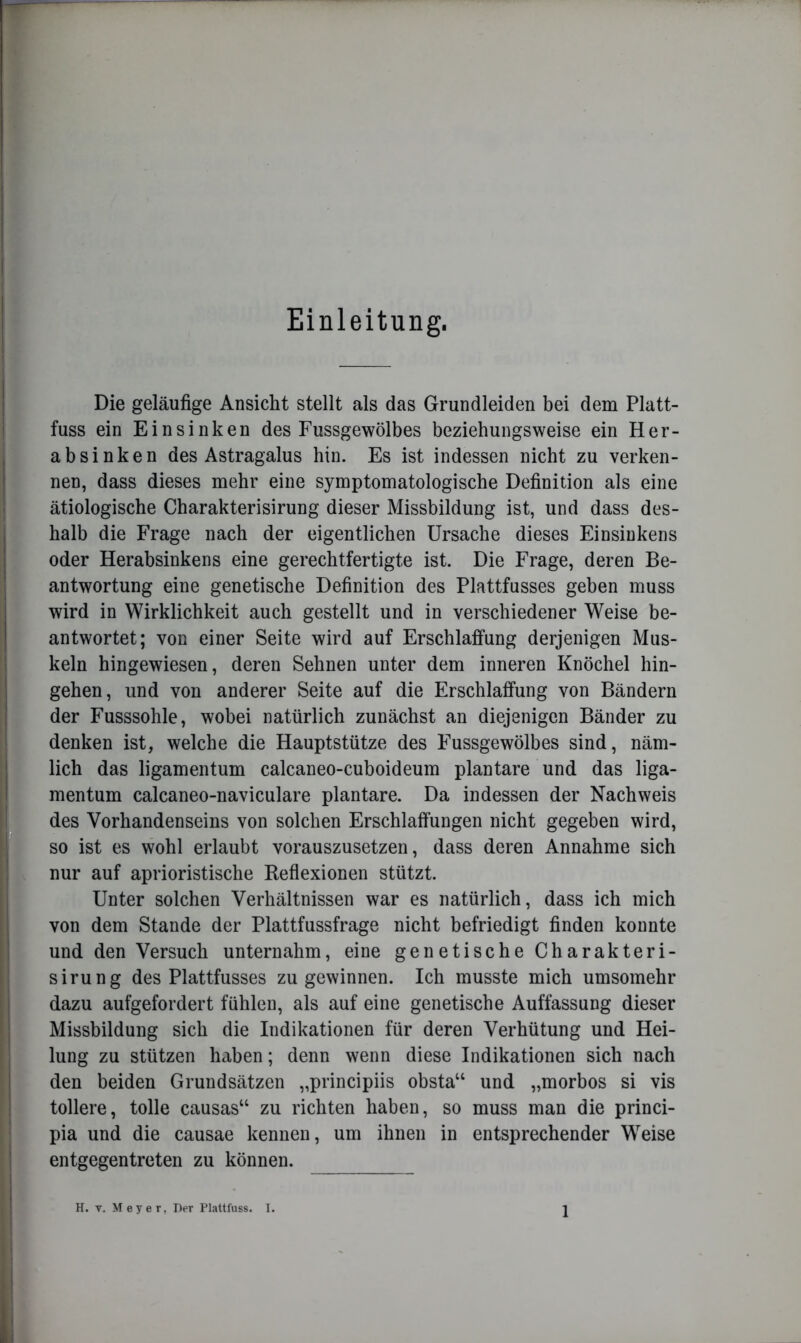 Einleitung. Die geläufige Ansicht stellt als das Grundleiden bei dem Platt- fuss ein Einsinken des Fussgewölbes beziehungsweise ein Her- ab sinken des Astragalus hin. Es ist indessen nicht zu verken- nen, dass dieses mehr eine symptomatologische Definition als eine ätiologische Charakterisirung dieser Missbildung ist, und dass des- halb die Frage nach der eigentlichen Ursache dieses Einsinkens oder Herabsinkens eine gerechtfertigte ist. Die Frage, deren Be- antwortung eine genetische Definition des Plattfusses geben muss wird in Wirklichkeit auch gestellt und in verschiedener Weise be- antwortet; von einer Seite wird auf Erschlaffung derjenigen Mus- keln hingewiesen, deren Sehnen unter dem inneren Knöchel hin- gehen, und von anderer Seite auf die Erschlaffung von Bändern der Fusssohle, wobei natürlich zunächst an diejenigen Bänder zu denken ist, welche die Hauptstütze des Fussgewölbes sind, näm- lich das ligamentum calcaneo-cuboideum plantare und das liga- mentum calcaneo-naviculare plantare. Da indessen der Nachweis des Vorhandenseins von solchen Erschlaffungen nicht gegeben wird, so ist es wohl erlaubt vorauszusetzen, dass deren Annahme sich nur auf aprioristische Reflexionen stützt. Unter solchen Verhältnissen war es natürlich, dass ich mich von dem Stande der Plattfussfrage nicht befriedigt finden konnte und den Versuch unternahm, eine genetische Charakteri- sirung des Plattfusses zu gewinnen. Ich musste mich umsomehr dazu aufgefordert fühlen, als auf eine genetische Auffassung dieser Missbildung sich die Indikationen für deren Verhütung und Hei- lung zu stützen haben; denn wenn diese Indikationen sich nach den beiden Grundsätzen „principiis obsta“ und „morbos si vis tollere, tolle causas“ zu richten haben, so muss man die princi- pia und die causae kennen, um ihnen in entsprechender Weise entgegentreten zu können.