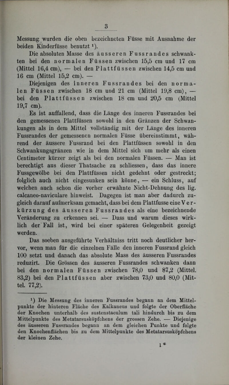 Messung: wurden die oben bezeichneten Füsse mit Ausnahme der beiden Kinderfüsse benutzt ^). Die absoluten Masse des äusseren Fussrandes schwank- ten bei den normalen Füssen zwischen 15,5 cm und 17 cm (Mittel 16,4 cm), — bei den Plattfüssen zwischen 14,5 cm und 16 cm (Mittel 15,2 cm). — Diejenigen des inneren Fussrandes bei den norma- len Füssen zwischen 18 cm und 21 cm (Mittel 19,8 cm), — bei den Plattfüssen zwischen 18 cm und 20,5 cm (Mittel 19,7 cm). Es ist auffallend, dass die Länge des inneren Fussrandes bei den gemessenen Plattfüssen sowohl in den Gränzen der Schwan- kungen als in dem Mittel vollständig mit der Länge des inneren Fussrandes der gemessenen normalen Füsse übereinstimmt, wäh- rend der äussere Fussrand bei den Plattfüssen sowohl in den Schwankungsgränzen wie in dem Mittel sich um mehr als einen Centimeter kürzer zeigt als bei den normalen Füssen. — Man ist berechtigt aus dieser Thatsache zu schliessen, dass das innere Fussgewölbe bei den Plattfüssen nicht gedehnt oder gestreckt; folglich auch nicht eingesunken sein könne, — ein Schluss, auf welchen auch schon die vorher erwähnte Nicht-Dehnung des lig. calcaneo-naviculare hinweist. Dagegen ist man aber dadurch zu- gleich darauf aufmerksam gemacht, dass bei dem Plattfusse eine V e r- kürzung des äusseren Fussrandes als eine bezeichnende Veränderung zu erkennen sei. — Dass und warum dieses wirk- lich der'Fall ist, wird bei einer späteren Gelegenheit gezeigt werden. Das soeben ausgeführte Verhältniss tritt noch deutlicher her- vor, wenn man für die einzelnen Fälle den inneren Fussrand gleich 100 setzt und danach das absolute Mass des äusseren Fussrandes reduzirt. Die Grössen des äusseren Fussrandes schwanken dann bei den normalen Füssen zwischen 78,0 und 87,2 (Mittel. 83,2) bei den Plattfüssen aber zwischen 73,0 und 80,0 (Mit- tel. 77,2). 1) Die Messung des inneren Fussrandes begann an dem Mittel- punkte der hinteren Fläche des Kalkaneus und folgte der Oberfläche der Knochen unterhalb des sustenstaculum tali hindurch bis zu dem Mittelpunkte des Metatarsusköpfchens der grossen Zehe. — Diejenige des äusseren Fussrandes begann an dem gleichen Punkte und folgte den Knochenflächen bis zu dem Mittelpunkte des Metatarsusköpfchens der kleinen Zehe. * 1