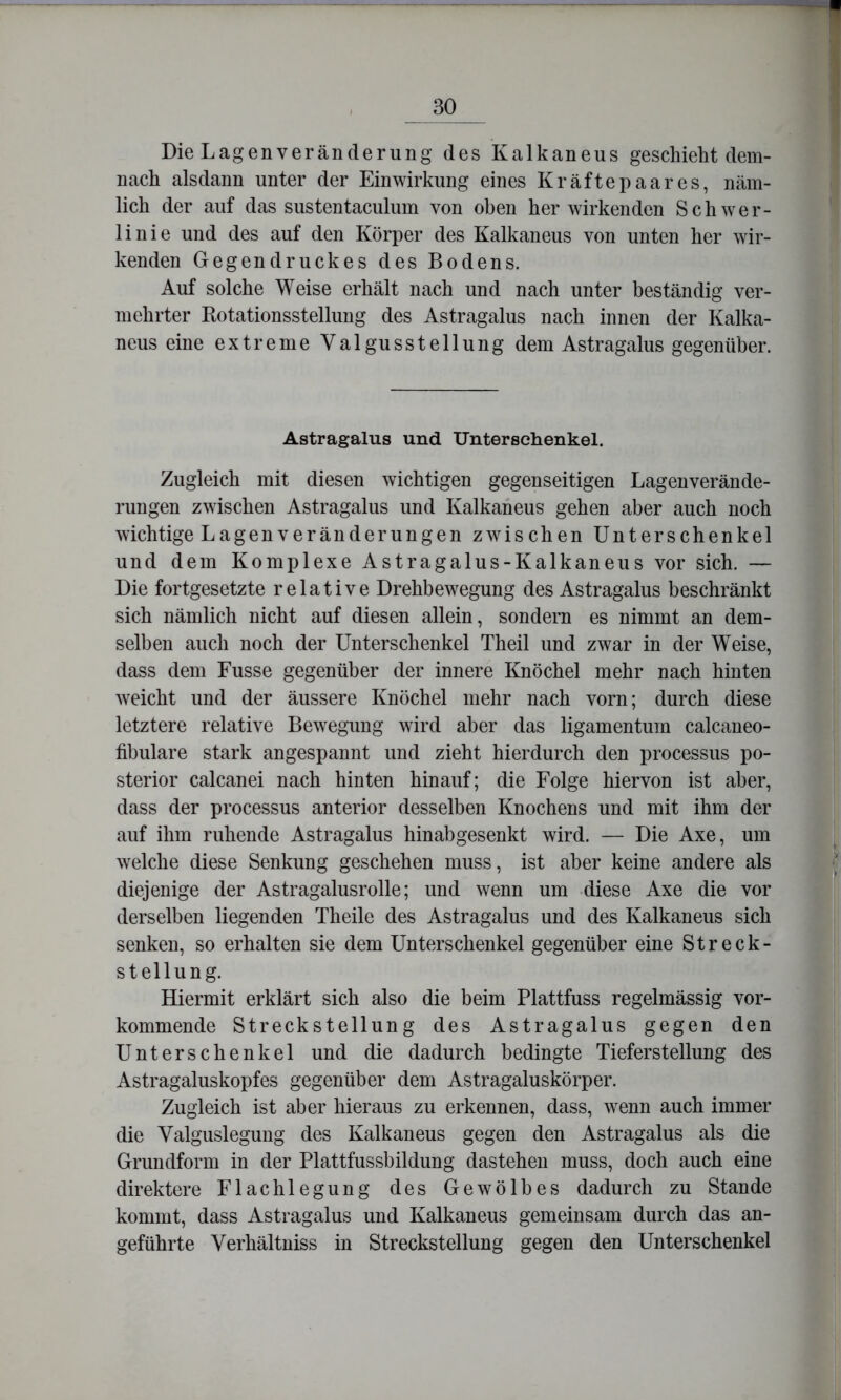 Die Lagenveränderung des Kalkaneus geschieht dem- nach alsdann unter der Einwirkung eines Kräftepaares, näm- lich der auf das sustentaculum von oben her wirkenden Schwer- linie und des auf den Körper des Kalkaneus von unten her wir- kenden Gegendruckes des Bodens. Auf solche Weise erhält nach und nach unter beständig ver- mehrter Rotationsstellung des Astragalus nach innen der Kalka- neus eine extreme Valgusstellung dem Astragalus gegenüber. Astragalus und Unterschenkel. Zugleich mit diesen wichtigen gegenseitigen Lagenverände- rungen zwischen Astragalus und Kalkaneus gehen aber auch noch wichtige Lagenveränderungen zwischen Unterschenkel und dem Komplexe Astragalus-Kalkaneus vor sich. — Die fortgesetzte relative Drehbewegung des Astragalus beschränkt sich nämlich nicht auf diesen allein, sondern es nimmt an dem- selben auch noch der Unterschenkel Theil und zwar in der Weise, dass dem Fusse gegenüber der innere Knöchel mehr nach hinten weicht und der äussere Knöchel mehr nach vorn; durch diese letztere relative Bewegung wird aber das ligamentum calcaneo- fibulare stark angespannt und zieht hierdurch den processus po- sterior calcanei nach hinten hinauf; die Folge hiervon ist aber, dass der processus anterior desselben Knochens und mit ihm der auf ihm ruhende Astragalus hinabgesenkt wird. — Die Axe, um welche diese Senkung geschehen muss, ist aber keine andere als diejenige der Astragalusrolle; und wenn um diese Axe die vor derselben liegenden Theile des Astragalus und des Kalkaneus sich senken, so erhalten sie dem Unterschenkel gegenüber eine Streck- steilung. Hiermit erklärt sich also die beim Plattfuss regelmässig vor- kommende Streckstellung des Astragalus gegen den Unterschenkel und die dadurch bedingte Tieferstellung des Astragaluskopfes gegenüber dem Astragaluskörper. Zugleich ist aber hieraus zu erkennen, dass, wenn auch immer die Valguslegung des Kalkaneus gegen den Astragalus als die Grundform in der Plattfussbildung dastehen muss, doch auch eine direktere Flachlegung des Gewölbes dadurch zu Stande kommt, dass Astragalus und Kalkaneus gemeinsam durch das an- geführte Verhältniss in Streckstellung gegen den Unterschenkel