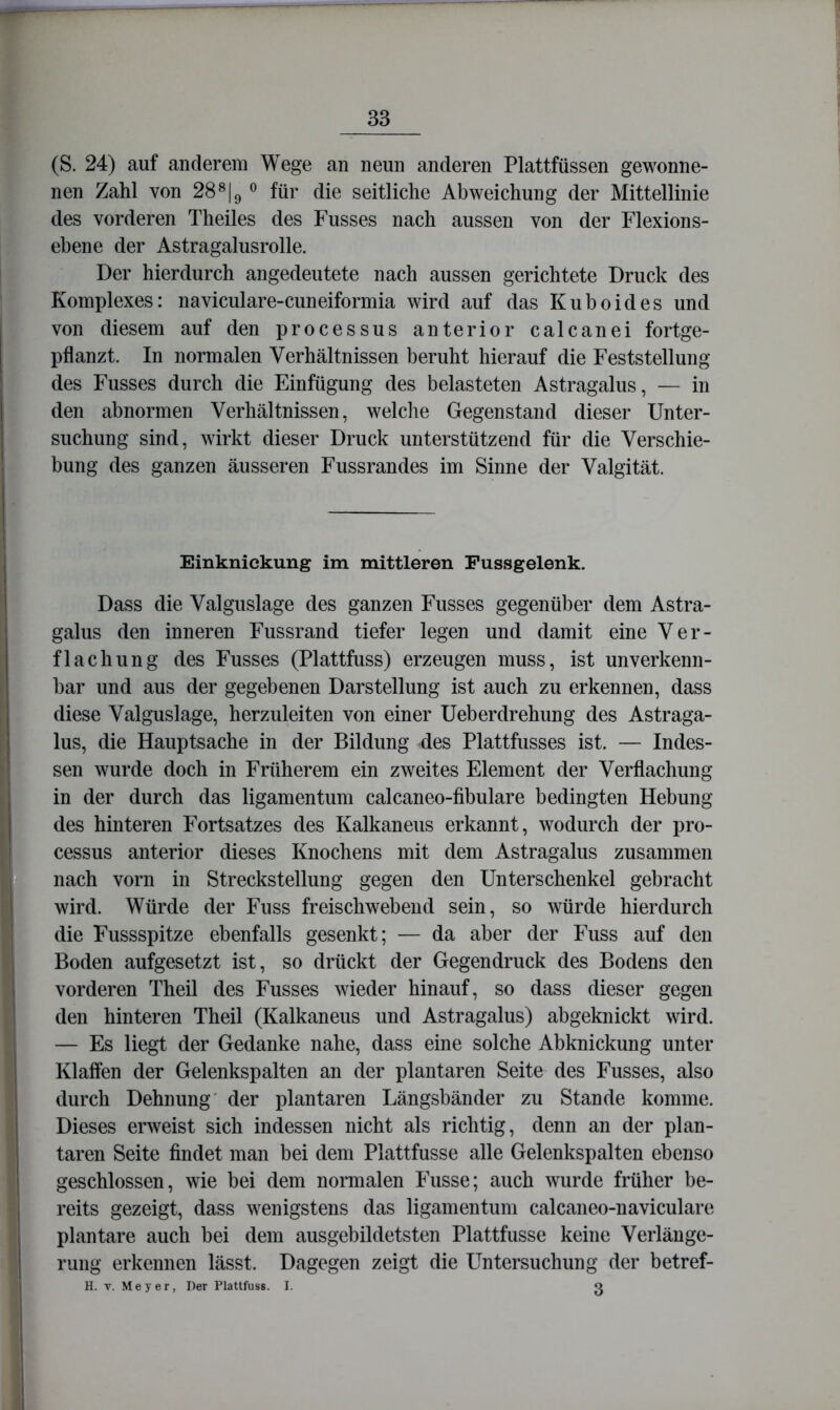 (S. 24) auf anderem Wege an neun anderen Plattfüssen gewonne- nen Zahl von 28^|g für die seitliche Abweichung der Mittellinie des vorderen Theiles des Fusses nach aussen von der Flexions- ebene der Astragalusrolle. Der hierdurch angedeutete nach aussen gerichtete Druck des Komplexes: naviculare-cuneiformia wird auf das Kubeides und von diesem auf den processus anterior calcanei fortge- pflanzt. In normalen Verhältnissen beruht hierauf die Feststellung des Fusses durch die Einfügung des belasteten Astragalus, — in den abnormen Verhältnissen, welche Gegenstand dieser Unter- suchung sind, wirkt dieser Druck unterstützend für die Verschie- bung des ganzen äusseren Fussrandes im Sinne der Valgität. Einkniekung im mittleren Pussgelenk. Dass die Valguslage des ganzen Fusses gegenüber dem Astra- galus den inneren Fussrand tiefer legen und damit eine Ver- flachung des Fusses (Plattfuss) erzeugen muss, ist unverkenn- bar und aus der gegebenen Darstellung ist auch zu erkennen, dass diese Valguslage, herzuleiten von einer Ueberdrehung des Astraga- lus, die Hauptsache in der Bildung des Plattfusses ist. — Indes- sen wurde doch in Früherem ein zweites Element der Verflachung in der durch das ligamentum calcaneo-fibulare bedingten Hebung des hinteren Fortsatzes des Kalkaneus erkannt, wodurch der pro- cessus anterior dieses Knochens mit dem Astragalus zusammen nach vorn in Strecksteilung gegen den Unterschenkel gebracht wird. Würde der Fuss freischwebend sein, so würde hierdurch die Fussspitze ebenfalls gesenkt; — da aber der Fuss auf den Boden aufgesetzt ist, so drückt der Gegendruck des Bodens den vorderen Theil des Fusses wieder hinauf, so dass dieser gegen den hinteren Theil (Kalkaneus und Astragalus) abgeknickt wird. — Es liegt der Gedanke nahe, dass eine solche Abknickung unter Klaffen der Gelenkspalten an der plantaren Seite des Fusses, also durch Dehnung' der plantaren Längsbänder zu Stande komme. Dieses erweist sich indessen nicht als richtig, denn an der plan- taren Seite findet man bei dem Plattfusse alle Gelenkspalten ebenso geschlossen, wie bei dem normalen Fusse; auch wurde früher be- reits gezeigt, dass wenigstens das ligamentum calcaneo-naviculare plantare auch bei dem ausgebildetsten Plattfusse keine Verlänge- rung erkennen lässt. Dagegen zeigt die Untersuchung der betref- H. V. Meyer, Der Plattfuss. I. 3