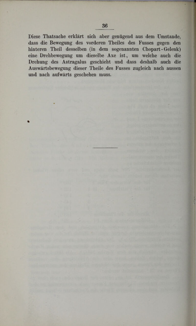 Diese Thatsache erklärt sich aber genügend aus dem Umstande, dass die Bewegung des vorderen Th eiles des Busses gegen den hinteren Theil desselben (in dem sogenannten Chopart-Gelenk) eine Drehbewegung um dieselbe Axe ist, um welche auch die Drehung des Astragalus geschieht und dass deshalb auch die Auswärtsbewegung dieser Theile des Busses zugleich nach aussen und nach aufwärts geschehen muss. «