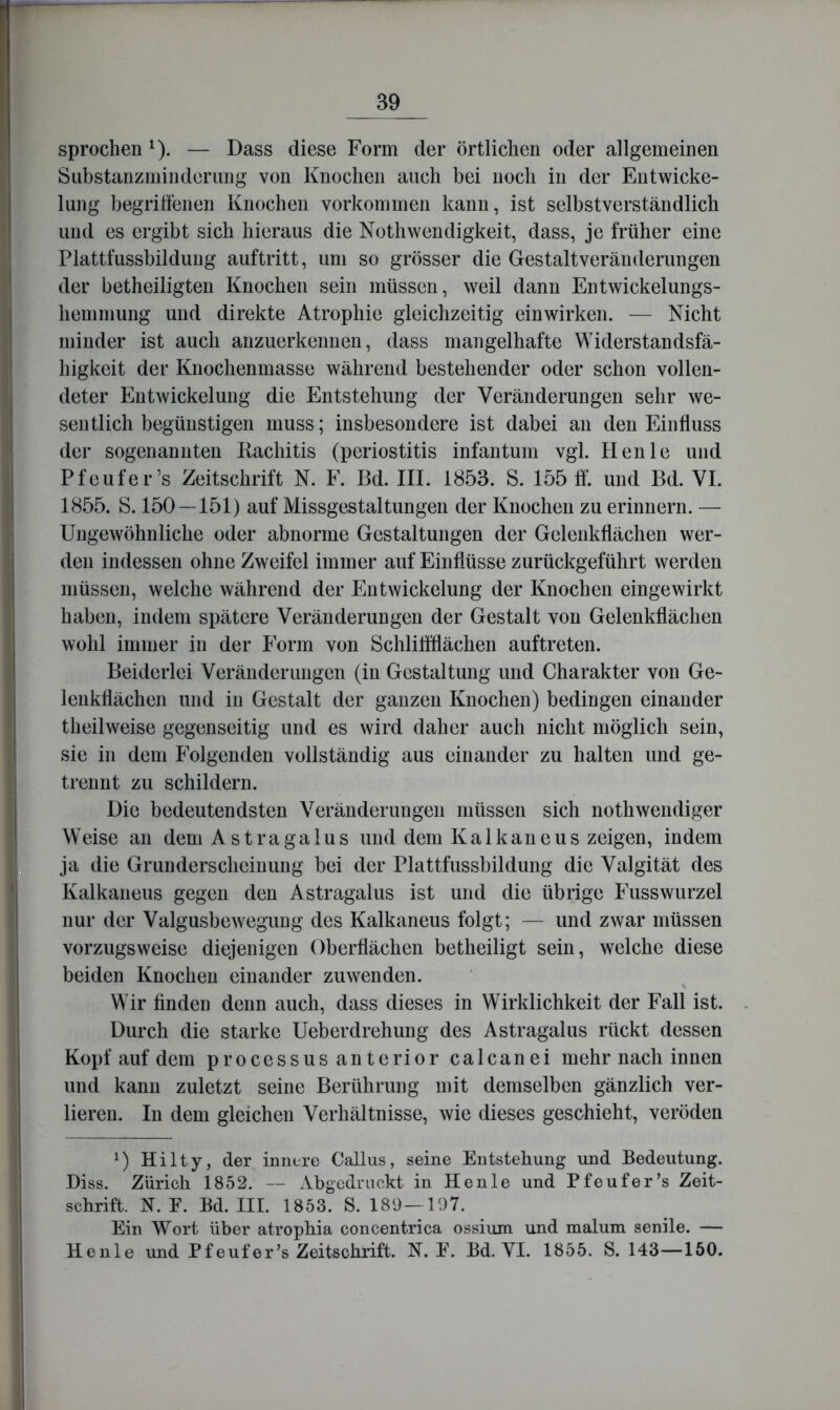 sprochen ^). — Dass diese Form der örtlichen oder allgemeinen Substanzminderung von Knochen auch bei noch in der Entwicke- lung begritlenen Knochen Vorkommen kann, ist selbstverständlich und es ergibt sich hieraus die Nothwendigkeit, dass, je früher eine Plattfussbildung auftritt, um so grösser die Gestaltveränderimgen der betheiligten Knochen sein müssen, weil dann Entwickelungs- hemmung und direkte Atrophie gleichzeitig einwirken. — Nicht minder ist auch anzuerkennen, dass mangelhafte Widerstandsfä- higkeit der Knochenmasse während bestehender oder schon vollen- deter Entwickelung die Entstehung der Veränderungen sehr we- sentlich begünstigen muss; insbesondere ist dabei an den Einfluss der sogenannten Ilachitis (periostitis infantum vgl. Heule und Pfeufer’s Zeitschrift N. F. Bd. III. 1853. S. 155 ff. und Bd. VI. 1855. S. 150—151) auf Missgestaltungen der Knochen zu erinnern. — Ungewöhnliche oder abnorme Gestaltungen der Gelenkflächen wer- den indessen ohne Zweifel immer auf Einflüsse zurückgeführt werden müssen, welche während der Entwickelung der Knochen eingewirkt haben, indem spätere Veränderungen der Gestalt von Gelenkflächen wohl immer in der Form von Schliffflächen auftreten. Beiderlei Veränderungen (in Gestaltung und Charakter von Ge- lenkflächen und in Gestalt der ganzen Knochen) bedingen einander theilweise gegenseitig und es wird daher auch nicht möglich sein, sie in dem Folgenden vollständig aus einander zu halten und ge- trennt zu schildern. Die bedeutendsten Veränderungen müssen sich nothwendiger Weise an dem Astragalus und dem Kalkaneus zeigen, indem ja die Grunderscheinung bei der Plattfussbildung die Valgität des Kalkaneus gegen den Astragalus ist und die übrige Fusswurzel nur der Valgusbewegiing des Kalkaneus folgt; — und zwar müssen vorzugsweise diejenigen Oberflächen betheiligt sein, welche diese beiden Knochen einander zuwenden. Wir finden denn auch, dass dieses in Wirklichkeit der Fall ist. Durch die starke Ueberdrehung des Astragalus rückt dessen Kopf auf dem processus anterior calcanei mehr nach innen und kann zuletzt seine Berührung mit demselben gänzlich ver- lieren. In dem gleichen Verhältnisse, wie dieses geschieht, veröden Hilty, der innere Gallus, seine Entstehung und Bedeutung. Biss. Zürich 1852. — Abgedruckt in Henle und Pfeufer’s Zeit- schrift. N. F. Bd. III. 1853. S. 189— 107. Ein Wort über atrophia concentrica ossium und malum senile. — Henle und Pf euf er’s Zeitschrift. N. F. Bd. YI. 1855. S. 143—150.