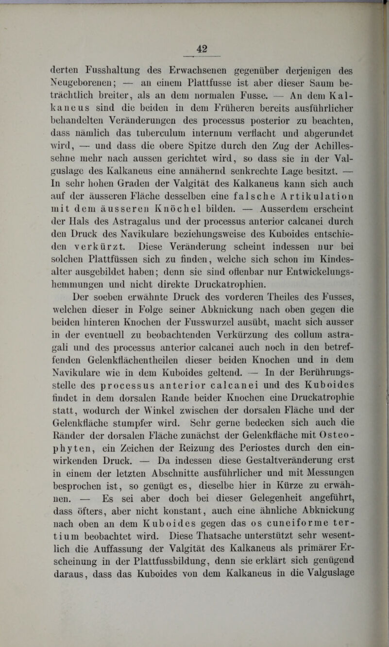 (lerten Fusshaltung des Erwachsenen gegenüber deijenigen des Neugeborenen; — an einein Plattfusse ist aber dieser Saum be- träcbtlicb breiter, als an dem normalen Fiisse. — An dem Kal- kaneiis sind die beiden in dem Früheren bereits ausführlicher behandelten Veränderungen des processus posterior zu beachten, dass nämlich das tuberculum internum verdacht und abgerundet wird, — und dass die obere Spitze durch den Zug der Achilles- sehne mehr nach aussen gerichtet wird, so dass sie in der Val- guslage des Kalkaneus eine annähernd senkrechte Lage besitzt. — ln sehr hohen Graden der Valgität des Kalkaneus kann sich auch auf der äusseren Fläche desselben eine falsche Artikulation mit dem äusseren Knöchel bilden. — Ausserdem erscheint der Hals des Astragalus und der processus anterior calcanei durch den Druck des Navikulare beziehungsweise des Kuboides entschie- den verkürzt. Diese Veränderung scheint indessen nur bei solchen Plattfüssen sich zu finden, welche sich schon im Kindes- alter ausgebildet haben; denn sie sind olienbar nur p]utwickelungs- hemmungen und nicht direkte Druckatrophien. Der soeben erwähnte Druck des vorderen Theiles des Fusses, welchen dieser in Folge seiner Abknickung nach oben gegen die beiden hinteren Knochen der Fusswurzel ausübt, macht sich ausser in der eventuell zu beobachtenden Verkürzung des collum astra- gali und des processus anterior calcanei auch noch in den betref- fenden Gelenkllächentheilen dieser beiden Knochen und in dem Navikulare wie in dem Kuboides geltend. — In der Berührungs- stelle des processus anterior calcanei und des Kuboides hndet in dem dorsalen Rande beider Knochen eine Druckatrophie statt, wodurch der Winkel zwischen der dorsalen Fläche und der Gelenkfläche stumpfer wird. Sehr gerne bedecken sich auch die Ränder der dorsalen Fläche zunächst der Gelenkfläche mit Osteo- phyten, ein Zeichen der Reizung des Periostes durch den ein- wirkenden Druck. — Da indessen diese Gestaltveränderung erst in einem der letzten Abschnitte ausführlicher und mit Messungen besprochen ist, so genügt es, dieselbe hier in Kürze zu erwäh- nen. — Es sei aber doch bei dieser Gelegenheit angeführt, dass öfters, aber nicht konstant, auch eine ähnliche Abknickung nach oben an dem Kuboides gegen das os cuneiforme ter- tium beobachtet wird. Diese Thatsache unterstützt sehr wesent- lich die Auffassung der Valgität des Kalkaneus als primärer Er- scheinung in der Plattfussbildung, denn sie erklärt sich genügend daraus, dass das Kuboides von dem Kalkaneus in die Valguslage