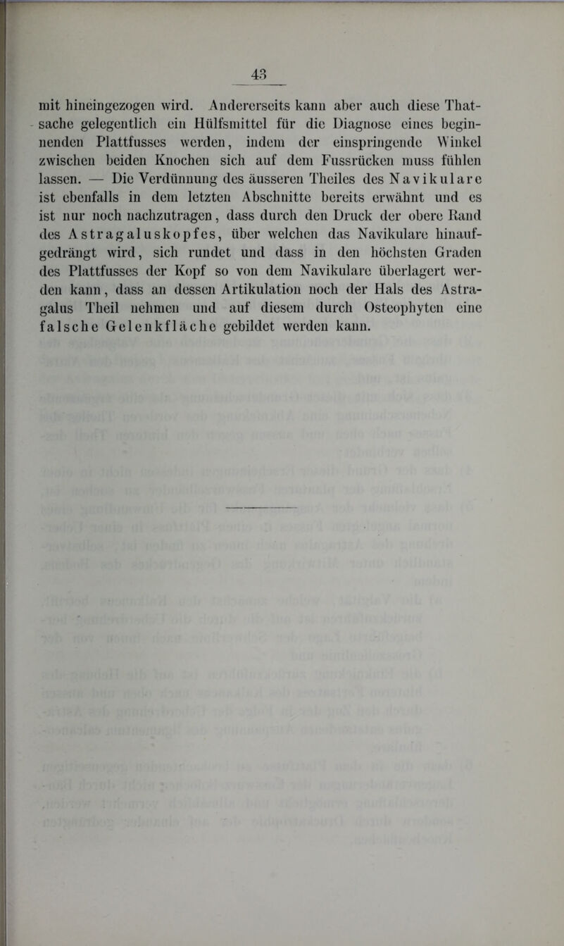48 mit hineingezogen wird. Andererseits kann aber auch diese That- - Sache gelegentlich ein Hülfsniittel für die Diagnose eines begin- nenden Plattfusses werden, indem der einspringende Winkel zwischen beiden Knochen sich auf dem Fussrücken muss fühlen lassen. — Die Verdünnung tles äusseren Theiles des Navikulare ist ebenfalls in dem letzten Abschnitte bereits erwähnt und es ist nur noch nachzutragen, dass durch den Druck der obere Rand des Astragaluskopfes, über welchen das Navikulare hinauf- gedrängt wird, sich rundet und dass in den höchsten Graden des Plattfusses der Kopf so von dem Navikulare überlagert wer- den kann, dass an dessen Artikulation noch der Hals des Astra- galus Theil nehmen und auf diesem durch Osteophyten eine falsche Gelenkfläche gebildet werden kann.