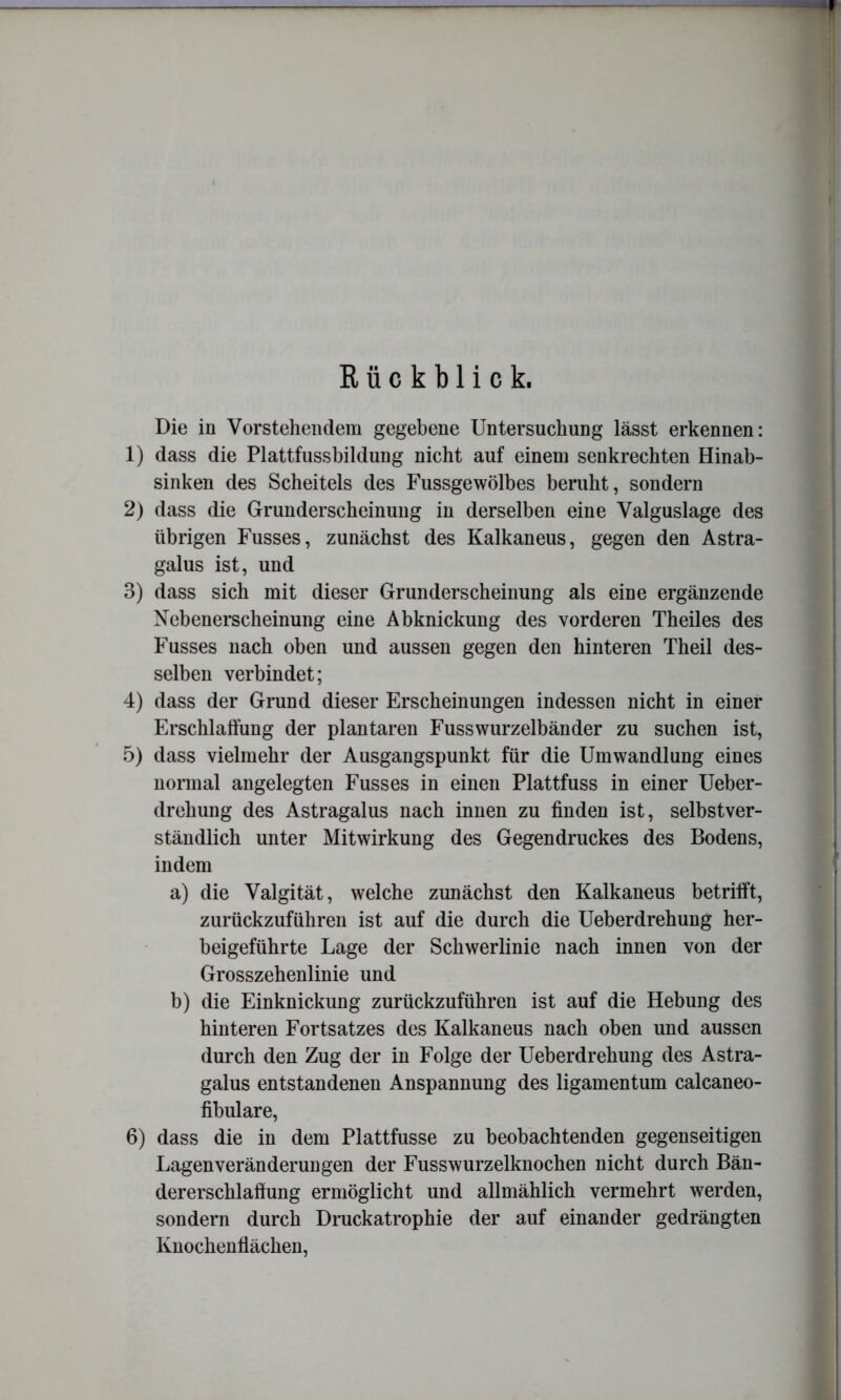 Rückblick. Die in Vorstehendem gegebene Untersuchung lässt erkennen: 1) dass die Plattfussbildung nicht auf einem senkrechten Hinab- sinken des Scheitels des Fussgewölbes beruht, sondern 2) dass die Grunderscheinung in derselben eine Valguslage des übrigen Fusses, zunächst des Kalkaneus, gegen den Astra- galus ist, und 3) dass sich mit dieser Grunderscheinung als eine ergänzende Nebenerscheinung eine Abknickung des vorderen Theiles des Fusses nach oben und aussen gegen den hinteren Theil des- selben verbindet; 4) dass der Grund dieser Erscheinungen indessen nicht in einer Erschlatfung der plantaren Fusswurzelbänder zu suchen ist, 5) dass vielmehr der Ausgangspunkt für die Umwandlung eines normal angelegten Fusses in einen Plattfuss in einer Ueber- drehung des Astragalus nach innen zu finden ist, selbstver- ständlich unter Mitwirkung des Gegendruckes des Bodens, indem a) die Valgität, welche zunächst den Kalkaneus betrilft, zurückzuführen ist auf die durch die Ueberdrehung her- beigeführte Lage der Schwerlinie nach innen von der Grosszehenlinie und b) die Einknickung zurückzuführen ist auf die Hebung des hinteren Fortsatzes des Kalkaneus nach oben und aussen durch den Zug der in Folge der Ueberdrehung des Astra- galus entstandenen Anspannung des ligamentum calcaneo- fihulare, 6) dass die in dem Plattfusse zu beobachtenden gegenseitigen Lagen Veränderungen der Fusswurzelknochen nicht durch Bän- dererschlafiung ermöglicht und allmählich vermehrt werden, sondern durch Druckatrophie der auf einander gedrängten Knochenflächen,