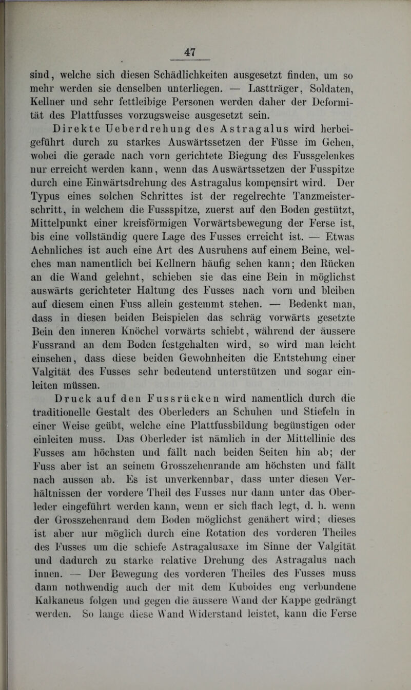 sind, welche sich diesen Schädlichkeiten ausgesetzt finden, um so mehr werden sie denselben unterliegen. — Lastträger, Soldaten, Kellner und sehr fettleibige Personen werden daher der Deformi- tät des Plattfusses vorzugsweise ausgesetzt sein. Direkte Ueberdrehung des Astragalus wird herbei- geführt durch zu starkes Auswärtssetzen der Füsse im Gehen, wobei die gerade nach vorn gerichtete Biegung des Fussgelenkes nur erreicht werden kann, wenn das Auswärtssetzen der Fusspitze durch eine Einwärtsdrehung des Astragalus kompensirt wird. Der Typus eines solchen Schrittes ist der regelrechte Tanzmeister- schritt, in welchem die Fussspitze, zuerst auf den Boden gestützt, Mittelpunkt einer kreisförmigen Vorwärtsbewegung der Ferse ist, bis eine vollständig quere Lage des Fusses erreicht ist. — Etwas Aehnliches ist auch eine Art des Ausruhens auf einem Beine, wel- ches man namentlich bei Kellnern häufig sehen kann; den Rücken an die Wand gelehnt, schieben sie das eine Bein in möglichst auswärts gerichteter Haltung des Fusses nach vorn und bleiben auf diesem einen Fuss allein gestemmt stehen. — Bedenkt man, dass in diesen beiden Beispielen das schräg vorwärts gesetzte Bein den inneren Knöchel vorwärts schiebt, während der äussere Fussrand an dem Boden festgehalten wird, so wird man leicht einsehen, dass diese beiden Gewohnheiten die Entstehung einer Valgität des Fusses sehr bedeutend unterstützen und sogar ein- leiten müssen. Druck auf den Fuss rücken wird namentlich durch die traditionelle Gestalt des Oberleders an Schuhen und Stiefeln in einer Weise geübt, welche eine Plattfussbildung begünstigen oder einleiten muss. Das Oberleder ist nämlich in der Mittellinie des Fusses am höchsten und fällt nach beiden Seiten hin ab; der Fuss aber ist an seinem Grosszehenrande am höchsten und fällt nach aussen ab. Es ist unverkennbar, dass unter diesen Ver- hältnissen der vordere Theil des Fusses nur dann unter das Ober- leder eingeführt werden kann, wenn er sich flach legt, d. h. wenn der Grosszehenraiid dem Boden möglichst genähert wird; dieses ist aber nur möglich durch eine Rotation des vorderen Theiles des Fusses um die schiefe Astragalusaxe im Sinne der Valgität und dadurch zu starke relative Drehung des Astragalus nach innen. — Der Bewegung des vorderen Theiles des Fusses muss dann nothwendig auch der mit dem Kuboides eng verbundene Kalkaneus folgen und gegen die äussei e Wand der Kappe gedrängt werden. So lange diese Wand \\'iderstand leistet, kann die Ferse