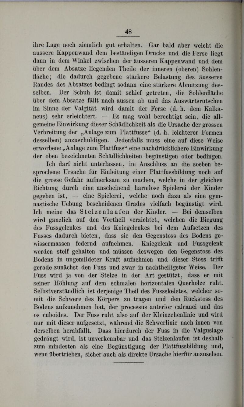 ihre Lage noch ziemlich gut erhalten. Gar bald aber weicht die äussere Kappenwand dem beständigen Drucke und die Ferse liegt dann in dem Winkel zwischen der äusseren Kappen wand und dem über dem Absätze liegenden Theile der inneren (oberen) Sohlen- fläche; die dadurch gegebene stärkere Belastung des äusseren Randes des Absatzes bedingt sodann eine stärkere Abnutzung des- selben. Der Schuh ist damit schief getreten, die Sohlenfläche über dem Absätze fällt nach aussen ab und das Auswärtsrutschen im Sinne der Valgität wird damit der Ferse (d. h. dem Kalka- neus) sehr erleichtert. Es mag wohl berechtigt sein, die all- gemeine Einwirkung dieser Schädlichkeit als die Ursache der grossen Verbreitung der „Anlage zum Plattfusse“ (d. h. leichterer P'ormen desselben) anzuschuldigen. Jedenfalls muss eine auf diese Weise erworbene „Anlage zum Plattfuss“ eine nachdrücklichere Einwirkung der oben bezeichneten Schädlichkeiten begünstigen oder bedingen. Ich darf nicht unterlassen, im Anschluss an die soeben be- sprochene Ursache für Einleitung einer Plattfussbildung noch auf die grosse Gefahr aufmerksam zu machen, welche in der gleichen Richtung durch eine anscheinend harmlose Spielerei der Kinder gegeben ist, — eine Spielerei, welche noch dazu als eine gym- nastische Uebung bescheidenen Grades vielfach begünstigt wird. Ich meine das Stelzenlaufen der Kinder. — Bei demselben wird gänzlich auf den Vortheil verzichtet, welchen die Biegung des Fussgelenkes und des Kniegelenkes bei dem Aufsetzen des Fusses dadurch bieten, dass sie den Gegenstoss des Bodens ge- wisser massen federnd aufnehmen. Kniegelenk und Fussgelenk werden steif gehalten und müssen deswegen den Gegenstoss des Bodens in ungemildeter Kraft aufnehmen und dieser Stoss trifft gerade zunächst den Fuss und zwar in nachtheiligster Weise. Der Fuss wird ja von der Stelze in der Art gestützt, dass er mit seiner Höhlung auf dem schmalen horizontalen Querholze ruht. Selbstverständlich ist derjenige Theil des Fussskeletes, welcher so- mit die Schwere des Körpers zu tragen und den Rückstoss des Bodens aufzunehmen hat, der processus anterior calcanei und das OS cuboides. Der Fuss ruht also auf der Kleinzehenlinie und wird nur mit dieser aufgesetzt, während die Schwerlinie nach innen von derselben herabfällt. Dass hierdurch der Fuss in die Valguslage gedrängt wird, ist unverkennbar und das Stelzenlaufen ist deshalb zum mindesten als eine Begünstigung der Plattfussbildung und, wenn übertrieben, sicher auch als direkte Ursache hierfür anzusehen.