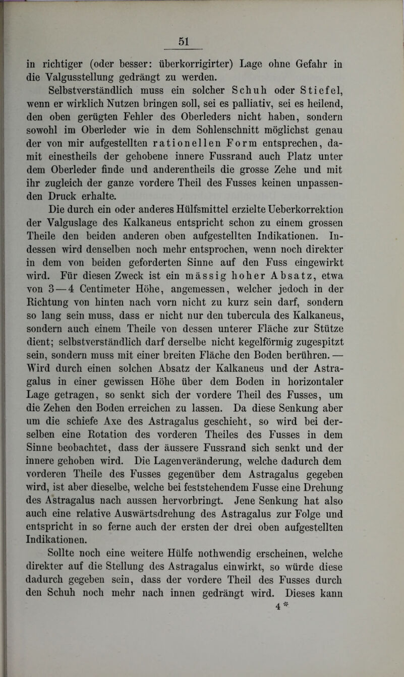 in richtiger (oder besser: überkorrigirter) Lage ohne Gefahr in die Valgusstellung gedrängt zu werden. Selbstverständlich muss ein solcher Schuh oder Stiefel, wenn er wirklich Nutzen bringen soll, sei es palliativ, sei es heilend, den oben gerügten Fehler des Oberleders nicht haben, sondern sowohl im Oberleder wie in dem Sohlenschnitt möglichst genau der von mir aufgestellten rationellen Form entsprechen, da- mit einestheils der gehobene innere Fussrand auch Platz unter dem Oberleder finde und anderentheils die grosse Zehe und mit ihr zugleich der ganze vordere Theil des Fusses keinen unpassen- den Druck erhalte. Die durch ein oder anderes Hülfsmittel erzielte Ueberkorrektion der Valguslage des Kalkaneus entspricht schon zu einem grossen Theile den beiden anderen oben aufgestellten Indikationen. In- dessen wird denselben noch mehr entsprochen, wenn noch direkter in dem von beiden geforderten Sinne auf den Fuss eingewirkt wird. Für diesen Zweck ist ein mässig hoher Absatz, etwa von 3 — 4 Centimeter Höhe, angemessen, welcher jedoch in der Richtung von hinten nach vorn nicht zu kurz sein darf, sondern so lang sein muss, dass er nicht nur den tubercula des Kalkaneus, sondern auch einem Theile von dessen unterer Fläche zur Stütze dient; selbstverständlich darf derselbe nicht kegelförmig zugespitzt sein, sondern muss mit einer breiten Fläche den Boden berühren. — Wird durch einen solchen Absatz der Kalkaneus und der Astra- galus in einer gewissen Höhe über dem Boden in horizontaler Lage getragen, so senkt sich der vordere Theil des Fusses, um die Zehen den Boden erreichen zu lassen. Da diese Senkung aber um die schiefe Axe des Astragalus geschieht, so wird bei der- selben eine Rotation des vorderen Theiles des Fusses in dem Sinne beobachtet, dass der äussere Fussrand sich senkt und der innere gehoben wird. Die Lagenveränderung, welche dadurch dem vorderen Theile des Fusses gegenüber dem Astragalus gegeben wird, ist aber dieselbe, welche bei feststehendem Fusse eine Drehung des Astragalus nach aussen hervorbringt. Jene Senkung hat also auch eine relative Auswärtsdrehung des Astragalus zur Folge und entspricht in so ferne auch der ersten der drei oben aufgestellten Indikationen. Sollte noch eine weitere Hülfe nothwendig erscheinen, welche direkter auf die Stellung des Astragalus einwirkt, so würde diese dadurch gegeben sein, dass der vordere Theil des Fusses durch den Schuh noch mehr nach innen gedrängt wird. Dieses kann 4^^