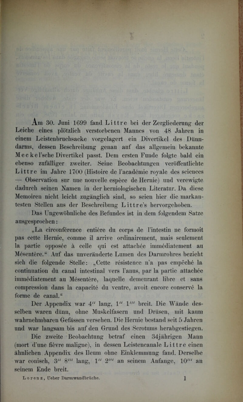 Am 30. Juni 1699 fand Littre bei der Zergliederung der Leiche eines plötzlich verstorbenen Mannes von 48 Jahren in einem Leistenbruchsacke vorgelagert ein Divertikel des Dünn- darms, dessen Beschreibung genau auf das allgemein bekannte M e c k e l’sche Divertikel passt. Dem ersten Funde folgte bald ein ebenso zufälliger zweiter. Seine Beobachtungen veröffentlichte Littre im Jahre 1700 (Histoire de l’academie royale des Sciences — Observation sur une nouvelle espece de Hernie) und verewigte dadurch seinen Namen in der herniologischen Literatur. Da diese Memoiren nicht leicht zugänglich sind, so seien hier die markan- testen Stellen aus der Beschreibung Littre’s hervorgehoben. Das Ungewöhnliche des Befundes ist in dem folgendem Satze ausgesprochen: „La circonference entiere du corps de l’intestin ne formoit pas cette Hernie, comme il arrive ordinairement, mais seulement la partie opposee ä celle qui est attachee immediatement au Mesentere.“ Auf das unveränderte Lumen des Darmrohres bezieht sich die folgende Stelle: „Cette resistence n’a pas empeche la continuation du canal intestinal vers l’anus, par la partie attachee immediatement au Mesentere, laquelle demeurant libre et sans compression dans la capacite du ventre, avoit encore conserve la forme de canal.“ Der Appendix war 4 lang, 1 V“ breit. Die Wände des- selben waren diinn, ohne Muskelfasern und Drüsen, mit kaum wahrnehmbaren Gefässen versehen. Die Hernie bestand seit 5 Jahren und war langsam bis auf den Grund des Scrotums herabgestiegen. Die zweite Beobachtung betraf einen 34jährigen Mann (mort d’une fievre maligne), in dessen Leistencanale Littre einen ähnlichen Appendix des Ileum ohne Einklemmung fand. Derselbe war conisch, 3 8' lang, 1 2' an seinem Anfänge, 10' an seinem Ende breit.
