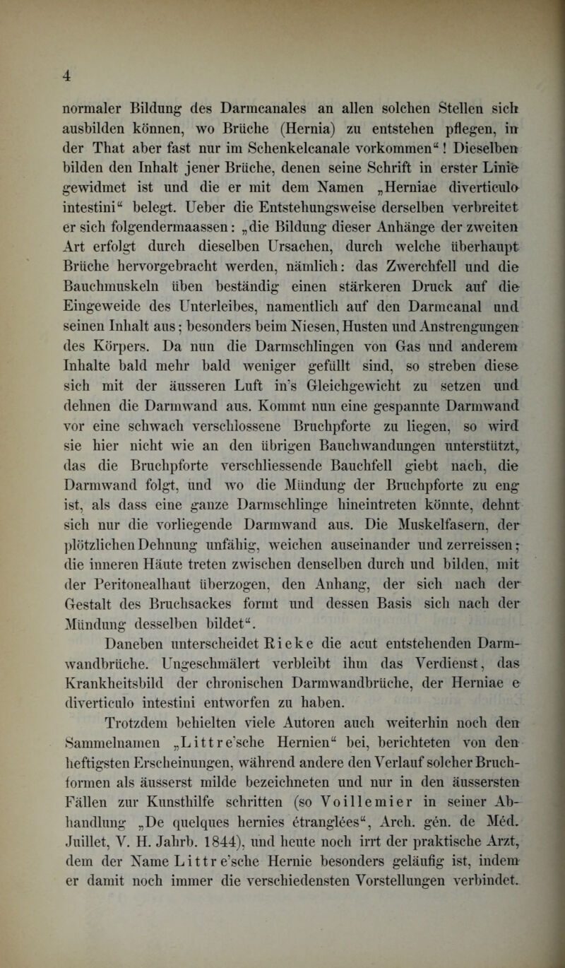 normaler Bildung des Darmcanales an allen solchen Stellen sich ausbilden können, wo Brüche (Hernia) zu entstehen pflegen, in der That aber fast nur im Schenkelcanale Vorkommen“! Dieselben bilden den Inhalt jener Brüche, denen seine Schrift in erster Linie gewidmet ist und die er mit dem Namen „Herniae diverticulo intestini“ belegt. Ueber die Entstehungsweise derselben verbreitet er sich folgendermaassen: „die Bildung dieser Anhänge der zweiten Art erfolgt durch dieselben Ursachen, durch welche überhaupt Brüche hervorgebracht werden, nämlich: das Zwerchfell und die Bauchmuskeln üben beständig einen stärkeren Druck auf die Eingeweide des Unterleibes, namentlich auf den Darmcanal und seinen Inhalt aus; besonders beim Niesen, Husten und Anstrengungen des Körpers. Da nun die Darmschlingen von Glas und anderem Inhalte bald mehr bald weniger gefüllt sind, so streben diese sich mit der äusseren Luft in’s Gleichgewicht zu setzen und dehnen die Darmwand aus. Kommt nun eine gespannte Darmwand vor eine schwach verschlossene Bruchpforte zu liegen, so wird sie hier nicht wie an den übrigen Bauchwandungen unterstützt, das die Bruchpforte verschliessende Bauchfell giebt nach, die Darmwand folgt, und wo die Mündung der Bruchpforte zu eng ist, als dass eine ganze Darmschlinge hineintreten könnte, dehnt sich nur die vorliegende Darmwand aus. Die Muskelfasern, der plötzlichen Dehnung unfähig, weichen auseinander und zerreissen * die inneren Häute treten zwischen denselben durch und bilden, mit der Peritonealhaut überzogen, den Anhang, der sich nach der Gestalt des Bruchsackes formt und dessen Basis sich nach der Mündung desselben bildet“. Daneben unterscheidet R i e k e die acut entstehenden Darm- wandbrüche. Ungeschmälert verbleibt ihm das Verdienst, das Krankheitsbild der chronischen Darmwandbrüche, der Herniae e diverticulo intestini entworfen zu haben. Trotzdem behielten viele Autoren auch weiterhin noch den Sammelnamen „Littre’sche Hernien“ bei, berichteten von den heftigsten Erscheinungen, während andere den Verlauf solcher Bruch- formen als äusserst milde bezeichneten und nur in den äussersten Fällen zur Kunsthilfe schritten (so Voillemier in seiner Ab- handlung „De quelques hernies etranglees“, Areh. gen. de Med. Juillet, V. H. Jahrb. 1844), und heute noch irrt der praktische Arzt, dem der Name Littr e’sche Hernie besonders geläufig ist, indem er damit noch immer die verschiedensten Vorstellungen verbindet.