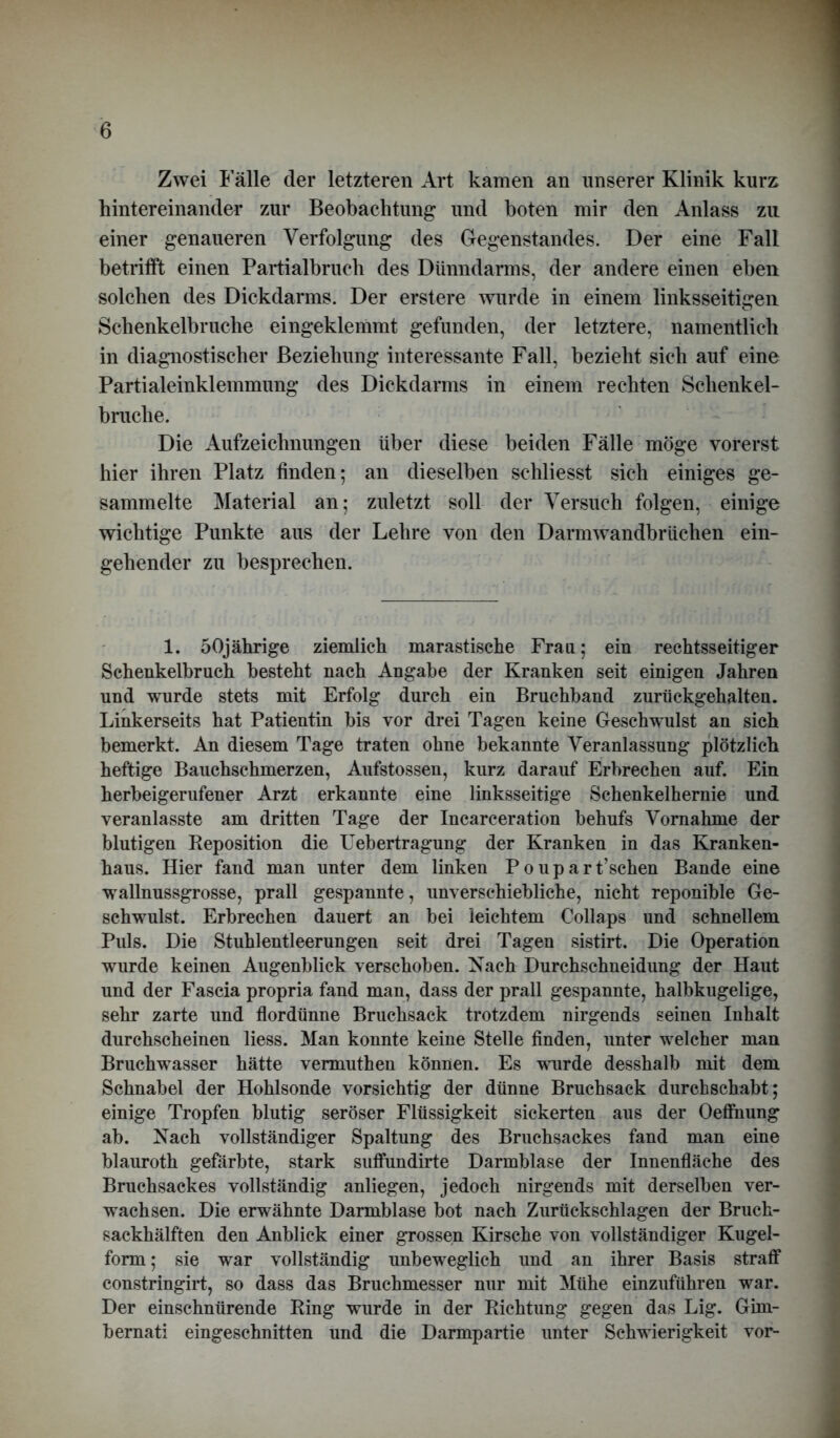 Zwei Fälle der letzteren Art kamen an unserer Klinik kurz hintereinander zur Beobachtung und boten mir den Anlass zu einer genaueren Verfolgung des Gegenstandes. Der eine Fall betrifft einen Partialbruch des Dünndarms, der andere einen eben solchen des Dickdarms. Der erstere wurde in einem linksseitigen Schenkelbruche eingeklemmt gefunden, der letztere, namentlich in diagnostischer Beziehung interessante Fall, bezieht sich auf eine Partialeinklemmung des Dickdarms in einem rechten Schenkel- bruche. Die Aufzeichnungen über diese beiden Fälle möge vorerst hier ihren Platz finden; an dieselben schliesst sich einiges ge- sammelte Material an; zuletzt soll der Versuch folgen, einige wichtige Punkte aus der Lehre von den Darmwandbrüchen ein- gehender zu besprechen. 1. 50jährige ziemlich marastische Frau; ein rechtsseitiger Schenkelbruch besteht nach Angabe der Kranken seit einigen Jahren und wurde stets mit Erfolg durch ein Bruchband zurückgehalten. Linkerseits hat Patientin bis vor drei Tagen keine Geschwulst an sich bemerkt. An diesem Tage traten ohne bekannte Veranlassung plötzlich heftige Bauchschmerzen, Aufstossen, kurz darauf Erbrechen auf. Ein herbeigerufener Arzt erkannte eine linksseitige Schenkelhernie und veranlasste am dritten Tage der Incarceration behufs Vornahme der blutigen Reposition die Uebertragung der Kranken in das Kranken- haus. Hier fand man unter dem linken Poupart’schen Bande eine wallnussgrosse, prall gespannte, unverschiebliche, nicht reponible Ge- schwulst. Erbrechen dauert an bei leichtem Collaps und schnellem Puls. Die Stuhlentleerungen seit drei Tagen sistirt. Die Operation wurde keinen Augenblick verschoben. Nach Durchschneidung der Haut und der Fascia propria fand man, dass der prall gespannte, halbkugelige, sehr zarte und flordünne Bruchsack trotzdem nirgends seinen Inhalt durchscheinen liess. Man konnte keine Stelle finden, unter welcher man Bruchwasser hätte vermuthen können. Es wurde desshalb mit dem Schnabel der Hohlsonde vorsichtig der dünne Bruchsack durchschabt; einige Tropfen blutig seröser Flüssigkeit sickerten aus der Oeffnung ab. Nach vollständiger Spaltung des Bruchsackes fand man eine blauroth gefärbte, stark suffundirte Darmblase der Innenfläche des Bruchsackes vollständig anliegen, jedoch nirgends mit derselben ver- wachsen. Die erwähnte Darmblase bot nach Zurückschlagen der Bruch- sackhälften den Anblick einer grossen Kirsche von vollständiger Kugel- form ; sie war vollständig unbeweglich und an ihrer Basis straff constringirt, so dass das Bruchmesser nur mit Mühe einzuführen war. Der einschnürende Ring wurde in der Richtung gegen das Lig. Gim- bernati eingeschnitten und die Darmpartie unter Schwierigkeit vor-