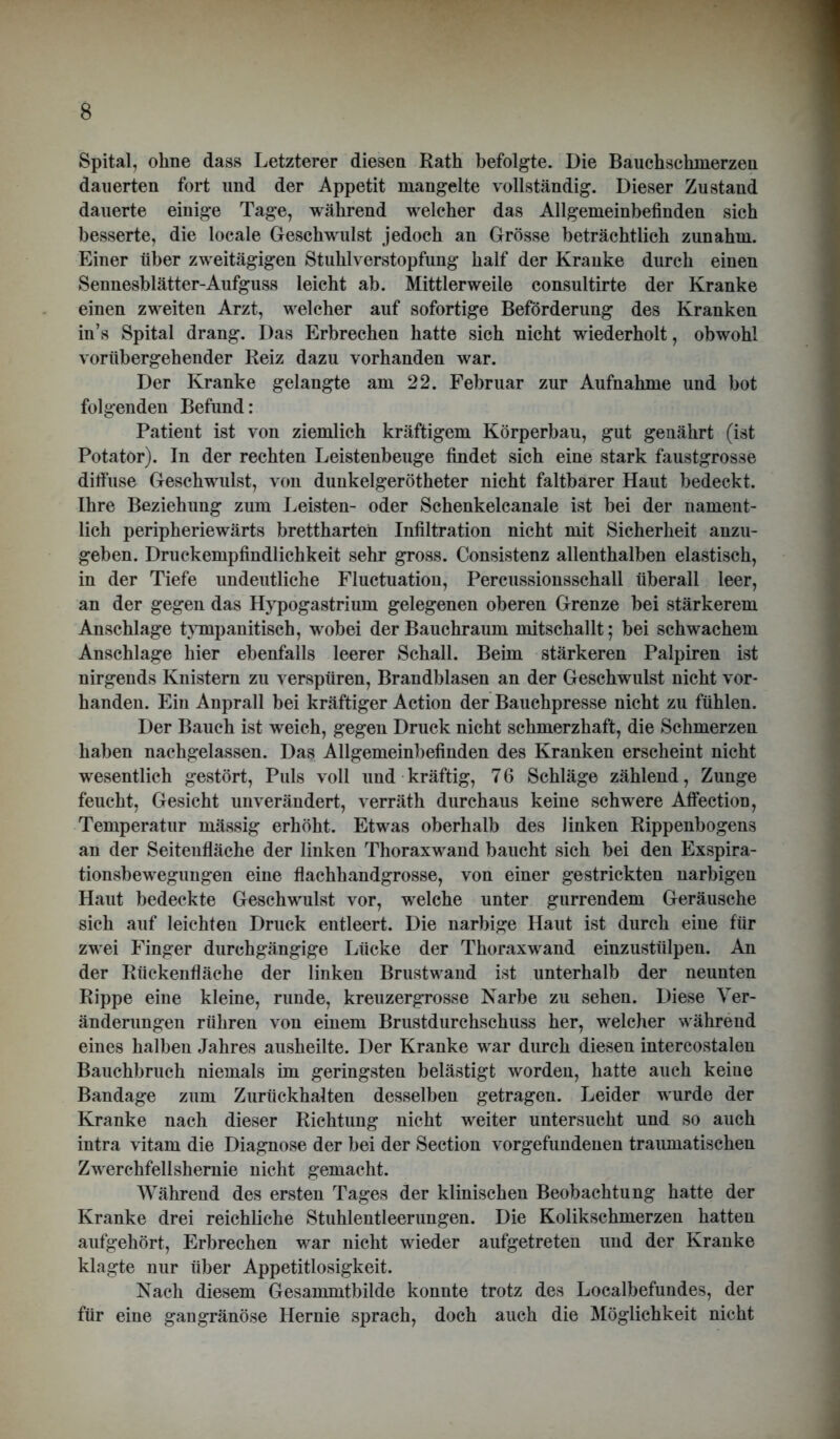 Spital, ohne dass Letzterer diesen Rath befolgte. Die Bauchschmerzen dauerten fort und der Appetit mangelte vollständig. Dieser Zustand dauerte einige Tage, während welcher das Allgemeinbefinden sich besserte, die locale Geschwulst jedoch an Grösse beträchtlich zunahm. Einer über zweitägigen Stuhlverstopfung half der Kranke durch einen Sennesblätter-Aufguss leicht ab. Mittlerweile consultirte der Kranke einen zweiten Arzt, welcher auf sofortige Beförderung des Kranken in’s Spital drang. Das Erbrechen hatte sich nicht wiederholt, obwohl vorübergehender Reiz dazu vorhanden war. Der Kranke gelangte am 22. Februar zur Aufnahme und bot folgenden Befund: Patient ist von ziemlich kräftigem Körperbau, gut genährt (ist Potator). In der rechten Leistenbeuge findet sich eine stark faustgrosse diffuse Geschwulst, von dunkelgerötheter nicht faltbarer Haut bedeckt. Ihre Beziehung zum Leisten- oder Schenkelcanale ist bei der nament- lich peripheriewärts brettharten Infiltration nicht mit Sicherheit anzu- geben. Druckempfindlichkeit sehr gross. Consistenz allenthalben elastisch, in der Tiefe undeutliche Fluctuation, Percussionsschall überall leer, an der gegen das Hypogastrium gelegenen oberen Grenze bei stärkerem Anschläge tympanitisch, wobei der Bauchraum mitschallt; bei schwachem Anschläge hier ebenfalls leerer Schall. Beim stärkeren Palpiren ist nirgends Knistern zu verspüren, Brandblasen an der Geschwulst nicht vor- handen. Ein Anprall bei kräftiger Action der Bauchpresse nicht zu fühlen. Der Bauch ist weich, gegen Druck nicht schmerzhaft, die Schmerzen haben nachgelassen. Das Allgemeinbefinden des Kranken erscheint nicht wesentlich gestört, Puls voll und kräftig, 7 6 Schläge zählend, Zunge feucht, Gesicht unverändert, verräth durchaus keine schwere Affection, Temperatur mässig erhöht. Etwas oberhalb des linken Rippenbogens an der Seitenfläche der linken Thoraxwand baucht sich bei den Exspira- tionsbewegungen eine flachhandgrosse, von einer gestrickten narbigen Haut bedeckte Geschwulst vor, welche unter gurrendem Geräusche sich auf leichten Druck entleert. Die narbige Haut ist durch eine für zwei Finger durchgängige Lücke der Thoraxwand einzustülpen. An der Rückenfläche der linken Brustwand ist unterhalb der neunten Rippe eine kleine, runde, kreuzergrosse Narbe zu sehen. Diese Ver- änderungen rühren von einem Brustdurchschuss her, welcher während eines halben Jahres ausheilte. Der Kranke war durch diesen intercostalen Bauchbruch niemals im geringsten belästigt worden, hatte auch keine Bandage zum Zurückhalten desselben getragen. Leider wurde der Kranke nach dieser Richtung nicht weiter untersucht und so auch intra vitam die Diagnose der bei der Section Vorgefundenen traumatischen Zwerchfellshernie nicht gemacht. Während des ersten Tages der klinischen Beobachtung hatte der Kranke drei reichliche Stuhlentleerungen. Die Kolikschmerzen hatten aufgehört, Erbrechen war nicht wieder aufgetreten und der Kranke klagte nur über Appetitlosigkeit. Nach diesem Gesammtbilde konnte trotz des Localbefundes, der für eine gangränöse Hernie sprach, doch auch die Möglichkeit nicht