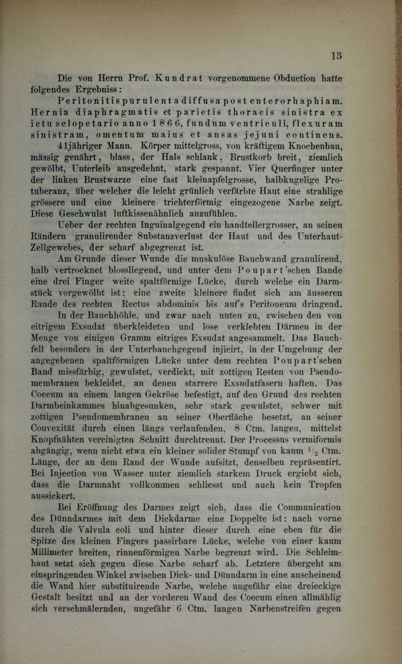 Die von Herrn Prof. Kundrat vorgenommene Obduction hatte folgendes Ergebniss: Peritonitispurulentadiffusapostenterorhaphiam. Hernia diaphragmatis et parietis thoracis sinistra ex ictu sclopetario anno 186 6, fundum ventriculi, flexuram sinistram, omentum maius et ansas jejuni continens. 41jähriger Mann. Körper mittelgross, von kräftigem Knochenbau, mässig genährt, blass, der Hals schlank, Brustkorb breit, ziemlich gewölbt, Unterleib ausgedehnt, stark gespannt. Vier Querfinger unter der linken Brustwarze eine fast kleinapfelgrosse, halbkugelige Pro- tuberanz, über welcher die leicht grünlich verfärbte Haut eine strahlige grössere und eine kleinere trichterförmig eingezogene Narbe zeigt. Diese Geschwulst luftkissenähnlich anzufühlen. Ueber der rechten Inguinalgegend ein handtellergrosser, an seinen Rändern granulirender Substanzverlust der Haut und des Unterhaut- Zellgewebes, der scharf abgegrenzt ist. Am Grunde dieser Wunde die muskulöse Bauchwand granulirend, halb vertrocknet blossliegend, und unter dem Poupart’schen Bande eine drei Finger weite spaltförmige Lücke, durch welche ein Darm- stück vorgewölbt ist; eine zweite kleinere findet sich am äusseren Rande des rechten Rectus abdominis bis auf’s Peritoneum dringend. In der Bauchhöhle, und zwar nach unten zu, zwischen den von eitrigem Exsudat überkleideten und lose verklebten Därmen in der Menge von einigen Gramm eitriges Exsudat angesammelt. Das Bauch- fell besonders in der Unterbauchgegend injicirt, in der Umgebung der angegebenen spaltförmigen Lücke unter dem rechten Poupart’schen Band raissfärbig, gewulstet, verdickt, mit zottigen Resten von Pseudo- membranen bekleidet, an denen starrere Exsudatfasern haften. Das Coecum au einem langen Gekröse befestigt, auf den Grund des rechten Darmbeinkammes hinabgesunken, sehr stark gewulstet, schwer mit zottigen Pseudomembranen an seiner Oberfläche besetzt, an seiner Convexität durch einen längs verlaufenden. 8 Ctm. langen, mittelst Knopfnähten vereinigten Schnitt durchtrennt. Der Processus vermiformis abgängig, wenn nicht etwa ein kleiner solider Stumpf von kaum 1 2 Ctm. Länge, der an dem Rand der Wunde aufsitzt, denselben repräsentirt. Bei Injection von Wasser unter ziemlich starkem Druck ergiebt sich, dass die Darmnaht vollkommen schliesst und auch kein Tropfen aussickert. Bei Eröffnung des Darmes zeigt sich, dass die Communication des Dünndarmes mit dem Dickdarme eine Doppelte ist: nach vorne durch die Yalvula coli und hinter dieser durch eine eben für die Spitze des kleinen Fingers passirbare Lücke, welche von einer kaum Millimeter breiten, rinnenförmigen Narbe begrenzt wird. Die Schleim- haut setzt sich gegen diese Narbe scharf ab. Letztere übergeht am einspringenden Winkel zwischen Dick- und Dünndarm in eine anscheinend die Wand hier substituirende Narbe, welche ungefähr eine dreieckige Gestalt besitzt und an der vorderen Wand des Coecum einen allmählig sich verschmälernden, ungefähr 6 Ctm. langen Narbenstreifen gegen