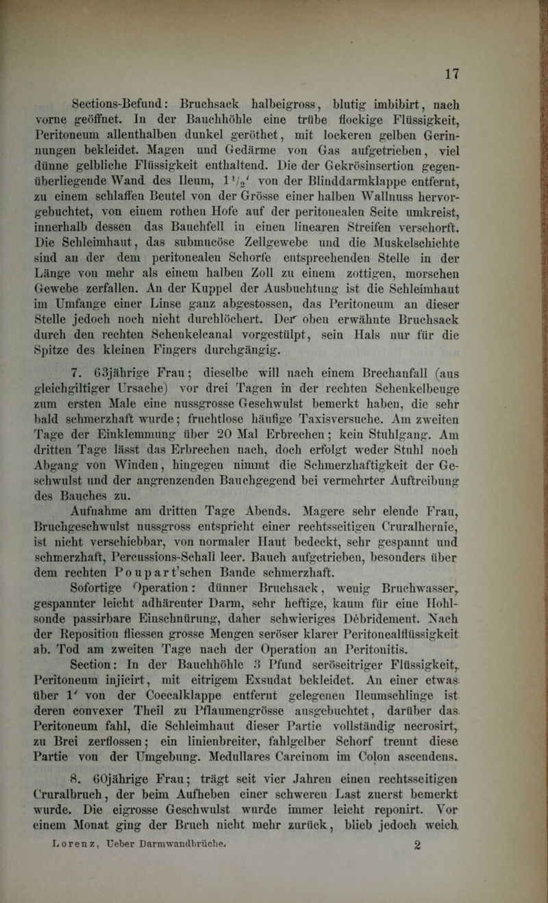 Sections-Befund: Bruchsack halbeigross, blutig imbibirt, nach vorne geöffnet. In der Bauchhöhle eine trübe flockige Flüssigkeit, Peritoneum allenthalben dunkel geröthet, mit lockeren gelben Gerin- nungen bekleidet. Magen und Gedärme von Gas aufgetrieben, viel dünne gelbliche Flüssigkeit enthaltend. Die der Gekrösinsertion gegen- überliegende Wand des lleum, 1 l/V von der Blinddarmklappe entfernt, zu einem schlaffen Beutel von der Grösse einer halben Wallnuss hervor- gebuchtet, von einem rothen Hofe auf der peritonealen Seite umkreist, innerhalb dessen das Bauchfell in einen linearen Streifen verschorft. Die Schleimhaut, das submucöse Zellgewebe und die Muskelschichte sind an der dem peritonealen Schorfe entsprechenden Stelle in der Länge von mehr als einem halben Zoll zu einem zottigen, morschen Gewebe zerfallen. An der Kuppel der Ausbuchtung ist die Schleimhaut im Umfange einer Linse ganz abgestossen, das Peritoneum au dieser Stelle jedoch noch nicht durchlöchert. Der oben erwähnte Bruchsack durch den rechten Schenkelcanal vorgestülpt, sein Hals nur für die Spitze des kleinen Fingers durchgängig. 7. 63jährige Frau; dieselbe will nach einem Brechanfall (aus gleich gütiger Ursache) vor drei Tagen in der rechten Schenkelbeuge zum ersten Male eine nussgrosse Geschwulst bemerkt haben, die sehr bald schmerzhaft wurde; fruchtlose häufige Taxisversuche. Am zweiten Tage der Einklemmung über 20 Mal Erbrechen; kein Stuhlgang. Am dritten Tage lässt das Erbrechen nach, doch erfolgt weder Stuhl noch Abgang von Winden, hingegen nimmt die Schmerzhaftigkeit der Ge- schwulst und der angrenzenden Bauchgegend bei vermehrter Auftreibung des Bauches zu. Aufnahme am dritten Tage Abends. Magere sehr elende Frau, Bruchgeschwulst nussgross entspricht einer rechtsseitigen Cruralhernie, ist nicht verschiebbar, von normaler Haut bedeckt, sehr gespannt und schmerzhaft, Percussions-Schall leer. Bauch aufgetrieben, besonders über dem rechten P o u p a r t’schen Bande schmerzhaft. Sofortige Operation: dünner Bruchsack, wenig Bruchwasser,, gespannter leicht adhärenter Darm, sehr heftige, kaum für eine Holil- sonde passirbare Einschnürung, daher schwieriges Debridement. Nach der Reposition fliessen grosse Mengen seröser klarer Peritonealflüssigkeit ab. Tod am zweiten Tage nach der Operation an Peritonitis. Section: In der Bauchhöhle 3 Pfund seröseitriger Flüssigkeit,. Peritoneum injicirt, mit eitrigem Exsudat bekleidet. An einer etwas über 1' von der Coecalklappe entfernt gelegenen Ileumschlinge ist deren convexer Theil zu Pflaumengrösse ausgebuchtet, darüber das. Peritoneum fahl, die Schleimhaut dieser Partie vollständig necrosirt, zu Brei zerflossen; ein linienbreiter, fahlgelber Schorf trennt diese Partie von der Umgebung. Medulläres Carcinom im Colon asceudens. 8. 60jährige Frau; trägt seit vier Jahren einen rechtsseitigen Cruralbruch, der beim Aufheben einer schweren Last zuerst bemerkt wurde. Die eigrosse Geschwulst wurde immer leicht reponirt. Vor einem Monat ging der Bruch nicht mehr zurück, blieb jedoch weich. Lorenz, lieber Darmwandbrüche. 2