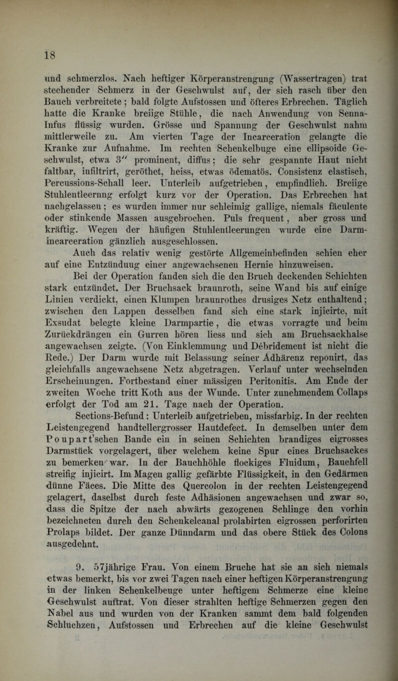 und schmerzlos. Nach heftiger Körperanstrengung (Wassertragen) trat stechender Schmerz in der Geschwulst auf, der sich rasch über den Bauch verbreitete 5 bald folgte Aufstossen und öfteres Erbrechen. Täglich hatte die Kranke breiige Stühle, die nach Anwendung von Senna- Infus flüssig wurden. Grösse und Spannung der Geschwulst nahm mittlerweile zu. Am vierten Tage der Incarceration gelangte die Kranke zur Aufnahme. Im rechten Schenkelbuge eine ellipsoide Ge- schwulst, etwa 3 prominent, diffus; die sehr gespannte Haut nicht faltbar, infiltrirt, geröthet, heiss, etwas ödematös. Consistenz elastisch, Percussions-Schall leer. Unterleib aufgetrieben, empfindlich. Breiige Stuhlentleernng erfolgt kurz vor der Operation. Das Erbrechen hat nachgelassen; es wurden immer nur schleimig gallige, niemals fäculente oder stinkende Massen ausgebrochen. Puls frequent, aber gross und kräftig. Wegen der häufigen Stuhlentleerungen wurde eine Darm- incarceration gänzlich ausgeschlossen. Auch das relativ wenig gestörte Allgemeinbefinden schien eher auf eine Entzünduug einer angewachsenen Hernie hinzuweisen. Bei der Operation fanden sich die den Bruch deckenden Schichten stark entzündet. Der Bruchsack braunroth, seme Wand bis auf einige Linien verdickt, einen Klumpen braunrothes drüsiges Netz enthaltend; zwischen den Lappen desselben fand sich eine stark injicirte, mit Exsudat belegte kleine Darmpartie, die etwas vorragte und beim Zurückdrängen ein Gurren hören Hess und sich am Bruchsackhalse angewachsen zeigte. (Von Einklemmung und Debridement ist nicht die Kede.) Der Darm wurde mit Belassung seiner Adhärenz reponirt, das gleichfalls angewachsene Netz abgetragen. Verlauf unter wechselnden Erscheinungen. Fortbestand einer massigen Peritonitis. Am Ende der zweiten Woche tritt Koth aus der Wunde. Unter zunehmendem Collaps erfolgt der Tod am 21. Tage nach der Operation. Sections-Befund: Unterleib aufgetrieben, missfarbig. In der rechten Leistengegend handtellergrosser Hautdefect. In demselben unter dem P 0 u p a r t’sehen Bande ein in seinen Schichten brandiges eigrosses Darmstück vorgelagert, über welchem keine Spur eines Bruchsackes zu bemerken war. In der Bauchhöhle flockiges Fluidum, Bauchfell streifig injicirt. Im Magen gallig gefärbte Flüssigkeit, in den Gedärmen dünne Fäces. Die Mitte des Quercolon in der rechten Leistengegend gelagert, daselbst durch feste Adhäsionen angewachsen und zwar so, dass die Spitze der nach abwärts gezogenen Schlinge den vorhin bezeichneten durch den Schenkelcanal prolabirten eigrossen perforirten Prolaps bildet. Der ganze Dünndarm und das obere Stück des Colons ausgedehnt. 9. 57jährige Frau. Von einem Bruche hat sie an sich niemals etwas bemerkt, bis vor zwei Tagen nach einer heftigen Körperanstrengung in der linken Schenkelbeuge unter heftigem Schmerze eine kleine Oeschwulst auftrat. Von dieser strahlten heftige Schmerzen gegen den Nabel aus und wurden von der Kranken sammt dem bald folgenden Schluchzen, Aufstossen und Erbrechen auf die kleine Geschwulst