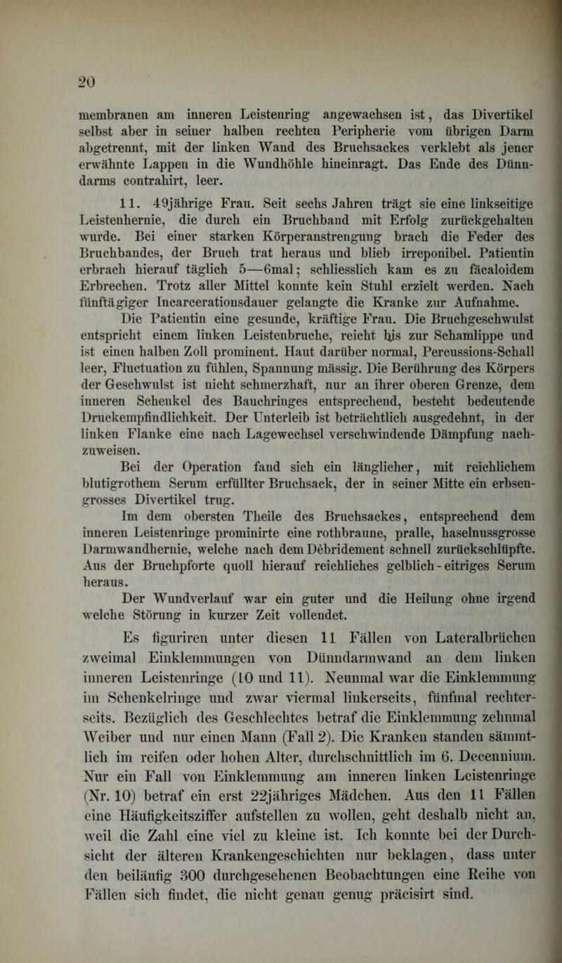 membranen am inneren Leistenring an gewachsen ist, das Divertikel selbst aber in seiner halben rechten Peripherie vom übrigen Darm abgetrennt, mit der linken Wand des Bruchsackes verklebt als jener erwähnte Lappen in die Wundhöhle hineinragt. Das Ende des Dünn- darms contrahirt, leer. 11. 49jährige Frau. Seit sechs Jahren trägt sie eine linkseitige Leistenhernie, die durch ein Bruchband mit Erfolg zurückgehalten wurde. Bei einer starken Körperanstrengung brach die Feder des Bruchbandes, der Bruch trat heraus und blieb irreponibel. Patientin erbrach hierauf täglich 5—6mal; schliesslich kam es zu fäcaloidem Erbrechen. Trotz aller Mittel konnte kein Stuhl erzielt werden. Nach fünftägiger Incarcerationsdauer gelangte die Kranke zur Aufnahme. Die Patientin eine gesunde, kräftige Frau. Die Bruchgeschwulst entspricht einem linken Leistenbruche, reicht bis zur Schamlippe und ist einen halben Zoll prominent. Haut darüber normal, Percussions-Schall leer, Fluctuation zu fühlen, Spannung mässig. Die Berührung des Körpers der Geschwulst ist nicht schmerzhaft, nur an ihrer oberen Grenze, dem inneren Schenkel des Bauchringes entsprechend, besteht bedeutende Druckempfindlichkeit. Der Unterleib ist beträchtlich ausgedehnt, in der linken Flanke eine nach Lagewechsel verschwindende Dämpfung nach- zuweisen. Bei der Operation fand sich ein länglicher, mit reichlichem blutigrothem Serum erfüllter Bruchsack, der in seiner Mitte ein erbsen- grosses Divertikel trug. Im dem obersten Theile des Bruchsackes, entsprechend dem inneren Leistenringe prominirte eine rothbraune, pralle, haselnussgrosse Darmwandhernie, welche nach dem Debridement schnell zurückschlüpfte. Aus der Bruchpforte quoll hierauf reichliches gelblich - eitriges Serum heraus. Der Wundverlauf war ein guter und die Heilung ohne irgend welche Störung in kurzer Zeit vollendet. Es figuriren unter diesen 11 Fällen von Lateralbrüchen zweimal Einklemmungen von Dünndarmwand an dem linken inneren Leistenringe (10 und 11). Neunmal war die Einklemmung im Schenkelringe und zwar viermal linkerseits, fünfmal rechter- seits. Bezüglich des Geschlechtes betraf die Einklemmung zehnmal Weiber und nur einen Mann (Fall 2). Die Kranken standen sämmt- lich im reifen oder hohen Alter, durchschnittlich im 6. Decennium. Nur ein Fall von Einklemmung am inneren linken Leistenringe (Nr. 10) betraf ein erst 22jähriges Mädchen. Aus den 11 Fällen eine Häufigkeitsziffer aufstellen zu wollen, geht deshalb nicht an, weil die Zahl eine viel zu kleine ist. Ich konnte bei der Durch- sicht der älteren Krankengeschichten nur beklagen, dass unter den beiläufig 300 durchgesehenen Beobachtungen eine Reihe von Fällen sich findet, die nicht genau genug präcisirt sind.