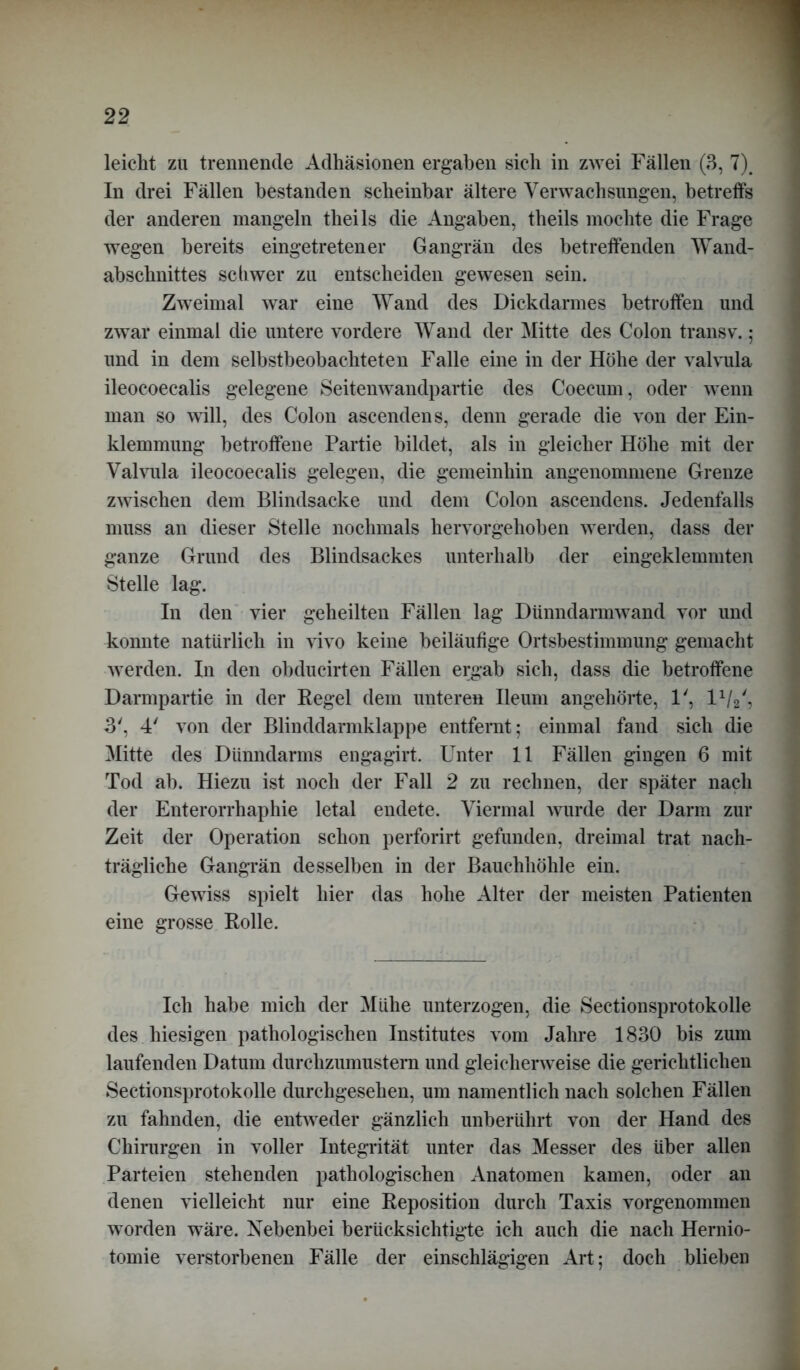 leicht zu trennende Adhäsionen ergaben sieh in zwei Fällen (3, 7). In drei Fällen bestanden scheinbar ältere Verwachsungen, betreffs der anderen mangeln theils die Angaben, theils mochte die Frage wegen bereits eingetretener Gangrän des betreffenden Wand- abschnittes schwer zu entscheiden gewesen sein. Zweimal war eine Wand des Dickdarmes betroffen und zwar einmal die untere vordere Wand der Mitte des Colon transv.; und in dem selbstbeobachteten Falle eine in der Höhe der valvula ileocoecalis gelegene Seitenwandpartie des Coecum, oder wenn man so will, des Colon ascendens, denn gerade die von der Ein- klemmung betroffene Partie bildet, als in gleicher Höhe mit der Valvula ileocoecalis gelegen, die gemeinhin angenommene Grenze zwischen dem Blindsacke und dem Colon ascendens. Jedenfalls muss an dieser Stelle nochmals hervorgehoben werden, dass der ganze Grund des Blindsackes unterhalb der eingeklemmten Stelle lag. In den vier geheilten Fällen lag Dünndarmwand vor und konnte natürlich in vivo keine beiläufige Ortsbestimmung gemacht werden. In den obducirten Fällen ergab sich, dass die betroffene Darmpartie in der Regel dem unteren Ileum angehörte, 1', l1/2', 3', 4' von der Blinddarmklappe entfernt; einmal fand sich die Mitte des Dünndarms engagirt. Unter 11 Fällen gingen 6 mit Tod ab. Hiezu ist noch der Fall 2 zu rechnen, der später nach der Enterorrhaphie letal endete. Viermal wurde der Darm zur Zeit der Operation schon perforirt gefunden, dreimal trat nach- trägliche Gangrän desselben in der Bauchhöhle ein. Gewiss spielt hier das hohe Alter der meisten Patienten eine grosse Rolle. Ich habe mich der Mühe unterzogen, die Sectionsprotokolle des hiesigen pathologischen Institutes vom Jahre 1830 bis zum laufenden Datum durchzumustern und gleicherweise die gerichtlichen Sectionsprotokolle durchgesehen, um namentlich nach solchen Fällen zu fahnden, die entweder gänzlich unberührt von der Hand des Chirurgen in voller Integrität unter das Messer des über allen Parteien stehenden pathologischen Anatomen kamen, oder an denen vielleicht nur eine Reposition durch Taxis vorgenommen worden wäre. Nebenbei berücksichtigte ich auch die nach Hernio- tomie verstorbenen Fälle der einschlägigen Art; doch blieben