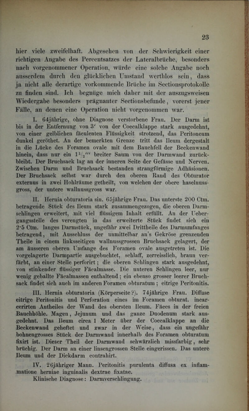 liier viele zweifelhaft. Abgesehen von der Schwierigkeit einer richtigen Angabe des Percentsatzes der Lateralbrüche, besonders nach vor genommener Operation, würde eine solche Angabe noch ausserdem durch den glücklichen Umstand werthlos sein, dass ja nicht alle derartige vorkommende Brüche im Sectionsprotokolle zu finden sind. Ich begnüge mich daher mit der auszugsweisen Wiedergabe besonders prägnanter Sectionsbefunde, vorerst jener Fälle, an denen eine Operation nicht vorgenommen war. I. 64jährige, ohne Diagnose verstorbene Frau. Der Darm ist bis in der Entfernung von 3' von der Coecalklappe stark ausgedehnt, von einer gelblichen fäculenten Flüssigkeit strotzend, das Peritoneum dunkel geröthet. An der bemerkten Grenze tritt das Ileum dergestalt in die Lücke des Foramen ovale mit dem Bauchfell der Beckenwand hinein, dass nur ein breiter Saum von der Darmwand zurück- bleibt. Der Bruchsack lag an der inneren Seite der Gefässe und Nerven. Zwischen Darm und Bruchsack bestanden strangförmige Adhäsionen. Der Bruchsack selbst war durch den oberen Rand des Obturator externus in zwei Hohlräume getheilt, von welchen der obere haselnuss- gross, der untere wallnussgross war. II. Hernia obturatoria sin. 65jährige Frau. Das unterste 200 Ctm. betragende Stück des Ileum stark zusammengezogen, die oberen Darm- schlingen erweitert, mit viel flüssigem Inhalt erfüllt. An der Ueber- gangsstelle des verengten in das erweiterte Stück findet sich ein 2*5 Ctm. langes Darmstück, ungefähr zwei Drittheile des Darmumfanges betragend, mit Ausschluss der unmittelbar an’s Gekröse grenzenden Theile in einem linksseitigen wallnussgrossen Bruchsack gelagert, der am äusseren oberen Umfange des Foramen ovale ausgetreten ist. Die vorgelagerte Darmpartie ausgebuchtet, schlaff, zerreisslich, braun ver- färbt, an einer Stelle perforirt; die oberen Schlingen stark ausgedehnt, von stinkender flüssiger Fäcalmasse. Die unteren Schlingen leer, nur wenig geballte Fäcalmassen enthaltend; ein ebenso grosser leerer Bruch- sack findet sich auch im anderen Foramen obturatum; eitrige Peritonitis. III. Hernia obturatoria (Körperseite?). 74jährige Frau. Diffuse eitrige Peritonitis und Perforation eines im Foramen obturat. incar- cerirten Antheiles der Wand des obersten Ileum. Fäces in der freien Bauchhöhle. Magen, Jejunum und das ganze Duodenum stark aus- gedehnt. Das Ileum circa 1 Meter über der Coecalklappe an die Beckenwand geheftet und zwar in der Weise, dass ein ungefähr bohnengrosses Stück der Darmwand innerhalb des Foramen obturatum fixirt ist. Dieser Theil der Darmwand schwärzlich missfarbig, sehr brüchig. Der Darm an einer linsengrossen Stelle eingerissen. Das untere Ileum und der Dickdarm contrahirt. IV. 26jähriger Mann. Peritonitis purulenta diffusa ex inflam- matione herniae inguinalis dextrae fixatae. Klinische Diagnose: Darmverschlingung.