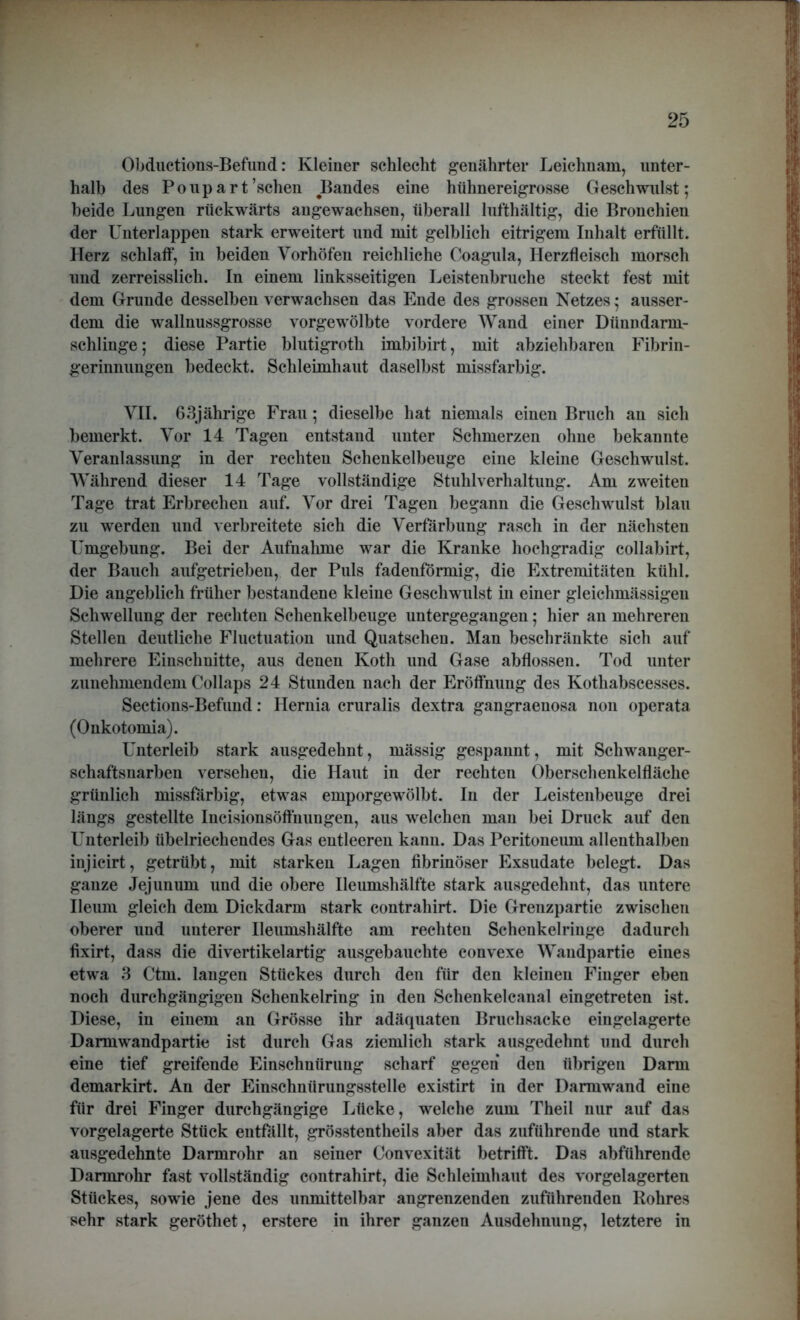 Obductions-Befund: Kleiner schlecht genährter Leichnam, unter- halb des Poupart’schen Bandes eine hühnereigrosse Geschwulst; beide Lungen rückwärts angewachsen, überall lufthaltig, die Bronchien der Unterlappen stark erweitert und mit gelblich eitrigem Inhalt erfüllt. Herz schlaff, in beiden Vorhöfen reichliche Coagula, Herzfleisch morsch und zerreisslich. In einem linksseitigen Leistenbruche steckt fest mit dem Grunde desselben verwachsen das Ende des grossen Netzes; ausser- dem die wallnussgrosse vorgewölbte vordere Wand einer Dünudarm- schlinge; diese Partie blutigroth imbibirt, mit abziehbaren Fibrin- gerinnungen bedeckt. Schleimhaut daselbst missfarbig. VII. 63jährige Frau; dieselbe hat niemals einen Bruch an sich bemerkt. Vor 14 Tagen entstand unter Schmerzen ohne bekannte Veranlassung in der rechten Schenkelbeuge eine kleine Geschwulst. Während dieser 14 Tage vollständige Stuhlverhaltung. Am zweiten Tage trat Erbrechen auf. Vor drei Tagen begann die Geschwulst blau zu werden und verbreitete sich die Verfärbung rasch in der nächsten Umgebung. Bei der Aufnahme war die Kranke hochgradig collabirt, der Bauch aufgetrieben, der Puls fadenförmig, die Extremitäten kühl. Die angeblich früher bestandene kleine Geschwulst in einer gleichmässigeu Schwellung der rechten Schenkelbeuge untergegangen; hier an mehreren Stellen deutliche Fluctuation und Quatschen. Man beschränkte sich auf mehrere Einschnitte, aus denen Kotli und Gase abflossen. Tod unter zunehmendem Collaps 24 Stunden nach der Eröffnung des Kotliabscesses. Sections-Befund: Hernia cruralis dextra gangraenosa non operata (Onkotomia). Unterleib stark ausgedehnt, mässig gespannt, mit Schwanger- schaftsuarben versehen, die Haut in der rechten Oberschenkelfläche grünlich missfarbig, etwas emporgewölbt. In der Leistenbeuge drei längs gestellte Incisionsöffuungen, aus welchen man bei Druck auf den Unterleib übelriechendes Gas entleeren kann. Das Peritoneum allenthalben injicirt, getrübt, mit starken Lagen fibrinöser Exsudate belegt. Das ganze Jejunum und die obere Ileumshälfte stark ausgedehnt, das untere Ileum gleich dem Dickdarm stark contrahirt. Die Grenzpartie zwischen oberer und unterer Ileumshälfte am rechten Schenkelringe dadurch fixirt, dass die divertikelartig ausgebauchte convexe Wandpartie eines etwa 3 Ctm. langen Stückes durch den für den kleinen Finger eben noch durchgängigen Schenkelring in den Schenkelcanal eingetreten ist. Diese, in einem an Grösse ihr adäquaten Bruchsacke eingelagerte Darmwandpartie ist durch Gas ziemlich stark ausgedehnt und durch eine tief greifende Einschnürung scharf gegen den übrigen Darm demarkirt. An der Einschnürungsstelle existirt in der Darmwand eine für drei Finger durchgängige Lücke, welche zum Theil nur auf das vorgelagerte Stück entfällt, grösstentheils aber das zuführende und stark ausgedehnte Darmrohr an seiner Convexität betrifft. Das abführende Darmrohr fast vollständig contrahirt, die Schleimhaut des vorgelagerten Stückes, sowie jene des unmittelbar angrenzenden zuführenden Rohres sehr stark geröthet, erstere in ihrer ganzen Ausdehnung, letztere in