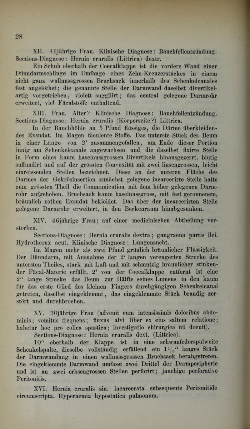 XII. 46jährige Frau. Klinische Diagnose: Bauchfellentzündung. Sections-Diagnose: Hernia cruralis (Littrica) dextr. Ein Schuh oberhalb der Coecalklappe ist die vordere Wand einer Dünndarmschlinge im Umfange eines Zehn-Kreuzerstückes in einem nicht ganz wallnussgrossen Bruchsack innerhalb des Schenkelcanales fest angelöthet; die genannte Stelle der Darmwand daselbst divertikel- artig vorgetrieben, violett suggilirt; das central gelegene Darmrohr erweitert, viel Fäcalstoffe enthaltend. XIII. Frau. Alter? Klinische Diagnose: Bauchfellentzündung. Sections-Diagnose: Hernia cruralis (Körperseite?) Littrica. In der Bauchhöhle an 3 Pfund flüssiges, die Därme überkleiden- des Exsudat. Im Magen faculente Stoffe. Das unterste Stück des Ueum in einer Länge von 2‘ zusammengefallen, am Ende dieser Portion innig am Schenkelcanale angewachsen und die daselbst fixirte Stelle in Form eines kaum haselnussgrossen Divertikels hinausgezerrt, blutig suffundirt und auf der grössten Convexität mit zwei linsengrossen, leicht einreissenden Stellen bezeichnet. Diese an der unteren Fläche des Darmes der Gekrösiusertion zunächst gelegene incarcerirte Stelle hatte zum grössten Theil die Communication mit dem höher gelegenen Darm- rohr aufgehoben. Bruchsack kaum haselnussgross, mit fest geronnenem, bräunlich rothen Exsudat bekleidet. Das über der incarcerirten Stelle gelegene Darmrohr erweitert, in den Beckenraum hinabgesunken. XIV. 46jährige Frau; auf einer medicinischen Abtheilung ver- storben. Sections-Diagnose: Hernia cruralis dextra; gangraena partis ilei. Hydrothorax acut. Klinische Diagnose: Lungensucht. Im Magen mehr als zwei Pfund grünlich bräunlicher Flüssigkeit. Der Dünndarm, mit Ausnahme der 2' langen verengerten Strecke des untersten Theiles, stark mit Luft und mit schmutzig bräunlicher stinken- der Fäcal-Materie erfüllt. 2' von der Coecalklappe entfernt ist eine 2 lange Strecke das Ileum zur Hälfte seines Lumens in den kaum für das erste Glied des kleinen Fingers durchgängigen Schenkelcanal getreten, daselbst eingeklemmt, das eingeklemmte Stück brandig zer- stört und durchbrochen. XV. 30jährige Frau (advenit cum intensissimis doloribus abdo- minis; vomitus frequens; fluxus alvi über ex eius saltem relatione; habetur hoc pro colica spastica; investigatio chirurgica nil docuit). Sections-Diagnose: Hernia cruralis dext. (Littrica). 10 oberhalb der Klappe ist in eine schwanfederspulweite Schenkelspalte, dieselbe vollständig erfüllend ein l1 3 langes Stück der Darmwandung in einen wallnussgrossen Bruchsack herabgetreten. Die eingeklemmte Darmwand umfasst zwei Drittel der Darmperipherie und ist an zwei erbsengrossen Stellen perforirt; jauchige perforative Peritonitis. XVI. Hernia cruralis sin. incarcerata subsequente Peritonitide circumscripta. Hyperaemia hypostatica pulmonum.