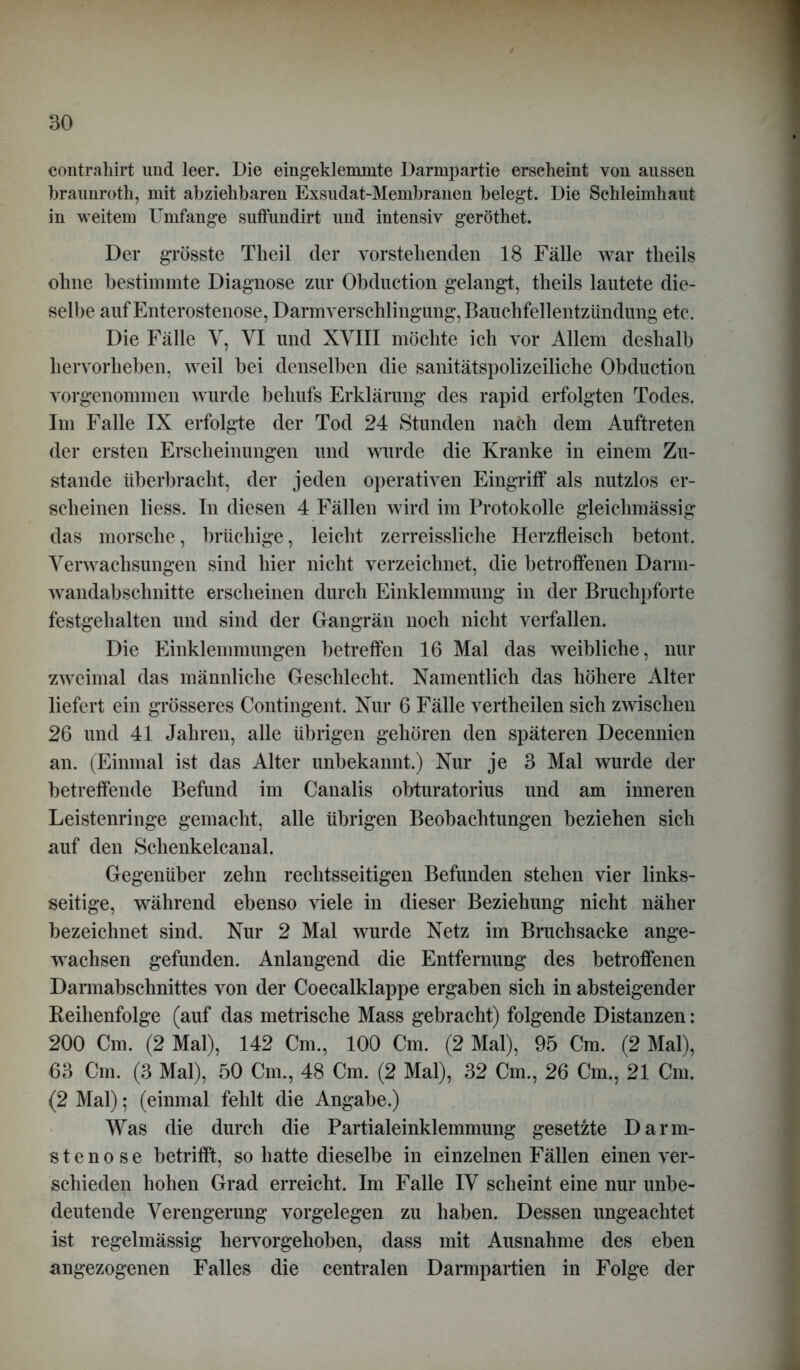 eontrahirt und leer. Die eingeklemmte Darmpartie erscheint von aussen braunroth, mit abziehbaren Exsudat-Membranen belegt. Die Schleimhaut in weitem Umfange suffundirt und intensiv geröthet. Der grösste Tlieil der vorstehenden 18 Fälle war tlieils ohne bestimmte Diagnose zur Obduction gelangt, theils lautete die- selbe aufEnterostenose, Darmverschlingung,Bauchfellentzündung etc. Die Fälle V, VI und XVIII möchte ich vor Allem deshalb hervorlieben, weil bei denselben die sanitätspolizeiliche Obduction vorgenommen wurde behufs Erklärung des rapid erfolgten Todes. Im Falle IX erfolgte der Tod 24 Stunden nach dem Auftreten der ersten Erscheinungen und wurde die Kranke in einem Zu- stande überbracht, der jeden operativen Eingriff als nutzlos er- scheinen liess. In diesen 4 Fällen wird im Protokolle gleichmässig das morsche, brüchige, leicht zerreissliche Herzfleisch betont. Verwachsungen sind hier nicht verzeichnet, die betroffenen Darm- wandabschnitte erscheinen durch Einklemmung in der Bruchpforte festgehalten und sind der Gangrän noch nicht verfallen. Die Einklemmungen betreffen 16 Mal das weibliche, nur zweimal das männliche Geschlecht. Namentlich das höhere Alter liefert ein grösseres Contingent. Nur 6 Fälle vertheilen sich zwischen 26 und 41 Jahren, alle übrigen gehören den späteren Decennien an. (Einmal ist das Alter unbekannt.) Nur je 3 Mal wurde der betreffende Befund im Canalis obturatorius und am inneren Leistenringe gemacht, alle übrigen Beobachtungen beziehen sich auf den Schenkelcanal. Gegenüber zehn rechtsseitigen Befunden stehen vier links- seitige, während ebenso viele in dieser Beziehung nicht näher bezeichnet sind. Nur 2 Mal wurde Netz im Bruchsacke ange- wachsen gefunden. Anlangend die Entfernung des betroffenen Dannabschnittes von der Coecalklappe ergaben sich in absteigender Reihenfolge (auf das metrische Mass gebracht) folgende Distanzen: 200 Cm. (2 Mal), 142 Cm., 100 Cm. (2 Mal), 95 Cm. (2 Mal), 63 Cm. (3 Mal), 50 Cm., 48 Cm. (2 Mal), 32 Cm., 26 Cm., 21 Cm. (2 Mal); (einmal fehlt die Angabe.) Was die durch die Partialeinklemmung gesetzte Darm- stenose betrifft, so hatte dieselbe in einzelnen Fällen einen ver- schieden hohen Grad erreicht. Im Falle IV scheint eine nur unbe- deutende Verengerung Vorgelegen zu haben. Dessen ungeachtet ist regelmässig hervorgehoben, dass mit Ausnahme des eben angezogenen Falles die centralen Darmpartien in Folge der