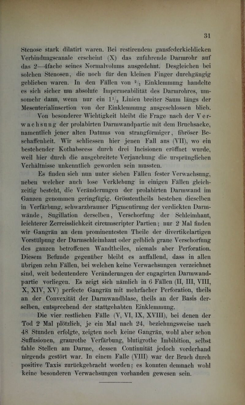 Stenose stark dilatirt waren. Bei restirendem gansfederkieldicken Verbindungscanale erscheint (X) das zuführende Darmrohr auf das 2—4faclie seines Normalvolums ausgedehnt. Desgleichen hei solchen Stenosen, die noch für den kleinen Finger durchgängig geblieben waren. In den Fällen von 2/3 Einklemmung handelte es sich sicher um absolute Impermeabilität des Darmrohres, um- somehr dann, wenn nur ein 11/2 Linien breiter Saum längs der Mesenterialinsertion von der Einklemmung ausgeschlossen blieb. Von besonderer Wichtigkeit bleibt die Frage nach der V er- wachsung der prolabirten Darmwandpartie mit dem Bruchsacke, namentlich jener alten Datums von strangförmiger, fibröser Be- schaffenheit. Wir sehliessen hier jenen Fall aus (VII), wo ein bestehender Kothabscess durch drei Incisionen eröffnet wurde, weil hier durch die ausgebreitete Verjauchung die ursprünglichen Verhältnisse unkenntlich geworden sein mussten. Es finden sich nun unter sieben Fällen fester Verwachsung, neben welcher auch lose Verklebung in einigen Fällen gleich- zeitig besteht, die Veränderungen der prolabirten Darmwand im Ganzen genommen geringfügig. Grösstentheils bestehen dieselben in Verfärbung, schwarzbrauner Pigmentirung der verdickten Darm- wände, Sugillation derselben, Verschorfung der Schleimhaut, leichterer Zerreisslichkeit circumscripter Partien; nur 2 Mal finden wir Gangrän an dem prominentesten Tlieile der divertikelartigen Vorstülpung der Darmschleimhaut oder gelblich graue Verschorfung des ganzen betroffenen Wandtheiles, niemals aber Perforation. Diesem Befunde gegenüber bleibt es auffallend, dass in allen übrigen zehn Fällen, bei welchen keine Verwachsungen verzeichnet sind, weit bedeutendere Veränderungen der engagirten Darmwand- partie vorliegen. Es zeigt sich nämlich in 6 Fällen (II, III, VIII, X, XIV, XV) perfecte Gangrän mit mehrfacher Perforation, tlieils an der Convexität der Darmwandblase, theils an der Basis der- selben, entsprechend der stattgehabten Einklemmung. Die vier restlichen Fälle (V, VI, IX, XVIII), bei denen der Tod 2 Mal plötzlich, je ein Mal nach 24, beziehungsweise nach 48 Stunden erfolgte, zeigten noch keine Gangrän, wohl aber schon Suffusionen, graurotlie Verfärbung, blutigrothe Imbibition, selbst fahle Stellen am Darme, dessen Continuität jedoch vorderhand nirgends gestört war. In einem Falle (VIII) war der Bruch durch positive Taxis zurückgebracht worden; es konnten demnach wohl keine besonderen Verwachsungen vorhanden gewesen sein.