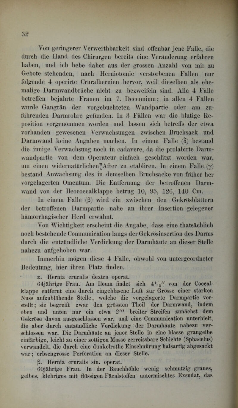 Von geringerer Verwerthbarkeit sind offenbar jene Fälle, die durch die Hand des Chirurgen bereits eine Veränderung erfahren haben, und ich hebe daher aus der grossen Anzahl von mir zu Gebote stehenden, nach Herniotomie verstorbenen Fällen nur folgende 4 operirte Cruralhernien hervor, weil dieselben als ehe- malige Darmwandbrüche nicht zu bezweifeln sind. Alle 4 Fälle betreffen bejahrte Frauen im 7. Decennium; in allen 4 Fällen wurde Gangrän der vorgebuchteten Wandpartie oder am zu- führenden Darmrohre gefunden. In 3 Fällen war die blutige Re- position vorgenommen worden und lassen sich betreffs der etwa vorhanden gewesenen Verwachsungen zwischen Bruchsack und Darmwand keine Angaben machen. In einem Falle ($) bestand die innige Verwachsung noch in cadavere, da die prolabirte Darm- wandpartie von dem Operateur einfach geschlitzt worden war, um einen widernatürlichen* After zu etabliren. In einem Falle (y) bestand Anwachsung des in demselben Bruchsacke von früher her vorgelagerten Omentum. Die Entfernung der betroffenen Darm- wand von der Ileocoecalklappe betrug 10, 95, 126, 140 Cm. In einem Falle (ß) wird ein zwischen den Gekrösblättern der betroffenen Darmpartie nahe an ihrer Insertion gelegener hämorrhagischer Herd erwähnt. Von Wichtigkeit erscheint die Angabe, dass eine thatsächlich noch bestehende Communication längs der Gekrösinsertion des Darms durch die entzündliche Verdickung der Darmhäute an dieser Stelle nahezu aufgehoben war. Immerhin mögen diese 4 Fälle, obwohl von untergeordneter Bedeutung, hier ihren Platz finden. a. Hernia cruralis dextra operat. 64jährige Frau. Am Ileum findet sich 41 2;/ von der Coecal- klappe entfernt eine durch eingeblasene Luft zur Grösse einer starken Nuss aufzublähende Stelle, welche die vorgelagerte Darmpartie vor- stellt; sie begreift zwar den grössten Theil der Darmwand, indem oben und unten nur ein etwa 2' breiter Streifen zunächst dem Gekröse davon ausgeschlossen war, und eine Communication unterhielt, die aber durch entzündliche Verdickung der Darmhäute nahezu ver- schlossen war. Die Darmhäute an jener Stelle in eine blasse graugelbe einfärbige, leicht zu einer zottigen Masse zerreissbare Schichte (Sphacelus) verwandelt, die durch eine dunkelrothe Einschnürung halsartig abgesackt war; erbsengrosse Perforation an dieser Stelle. ß. Hernia cruralis sin. operat. 60jährige Frau. In der Bauchhöhle wenig schmutzig graues, gelbes, klebriges mit flüssigen Fäcalstoffen untermischtes Exsudat, das