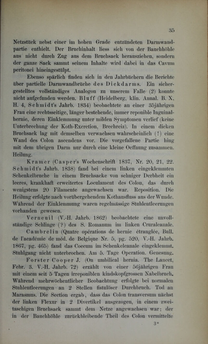 Netzstück nebst einer im hohen Grade entzündeten Dannwand- partie enthielt. Der Bruchinhalt liess sich von der Bauchhöhle aus nicht durch Zug aus dem Bruchsack herausziehen, sondern der ganze Sack sammt seinem Inhalte wird dabei in das Cavum peritonei hineingestülpt. Ebenso spärlich finden sich in den Jahrbüchern die Berichte über partielle Darmwandbrüche des Dick dar ms. Ein sicher- gestelltes vollständiges Analogon zu unserem Falle (2) konnte nicht aufgefunden werden. Bluff (Heidelberg, klin. Annal. B. X, H. 4, Schmidt’s Jahrb. 1834) beobachtete an einer 35jährigen Frau eine rechtsseitige, länger bestehende, immer reponible Inguinal- hernie, deren Einklemmung unter milden Symptomen verlief (keine Unterbrechung der Koth-Excretion, Brechreiz). In einem dicken Bruchsack lag mit demselben verwachsen wahrscheinlich (!) eine Wand des Colon ascendens vor. Die vorgefallene Partie hing mit dem übrigen Darm nur durch eine kleine Oefihung zusammen. Heilung. Kramer (Casper’s Wochenschrift 1837, Nr. 20, 21, 22. Schmidt’s Jahrb. 1838) fand bei einem linken eingeklemmten Schenkelbruche in einem Bruchsacke von sehniger Derbheit ein leeres, krankhaft erweitertes Loculament des Colon, das durch wenigstens 20 Filamente angewachsen war. Reposition. Die Heilung erfolgte nach vorübergehendem Kothausfluss aus der Wunde. Während der Einklemmung waren regelmässige Stuhlentleerungen vorhanden gewesen. Verne ui 1 (V.-H. Jahrb. 1862) beobachtete eine unvoll- ständige Schlinge (?) des S. Romanum im linken Cruralcanale. Cambrelin (Quatre operations de hernie etranglee, Bull, de Facademie de m6d. de Belgique Nr. 5, pg. 520, V.-H. Jahrb. 1867, pg. 465) fand das Coeciun im Schenkelcanale eingeklemmt. Stuhlgang nicht unterbrochen. Am 5. Tage Operation. Genesung. Förster Cooper J. (On umbilical liernia. The Lancet, Febr. 3. V.-H. Jahrb. 72) erzählt von einer 56jährigen Frau mit einem seit 5 Tagen irreponiblen kindskopfgrossen Nabelbruch. Während mehrwöchentlicher Beobachtung erfolgte bei normalen Stuhlentleerungen an 2 Stellen fistulöser Durchbruch. Tod an Marasmus. Die Section ergab, dass das Colon transversum nächst der linken Flexur in 2 Divertikel ausgezogen, in einem zwei- taschigen Bruchsack sammt dem Netze angewachsen war: der in der Bauchhöhle zurückbleibende Theil des Colon vermittelte 3*