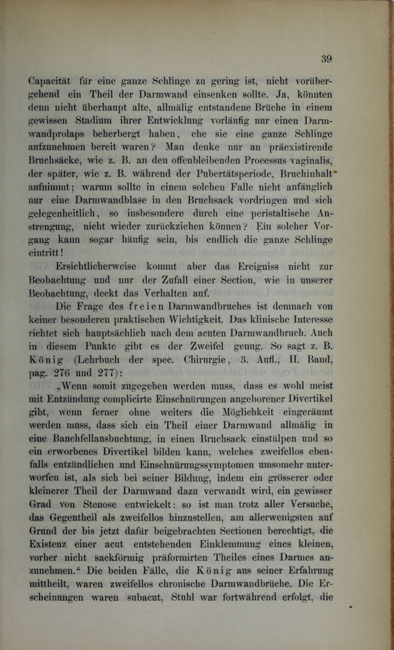 Capacität für eine ganze Schlinge zu gering ist, nicht vorüber- gehend ein Theil der Darmwand einsenken sollte. Ja, könnten denn nicht überhaupt alte, allmälig entstandene Brüche in einem gewissen Stadium ihrer Entwicklung vorläufig nur einen Darm- wandprolaps beherbergt haben, ehe sie eine ganze Schlinge aufzunehmen bereit waren? Man denke nur an präexistirende Bruchsäcke, wie z. B. an den offenbleiben den Processus vaginalis, der später, wie z. B. während der Pubertätsperiode, Bruchinhalt* aufnimmt; warum sollte in einem solchen Falle nicht anfänglich nur eine Darmwandblase in den Bruchsack Vordringen und sich gelegenheitlich, so insbesondere durch eine peristaltische An- strengung, nicht wieder zurückziehen können ? Ein solcher Vor- gang kann sogar häufig sein, bis endlich die ganze Schlinge eintritt! Ersichtlicherweise kommt aber das Ereigniss nicht zur Beobachtung und nur der Zufall einer Section, wie in unserer Beobachtung, deckt das Verhalten auf. Die Frage des freien Darmwandbruches ist demnach von keiner besonderen praktischen Wichtigkeit. Das klinische Interesse richtet sich hauptsächlich nach dem acuten Darmwandbruch. Auch in diesem Punkte gibt es der Zweifel genug. So sagt z. B. König (Lehrbuch der spec. Chirurgie, 3. Aufi., II. Band, pag. 276 und 277): „Wenn somit zugegeben werden muss, dass es wohl meist mit Entzündung complicirte Einschnürungen angeborener Divertikel gibt, wenn ferner ohne weiters die Möglichkeit eingeräumt werden muss, dass sich ein Theil einer Darmwand allmälig in eine Bauchfellausbuchtung, in einen Bruchsack einstülpen und so ein erworbenes Divertikel bilden kann, welches zweifellos eben- falls entzündlichen und Einschnürungssymptomen umsomehr unter- worfen ist, als sich bei seiner Bildung, indem ein grösserer oder kleinerer Theil der Darmwand dazu verwandt wird, ein gewisser Grad von Stenose entwickelt: so ist man trotz aller Versuche, das Gegentheil als zweifellos hinzustellen, am allerwenigsten auf Grund der bis jetzt dafür beigebrachten Sectionen berechtigt, die Existenz einer acut entstehenden Einklemmung eines kleinen, vorher nicht sackförmig präformirten Theiles eines Darmes an- zunehmen.“ Die beiden Fälle, die König aus seiner Erfahrung mittheilt, waren zweifellos chronische Darmwandbrüche. Die Er- scheinungen waren subacut, Stuhl war fortwährend erfolgt, die