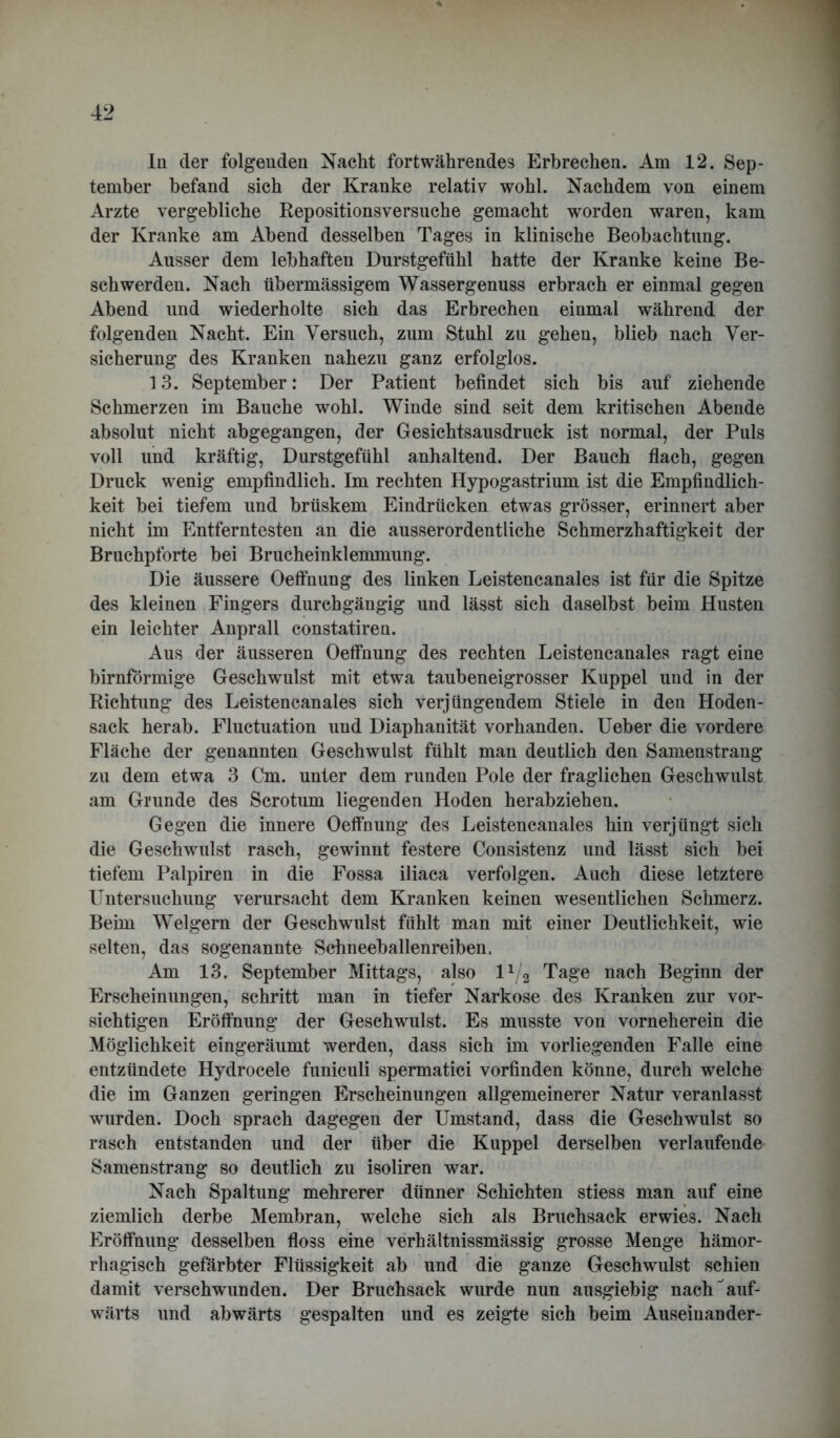 In der folgenden Nacht fortwährendes Erbrechen. Am 12. Sep- tember befand sich der Kranke relativ wohl. Nachdem von einem Arzte vergebliche Repositionsversuche gemacht worden waren, kam der Kranke am Abend desselben Tages in klinische Beobachtung. Ausser dem lebhaften Durstgefühl hatte der Kranke keine Be- schwerden. Nach übermässigem Wassergenuss erbrach er einmal gegen Abend und wiederholte sich das Erbrechen einmal während der folgenden Nacht. Ein Versuch, zum Stuhl zu gehen, blieb nach Ver- sicherung des Kranken nahezu ganz erfolglos. 13. September: Der Patient befindet sich bis auf ziehende Schmerzen im Bauche wohl. Winde sind seit dem kritischen Abende absolut nicht abgegangen, der Gesichtsausdruck ist normal, der Puls voll und kräftig, Durstgefühl anhaltend. Der Bauch flach, gegen Druck wenig empfindlich. Im rechten Hypogastrium ist die Empfindlich- keit bei tiefem und brüskem Eindrücken etwas grösser, erinnert aber nicht im Entferntesten an die ausserordentliche Schmerzhaftigkeit der Bruchpforte bei Brucheinklemmung. Die äussere Oeffnung des linken Leistencanales ist für die Spitze des kleinen Fingers durchgängig und lässt sich daselbst beim Husten ein leichter Anprall constatiren. Aus der äusseren Oeffnung des rechten Leistencanales ragt eine bimförmige Geschwulst mit etwa taubeneigrosser Kuppel und in der Richtung des Leistencanales sich verjüngendem Stiele in den Hoden- sack herab. Fluctuation uud Diaphanität vorhanden. Ueber die vordere Fläche der genannten Geschwulst fühlt man deutlich den Samenstrang zu dem etwa 3 Cm. unter dem runden Pole der fraglichen Geschwulst am Grunde des Scrotum liegenden Hoden herabziehen. Gegen die innere Oeffnung des Leistencanales hin verjüngt sich die Geschwulst rasch, gewinnt festere Consistenz und lässt sich bei tiefem Palpiren in die Fossa iliaca verfolgen. Auch diese letztere Untersuchung verursacht dem Kranken keinen wesentlichen Schmerz. Beim Weigern der Geschwulst fühlt man mit einer Deutlichkeit, wie selten, das sogenannte Schneeballenreiben. Am 13. September Mittags, also l1/2 Tage nach Beginn der Erscheinungen, schritt man in tiefer Narkose des Kranken zur vor- sichtigen Eröffnung der Geschwulst. Es musste von vorneherein die Möglichkeit eingeräumt werden, dass sich im vorliegenden Falle eine entzündete Hydrocele funiculi spermatici vorfinden könne, durch welche die im Ganzen geringen Erscheinungen allgemeinerer Natur veranlasst wurden. Doch sprach dagegen der Umstand, dass die Geschwulst so rasch entstanden und der über die Kuppel derselben verlaufende Samenstrang so deutlich zu isoliren war. Nach Spaltung mehrerer dünner Schichten stiess man auf eine ziemlich derbe Membran, welche sich als Bruchsack erwies. Nach Eröffnung desselben floss eine verhältnissmässig grosse Menge hämor- rhagisch gefärbter Flüssigkeit ab und die ganze Geschwulst schien damit verschwunden. Der Bruchsack wurde nun ausgiebig nach auf- wärts und abwärts gespalten und es zeigte sich beim Auseinander-