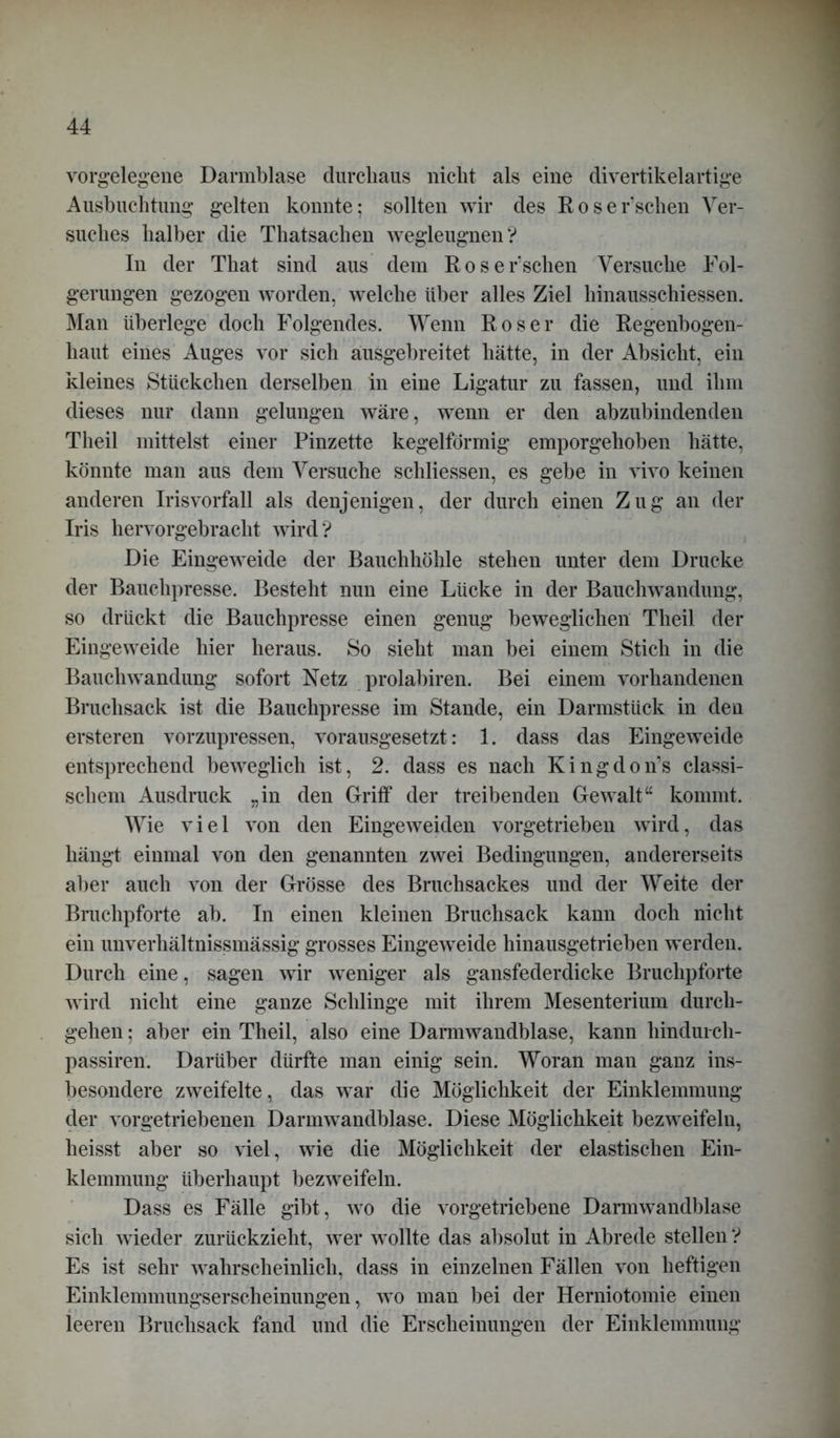 vorgelegene Darmblase durchaus nicht als eine divertikelartige Ausbuchtung gelten konnte; sollten wir des Roser’schen Ver- suches halber die Thatsachen wegleugnen'? In der That sind aus dem Roser’schen Versuche Fol- gerungen gezogen worden, welche über alles Ziel hinausschiessen. Man überlege doch Folgendes. Wenn Roser die Regenbogen- haut eines Auges vor sich ausgebreitet hätte, in der Absicht, ein kleines Stückchen derselben in eine Ligatur zu fassen, und ihm dieses nur dann gelungen wäre, wenn er den abzubindenden Theil mittelst einer Pinzette kegelförmig emporgehoben hätte, könnte man aus dem Versuche schliessen, es gebe in vivo keinen anderen Irisvorfall als denjenigen, der durch einen Zug an der Iris hervorgebracht wird? Die Eingeweide der Bauchhöhle stehen unter dem Drucke der Bauchpresse. Besteht nun eine Lücke in der Bauchwandung, so drückt die Bauchpresse einen genug beweglichen Theil der Eingeweide hier heraus. So sieht man bei einem Stich in die Bauchwandung sofort Netz prolabiren. Bei einem vorhandenen Bruchsack ist die Bauchpresse im Stande, ein Darmstück in den ersteren vorzupressen, vorausgesetzt: 1. dass das Eingeweide entsprechend beweglich ist, 2. dass es nach Kingdon’s classi- schem Ausdruck „in den Griff der treibenden Gewalt“ kommt. Wie viel von den Eingeweiden vorgetrieben wird, das hängt einmal von den genannten zwei Bedingungen, andererseits aber auch von der Grösse des Bruchsackes und der Weite der Bruchpforte ab. In einen kleinen Bruchsack kann doch nicht ein unverhältnissmässig grosses Eingeweide hinausgetrieben werden. Durch eine, sagen wir weniger als gansfederdicke Bruchpforte wird nicht eine ganze Schlinge mit ihrem Mesenterium durch- gehen ; aber ein Theil, also eine Darmwandblase, kann hinduich- passiren. Darüber dürfte man einig sein. Woran man ganz ins- besondere zweifelte, das war die Möglichkeit der Einklemmung der vorgetriebenen Darmwandblase. Diese Möglichkeit bezweifeln, heisst aber so viel, wie die Möglichkeit der elastischen Ein- klemmung überhaupt bezweifeln. Dass es Fälle gibt, wo die vorgetriebene Dannwandblase sich wieder zurückzieht, wer wollte das absolut in Abrede stellen ? Es ist sehr wahrscheinlich, dass in einzelnen Fällen von heftigen Einklemmungserscheinungen, wo man bei der Herniotomie einen ieeren Bruchsack fand und die Erscheinungen der Einklemmung