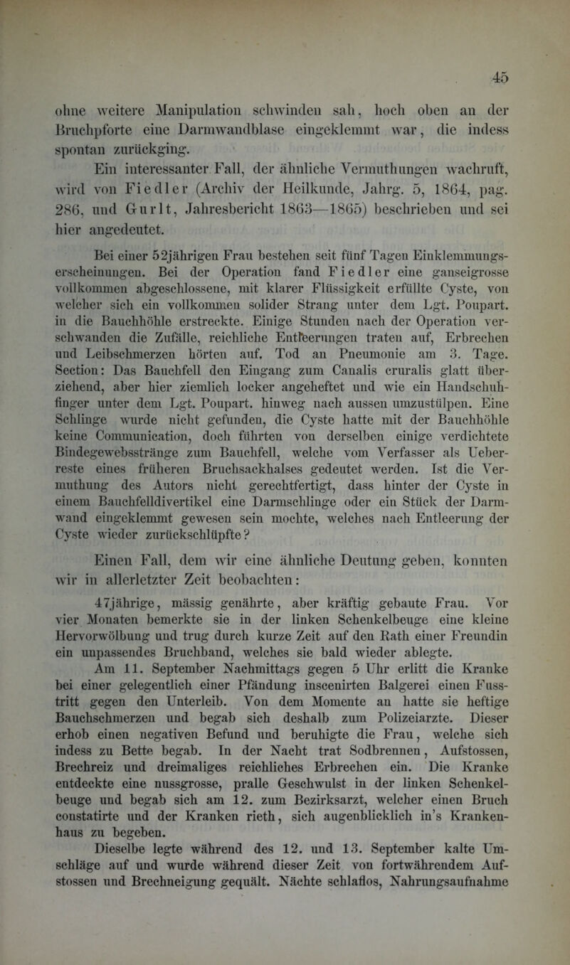 ohne weitere Manipulation schwinden sah, hoch oben an der Bruchpforte eine Darmwandblase eingeklemmt war, die indess spontan zurückging’. Ein interessanter Fall, der ähnliche Vermuthungen wachruft, wird von Fiedler (Archiv der Heilkunde, Jahrg. 5, 1864, pag. 286, und Gurlt, Jahresbericht 1863—1865) beschrieben und sei hier angedeutet. Bei einer 52jährigen Frau bestehen seit fünf Tagen Einklemmungs- erscheinungen. Bei der Operation fand Fiedler eine ganseigrosse vollkommen abgeschlossene, mit klarer Flüssigkeit erfüllte Cyste, von welcher sich ein vollkommen solider Strang unter dem Lgt. Poupart. in die Bauchhöhle erstreckte. Einige Stunden nach der Operation ver- schwanden die Zufälle, reichliche Entleerungen traten auf, Erbrechen und Leibschmerzen hörten auf. Tod an Pneumonie am 3. Tage. Section: Das Bauchfell den Eingang zum Canalis cruralis glatt über- ziehend, aber hier ziemlich locker angeheftet und wie ein Handschuh- finger unter dem Lgt. Poupart. hinweg nach aussen umzustülpen. Eine Schlinge wurde nicht gefunden, die Cyste hatte mit der Bauchhöhle keine Communication, doch führten von derselben einige verdichtete Bindegewebsstränge zum Bauchfell, welche vom Verfasser als Ueber- reste eines früheren Bruchsackhalses gedeutet werden. Ist die Ver- muthung des Autors nicht gerechtfertigt, dass hinter der Cyste in einem Bauchfelldivertikel eine Darmschlinge oder ein Stück der Darm- wand eingeklemmt gewesen sein mochte, welches nach Entleerung der Cyste wieder zurückschlüpfte? Einen Fall, dem wir eine ähnliche Deutung geben, konnten wir in allerletzter Zeit beobachten: 47jährige, mässig genährte, aber kräftig gebaute Frau. Vor vier Monaten bemerkte sie in der linken Schenkelbeuge eine kleine Hervorwölbung und trug durch kurze Zeit auf den Rath einer Freundin ein unpassendes Bruchband, welches sie bald wieder ablegte. Am 11. September Nachmittags gegen 5 Uhr erlitt die Kranke bei einer gelegentlich einer Pfändung inscenirten Balgerei einen Fuss- tritt gegen den Unterleib. Von dem Momente an hatte sie heftige Bauchschmerzen und begab sich deshalb zum Polizeiarzte. Dieser erhob einen negativen Befund und beruhigte die Frau, welche sich indess zu Bette begab. In der Nacht trat Sodbrennen, Aufstossen, Brechreiz und dreimaliges reichliches Erbrechen ein. Die Kranke entdeckte eine nussgrosse, pralle Geschwulst in der linken Schenkel- beuge und begab sich am 12. zum Bezirksarzt, welcher einen Bruch constatirte und der Kranken rieth, sich augenblicklich in’s Kranken- haus zu begehen. Dieselbe legte während des 12. und 13. September kalte Um- schläge auf und wurde während dieser Zeit von fortwährendem Auf- stossen und Brechneigung gequält. Nächte schlaflos, Nahrungsaufnahme