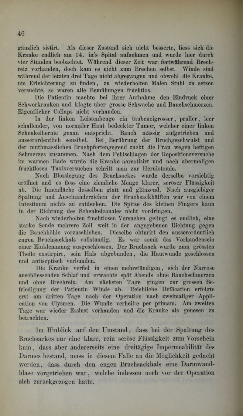 gänzlich sistirt. Als dieser Zustand sich nicht besserte, liess sich die Kranke endlich am 14. in’s Spital aufnehmen und wurde hier durch vier Stunden beobachtet. Während dieser Zeit war fortwährend Brech- reiz vorhanden, doch kam es nicht zum Brechen selbst. Winde sind während der letzten drei Tage nicht abgegangen und obwohl die Kranke, um Erleichterung zu finden, zu wiederholten Malen Stuhl zu setzen versuchte, so waren alle Bemühungen fruchtlos. Die Patientin machte bei ihrer Aufnahme den Eindruck einer Schwerkranken und klagte über grosse Schwäche und Bauchschmerzen. Eigentlicher Collaps nicht vorhanden. In der linken Leistenbeuge ein taubeneigrosser, praller, leer schallender, von normaler Haut bedeckter Tumor, welcher einer linken Schenkelhernie genau entspricht. Bauch mässig aufgetrieben und ausserordentlich sensibel. Bei, Berührung der Bruchgeschwulst und der muthmasslichen Bruchpfortengegend zuckt die Frau wegen heftigen Schmerzes zusammen. Nach dem Fehlschlagen der Repositionsversuche im w^armen Bade wurde die Kranke narcotisirt und nach abermaligen fruchtlosen Taxisversuchen schritt man zur Herniotomie. Nach Blosslegung des Bruchsackes wurde derselbe vorsichtig eröffnet und es floss eine ziemliche Menge klarer, seröser Flüssigkeit ab. Die Innenfläche desselben glatt und glänzend. Nach ausgiebiger Spaltung und Auseinanderziehen der Bruch sackhälften war von einem Intestinum nichts zu entdecken. Die Spitze des kleinen Fingers kann in der Richtung des Schenkelcanales nicht Vordringen. Nach wiederholten fruchtlosen Versuchen gelingt es endlich, eine starke Sonde mehrere Zoll weit in der angegebenen Richtung gegen die Bauchhöhle vorzuschieben. Dieselbe obturirt den ausserordentlich engen Bruchsackhals vollständig. Es war somit das Vorhandensein einer Einklemmung ausgeschlossen. Der Bruchsack wurde zum grössten Theile exstirpirt, sein Hals abgebunden, die Hautwunde geschlossen und antiseptisch verbunden. Die Kranke verfiel in einen mehrstündigen, sich der Narcose anschliessenden Schlaf und erwachte spät Abends ohne Bauchschmerzen und ohne Brechreiz. Am nächsten Tage gingen zur grossen Be- friedigung der Patientin Winde ab. Reichliche Defäcation erfolgte erst am dritten Tage nach der Operation nach zweimaliger Appli- cation von Clysmen. Die Wunde verheilte per primam. Am zweiten Tage war wieder Esslust vorhanden und die Kranke als genesen zu betrachten. Im Hinblick auf den Umstand, dass bei der Spaltung des Brachsackes nur eine klare, rein seröse Flüssigkeit zum Vorschein kam, dass aber andererseits eine dreitägige Impermeabilität des Darmes bestand, muss in diesem Falle an die Möglichkeit gedacht werden, dass durch den engen Bruchsackhals eine Darmwand- blase vorgetrieben war, welche indessen noch vor der Operation sich zurückgezogen hatte.